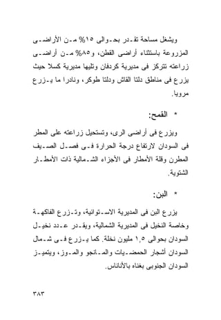 ‫ﻭﻴﺸﻐل ﻤﺴﺎﺤﺔ ﺘﻘـﺩﺭ ﺒﺤـﻭﺍﻟﻰ ٥١% ﻤـﻥ ﺍﻷﺭﺍﻀـﻰ‬
‫ﺍﻟﻤﺯﺭﻭﻋﺔ ﺒﺎﺴﺘﺜﻨﺎﺀ ﺃﺭﺍﻀﻰ ﺍﻟﻘﻁﻥ، ﻭ٥٨% ﻤـﻥ ﺃﺭﺍﻀـﻰ‬
‫ﺯﺭﺍﻋﺘﻪ ﺘﺘﺭﻜﺯ ﻓﻰ ﻤﺩﻴﺭﻴﺔ ﻜﺭﺩﻓﺎﻥ ﻭﺘﻠﻴﻬﺎ ﻤﺩﻴﺭﻴﺔ ﻜﺴﻼ ﺤﻴﺙ‬
‫ﻴﺯﺭﻉ ﻓﻰ ﻤﻨﺎﻁﻕ ﺩﻟﺘﺎ ﺍﻟﻘﺎﺵ ﻭﺩﻟﺘﺎ ﻁﻭﻜﺭ، ﻭﻨﺎﺩﺭﺍ ﻤﺎ ﻴـﺯﺭﻉ‬
         ‫ﹰ‬
                                                ‫ﻤﺭﻭﻴﺎ.‬
                                                 ‫ﹰ‬

                                        ‫* ﺍﻟﻘﻤﺢ:‬
‫ﻭﻴﺯﺭﻉ ﻓﻰ ﺃﺭﺍﻀﻰ ﺍﻟﺭﻯ، ﻭﺘﺴﺘﺤﻴل ﺯﺭﺍﻋﺘﻪ ﻋﻠﻰ ﺍﻟﻤﻁﺭ‬
‫ﻓﻰ ﺍﻟﺴﻭﺩﺍﻥ ﻻﺭﺘﻔﺎﻉ ﺩﺭﺠﺔ ﺍﻟﺤﺭﺍﺭﺓ ﻓـﻰ ﻓﺼـل ﺍﻟﺼـﻴﻑ‬
‫ﺍﻟﻤﻁﺭﻥ ﻭﻗﻠﺔ ﺍﻷﻤﻁﺎﺭ ﻓﻰ ﺍﻷﺠﺯﺍﺀ ﺍﻟﺸـﻤﺎﻟﻴﺔ ﺫﺍﺕ ﺍﻷﻤﻁـﺎﺭ‬
                                               ‫ﺍﻟﺸﺘﻭﻴﺔ.‬

                                         ‫* ﺍﻟﺒﻥ:‬
‫ﻴﺯﺭﻉ ﺍﻟﺒﻥ ﻓﻰ ﺍﻟﻤﺩﻴﺭﻴﺔ ﺍﻻﺴـﺘﻭﺍﺌﻴﺔ، ﻭﺘـﺯﺭﻉ ﺍﻟﻔﺎﻜﻬـﺔ‬
‫ﻭﺨﺎﺼﺔ ﺍﻟﻨﺨﻴل ﻓﻰ ﺍﻟﻤﺩﻴﺭﻴﺔ ﺍﻟﺸﻤﺎﻟﻴﺔ، ﻭﻴﻘـﺩﺭ ﻋـﺩﺩ ﻨﺨﻴـل‬
‫ﺍﻟﺴﻭﺩﺍﻥ ﺒﺤﻭﺍﻟﻰ ٥,١ ﻤﻠﻴﻭﻥ ﻨﺨﻠﺔ. ﻜﻤﺎ ﻴـﺯﺭﻉ ﻓـﻰ ﺸـﻤﺎل‬
‫ﺍﻟﺴﻭﺩﺍﻥ ﺃﺸﺠﺎﺭ ﺍﻟﺤﻤﻀـﻴﺎﺕ ﻭﺍﻟﻤـﺎﻨﺠﻭ ﻭﺍﻟﻤـﻭﺯ، ﻭﻴﺘﻤﻴـﺯ‬
                        ‫ﺍﻟﺴﻭﺩﺍﻥ ﺍﻟﺠﻨﻭﺒﻰ ﺒﻐﻨﺎﻩ ﺒﺎﻷﻨﺎﻨﺎﺱ.‬


‫٣٨٣‬
 