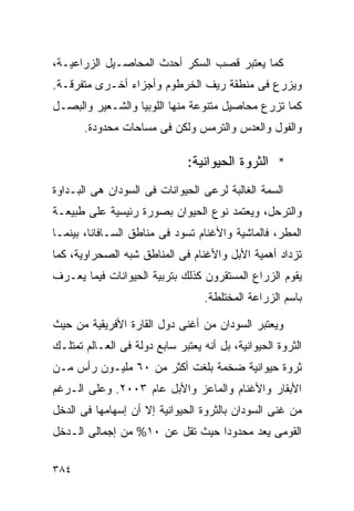 ‫ﻜﻤﺎ ﻴﻌﺘﺒﺭ ﻗﺼﺏ ﺍﻟﺴﻜﺭ ﺃﺤﺩﺙ ﺍﻟﻤﺤﺎﺼـﻴل ﺍﻟﺯﺭﺍﻋﻴـﺔ،‬
‫ﻭﻴﺯﺭﻉ ﻓﻰ ﻤﻨﻁﻘﺔ ﺭﻴﻑ ﺍﻟﺨﺭﻁﻭﻡ ﻭﺃﺠﺯﺍﺀ ﺃﺨـﺭﻯ ﻤﺘﻔﺭﻗـﺔ.‬
‫ﻜﻤﺎ ﺘﺯﺭﻉ ﻤﺤﺎﺼﻴل ﻤﺘﻨﻭﻋﺔ ﻤﻨﻬﺎ ﺍﻟﻠﻭﺒﻴﺎ ﻭﺍﻟﺸـﻌﻴﺭ ﻭﺍﻟﺒﺼـل‬
       ‫ﻭﺍﻟﻔﻭل ﻭﺍﻟﻌﺩﺱ ﻭﺍﻟﺘﺭﻤﺱ ﻭﻟﻜﻥ ﻓﻰ ﻤﺴﺎﺤﺎﺕ ﻤﺤﺩﻭﺩﺓ.‬

                               ‫* ﺍﻟﺜﺭﻭﺓ ﺍﻟﺤﻴﻭﺍﻨﻴﺔ:‬
‫ﺍﻟﺴﻤﺔ ﺍﻟﻐﺎﻟﺒﺔ ﻟﺭﻋﻰ ﺍﻟﺤﻴﻭﺍﻨﺎﺕ ﻓﻰ ﺍﻟﺴﻭﺩﺍﻥ ﻫﻰ ﺍﻟﺒـﺩﺍﻭﺓ‬
‫ﻭﺍﻟﺘﺭﺤل، ﻭﻴﻌﺘﻤﺩ ﻨﻭﻉ ﺍﻟﺤﻴﻭﺍﻥ ﺒﺼﻭﺭﺓ ﺭﺌﻴﺴﻴﺔ ﻋﻠﻰ ﻁﺒﻴﻌـﺔ‬
‫ﺍﻟﻤﻁﺭ، ﻓﺎﻟﻤﺎﺸﻴﺔ ﻭﺍﻷﻏﻨﺎﻡ ﺘﺴﻭﺩ ﻓﻰ ﻤﻨﺎﻁﻕ ﺍﻟﺴـﺎﻓﺎﻨﺎ، ﺒﻴﻨﻤـﺎ‬
‫ﺘﺯﺩﺍﺩ ﺃﻫﻤﻴﺔ ﺍﻷﺒل ﻭﺍﻷﻏﻨﺎﻡ ﻓﻰ ﺍﻟﻤﻨﺎﻁﻕ ﺸﺒﻪ ﺍﻟﺼﺤﺭﺍﻭﻴﺔ، ﻜﻤﺎ‬
‫ﻴﻘﻭﻡ ﺍﻟﺯﺭﺍﻉ ﺍﻟﻤﺴﺘﻘﺭﻭﻥ ﻜﺫﻟﻙ ﺒﺘﺭﺒﻴﺔ ﺍﻟﺤﻴﻭﺍﻨﺎﺕ ﻓﻴﻤﺎ ﻴﻌـﺭﻑ‬
                                   ‫ﺒﺎﺴﻡ ﺍﻟﺯﺭﺍﻋﺔ ﺍﻟﻤﺨﺘﻠﻁﺔ.‬

‫ﻭﻴﻌﺘﺒﺭ ﺍﻟﺴﻭﺩﺍﻥ ﻤﻥ ﺃﻏﻨﻰ ﺩﻭل ﺍﻟﻘﺎﺭﺓ ﺍﻷﻓﺭﻴﻘﻴﺔ ﻤﻥ ﺤﻴﺙ‬
‫ﺍﻟﺜﺭﻭﺓ ﺍﻟﺤﻴﻭﺍﻨﻴﺔ، ﺒل ﺃﻨﻪ ﻴﻌﺘﺒﺭ ﺴﺎﺒﻊ ﺩﻭﻟﺔ ﻓﻰ ﺍﻟﻌـﺎﻟﻡ ﺘﻤﺘﻠـﻙ‬
‫ﺜﺭﻭﺓ ﺤﻴﻭﺍﻨﻴﺔ ﻀﺨﻤﺔ ﺒﻠﻐﺕ ﺃﻜﺜﺭ ﻤﻥ ٠٦ ﻤﻠﻴـﻭﻥ ﺭﺃﺱ ﻤـﻥ‬
‫ﺍﻷﺒﻘﺎﺭ ﻭﺍﻷﻏﻨﺎﻡ ﻭﺍﻟﻤﺎﻋﺯ ﻭﺍﻷﺒل ﻋﺎﻡ ٣٠٠٢. ﻭﻋﻠﻰ ﺍﻟـﺭﻏﻡ‬
‫ﻤﻥ ﻏﻨﻰ ﺍﻟﺴﻭﺩﺍﻥ ﺒﺎﻟﺜﺭﻭﺓ ﺍﻟﺤﻴﻭﺍﻨﻴﺔ ﺇﻻ ﺃﻥ ﺇﺴﻬﺎﻤﻬﺎ ﻓﻰ ﺍﻟﺩﺨل‬
‫ﺍﻟﻘﻭﻤﻰ ﻴﻌﺩ ﻤﺤﺩﻭﺩﺍ ﺤﻴﺙ ﺘﻘل ﻋﻥ ٠١% ﻤﻥ ﺇﺠﻤﺎﻟﻰ ﺍﻟـﺩﺨل‬
                                ‫ﹰ‬

‫٤٨٣‬
 