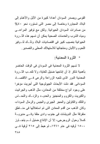 ‫ﺍﻟﻘﻭﻤﻰ ﻭﻴﺼﺩﺭ ﺍﻟﺴﻭﺩﺍﻥ ﺃﻋﺩﺍﺩﺍ ﻜﺒﻴﺭﺓ ﻤﻥ ﺍﻷﺒل ﻭﺍﻷﻏﻨﺎﻡ ﺇﻟﻰ‬
                          ‫ﹰ‬
‫ﺍﻟﺒﻼﺩ ﺍﻟﻤﺠﺎﻭﺭﺓ ﻭﺨﺎﺼﺔ ﺇﻟﻰ ﻤﺼﺭ ﺍﻟﺘﻰ ﺘﺴﺘﻭﺭﺩ ﻨﺤﻭ ٠٤%‬
‫ﻤﻥ ﺼﺎﺩﺭﺍﺕ ﺍﻟﺴﻭﺩﺍﻥ ﺍﻟﺤﻴﻭﺍﻨﻴﺔ. ﻭﻟﻜﻥ ﻤﻊ ﺘﻭﻓﻴﺭ ﺍﻟﻤﺭﺍﻋـﻰ‬
‫ﻭﻤﻴﺎﻩ ﺍﻟﺸﺭﺏ ﻭﺍﻟﺨﺩﻤﺎﺕ ﺍﻟﺼﺤﻴﺔ ﻴﻤﻜﻥ ﺃﻥ ﺘﺴﻬﻡ ﻫﺫﻩ ﺍﻟﺜـﺭﻭﺓ‬
‫ﺍﻟﺤﻴﻭﺍﻨﻴﺔ ﺒﻨﺼﻴﺏ ﻜﺒﻴﺭ ﻓﻰ ﺍﻗﺘﺼﺎﺩﻴﺎﺕ ﺍﻟﺒﻼﺩ ﻭﺫﻟـﻙ ﻟﺘـﻭﻓﻴﺭ‬
      ‫ﺍﻟﻠﺤﻭﻡ ﻭﺍﻷﻟﺒﺎﻥ ﻭﻤﻨﺘﺠﺎﺘﻬﺎ ﻟﻼﺴﺘﻬﻼﻙ ﺍﻟﻤﺤﻠﻰ ﻭﺍﻟﺘﺼﺩﻴﺭ.‬

                               ‫* ﺍﻟﺜﺭﻭﺓ ﺍﻟﻤﻌﺩﻨﻴﺔ:‬
‫ﻻ ﺘﺴﻬﻡ ﺍﻟﺜﺭﻭﺓ ﺍﻟﻤﻌﺩﻨﻴﺔ ﻓﻰ ﺍﻟﺴﻭﺩﺍﻥ ﻓﻰ ﺍﻟﻭﻗﺕ ﺍﻟﺤﺎﻀﺭ‬
‫ﺒﺄﻫﻤﻴﺔ ﺘﺫﻜﺭ ﺇﺫ ﺃﻥ ﺇﻨﺘﺎﺠﻬﺎ ﻀﺌﻴل ﻟﻠﻐﺎﻴﺔ، ﻭﻻ ﺘﻠﻌـﺏ ﺍﻟﺜـﺭﻭﺓ‬
‫ﺍﻟﻤﻌﺩﻨﻴﺔ ﺍﻟﺩﻭﺭ ﺍﻟﺫﻯ ﺘﻠﻌﺒﻪ ﺍﻟﺯﺭﺍﻋﺔ ﻭﺍﻟﺭﻋﻰ ﻓـﻰ ﺍﻻﻗﺘﺼـﺎﺩ‬
‫ﺍﻟﺴﻭﺩﺍﻨﻰ. ﻓﻘﺩ ﺩﻟﺕ ﺍﻷﺒﺤﺎﺙ ﺍﻟﺠﻴﻭﻟﻭﺠﻴﺔ ﺍﻟﺘﻰ ﺃﺠﺭﻴﺕ ﻤﺅﺨﺭﺍ‬
‫ﹰ‬
‫ﻋﻠﻰ ﻭﺠﻭﺩ ﺃﻨﻭﺍﻉ ﻤﺨﺘﻠﻔﺔ ﻤﻥ ﺍﻟﻤﻌﺎﺩﻥ، ﻤﺜل ﺍﻟﺫﻫﺏ ﻭﺍﻟﺠﺭﺍﻨﻴﺕ‬
‫ﻭﺍﻟﻜﺒﺭﻴﺕ ﻭﺍﻟﻜﺭﻭﻡ ﻭﺍﻟﻤﻨﺠﻨﻴﺯ ﻭﺍﻟﺤﺩﻴـﺩ ﻭﺍﻟﺯﻨـﻙ ﻭﺍﻟﻨﺤـﺎﺱ‬
‫ﻭﺍﻟﺘﻠﻙ ﻭﺍﻟﻜﺎﻭﻟﻴﻥ ﻭﺍﻟﺤﺠﺭ ﺍﻟﺠﻴﺭﻯ ﻭﺍﻟﺠﺒﺱ ﻭﺍﻟﺭﻤﺎل ﺍﻟﺴﻭﺩﺍﺀ،‬
‫ﻭﻜﺎﻥ ﺍﻟﺫﻫﺏ ﻤﻥ ﺃﻗﺩﻡ ﺍﻟﻤﻌﺎﺩﻥ ﺍﻟﺘﻰ ﺘﻡ ﺍﺴﺘﻐﻼﻟﻬﺎ ﻓﻰ ﻤﻨـﺎﻁﻕ‬
‫ﻤﺘﻔﺭﻗﺔ ﻤﺜل ﺍﻟﺩﻭﻴﺸﺎﺕ ﻓﻰ ﺠﻨﻭﺏ ﻭﺍﺩﻯ ﺤﻠﻔﺎ ﻭﻓـﻰ ﻤﺩﻴﺭﻴـﺔ‬
‫ﻜﺴﻼ ﻭﺤﻭل ﺍﻟﺭﻭﺠﺭﺠﻰ، ﺇﻻ ﺃﻥ ﺍﻹﻨﺘﺎﺝ ﻀﺌﻴل ﻟـﻡ ﻴﺘﺠـﺎﻭﺯ‬
‫٠٠٥١ ﺃﻭﻗﻴﻪ ﻓﻰ ﻋﺎﻡ ١٦٩١، ﺜﻡ ﻫﺒﻁ ﺇﻟﻰ ٥١٢ ﺃﻭﻗﻴﺔ ﻓـﻰ‬
‫٥٨٣‬
 