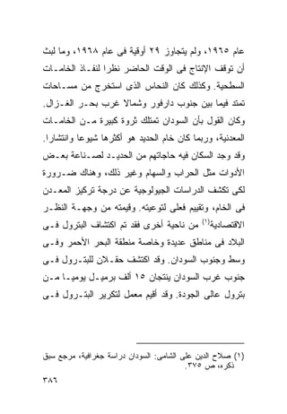 ‫ﻋﺎﻡ ٥٦٩١، ﻭﻟﻡ ﻴﺘﺠﺎﻭﺯ ٩٢ ﺃﻭﻗﻴﺔ ﻓﻰ ﻋﺎﻡ ٨٦٩١، ﻭﻤﺎ ﻟﺒﺙ‬
‫ﺃﻥ ﺘﻭﻗﻑ ﺍﻹﻨﺘﺎﺝ ﻓﻰ ﺍﻟﻭﻗﺕ ﺍﻟﺤﺎﻀﺭ ﻨﻅﺭﺍ ﻟﻨﻔـﺎﺫ ﺍﻟﺨﺎﻤـﺎﺕ‬
                ‫ﹰ‬
‫ﺍﻟﺴﻁﺤﻴﺔ. ﻭﻜﺫﻟﻙ ﻜﺎﻥ ﺍﻟﻨﺤﺎﺱ ﺍﻟﺫﻯ ﺍﺴﺘﺨﺭﺝ ﻤﻥ ﻤﺴـﺎﺤﺎﺕ‬
‫ﺘﻤﺘﺩ ﻓﻴﻤﺎ ﺒﻴﻥ ﺠﻨﻭﺏ ﺩﺍﺭﻓﻭﺭ ﻭﺸﻤﺎﻻ ﻏﺭﺏ ﺒﺤـﺭ ﺍﻟﻐـﺯﺍل.‬
                  ‫ﹰ‬
‫ﻭﻜﺎﻥ ﺍﻟﻘﻭل ﺒﺄﻥ ﺍﻟﺴﻭﺩﺍﻥ ﺘﻤﺘﻠﻙ ﺜﺭﻭﺓ ﻜﺒﻴﺭﺓ ﻤـﻥ ﺍﻟﺨﺎﻤـﺎﺕ‬
‫ﺍﻟﻤﻌﺩﻨﻴﺔ، ﻭﺭﺒﻤﺎ ﻜﺎﻥ ﺨﺎﻡ ﺍﻟﺤﺩﻴﺩ ﻫﻭ ﺃﻜﺜﺭﻫﺎ ﺸﻴﻭﻋﺎ ﻭﺍﻨﺘﺸﺎﺭﺍ.‬
 ‫ﹰ‬        ‫ﹰ‬
‫ﻭﻗﺩ ﻭﺠﺩ ﺍﻟﺴﻜﺎﻥ ﻓﻴﻪ ﺤﺎﺠﺎﺘﻬﻡ ﻤﻥ ﺍﻟﺤﺩﻴـﺩ ﻟﺼـﻨﺎﻋﺔ ﺒﻌـﺽ‬
‫ﺍﻷﺩﻭﺍﺕ ﻤﺜل ﺍﻟﺤﺭﺍﺏ ﻭﺍﻟﺴﻬﺎﻡ ﻭﻏﻴﺭ ﺫﻟﻙ، ﻭﻫﻨﺎﻙ ﻀـﺭﻭﺭﺓ‬
‫ﻟﻜﻰ ﺘﻜﺸﻑ ﺍﻟﺩﺭﺍﺴﺎﺕ ﺍﻟﺠﻴﻭﻟﻭﺠﻴﺔ ﻋﻥ ﺩﺭﺠﺔ ﺘﺭﻜﻴﺯ ﺍﻟﻤﻌـﺩﻥ‬
‫ﻓﻰ ﺍﻟﺨﺎﻡ، ﻭﺘﻘﻴﻴﻡ ﻓﻌﻠﻰ ﻟﺘﻭﻋﻴﺘﻪ. ﻭﻗﻴﻤﺘﻪ ﻤﻥ ﻭﺠﻬـﺔ ﺍﻟﻨﻅـﺭ‬
                                             ‫)١(‬
‫ﻤﻥ ﻨﺎﺤﻴﺔ ﺃﺨﺭﻯ ﻓﻘﺩ ﺘﻡ ﺍﻜﺘﺸﺎﻑ ﺍﻟﺒﺘﺭﻭل ﻓـﻰ‬            ‫ﺍﻻﻗﺘﺼﺎﺩﻴﺔ‬
‫ﺍﻟﺒﻼﺩ ﻓﻰ ﻤﻨﺎﻁﻕ ﻋﺩﻴﺩﺓ ﻭﺨﺎﺼﺔ ﻤﻨﻁﻘﺔ ﺍﻟﺒﺤﺭ ﺍﻷﺤﻤﺭ ﻭﻓـﻰ‬
‫ﻭﺴﻁ ﻭﺠﻨﻭﺏ ﺍﻟﺴﻭﺩﺍﻥ. ﻭﻗﺩ ﺍﻜﺘﺸﻑ ﺤﻘـﻼﻥ ﻟﻠﺒﺘـﺭﻭل ﻓـﻰ‬
‫ﺠﻨﻭﺏ ﻏﺭﺏ ﺍﻟﺴﻭﺩﺍﻥ ﻴﻨﺘﺠﺎﻥ ٥١ ﺃﻟﻑ ﺒﺭﻤﻴـل ﻴﻭﻤﻴـﺎ ﻤـﻥ‬
    ‫ﹰ‬
‫ﺒﺘﺭﻭل ﻋﺎﻟﻰ ﺍﻟﺠﻭﺩﺓ. ﻭﻗﺩ ﺃﻗﻴﻡ ﻤﻌﻤل ﻟﺘﻜﺭﻴﺭ ﺍﻟﺒﺘـﺭﻭل ﻓـﻰ‬




‫)١( ﺼﻼﺡ ﺍﻟﺩﻴﻥ ﻋﻠﻰ ﺍﻟﺸﺎﻤﻰ: ﺍﻟﺴﻭﺩﺍﻥ ﺩﺭﺍﺴﺔ ﺠﻐﺭﺍﻓﻴﺔ، ﻤﺭﺠﻊ ﺴﺒﻕ‬
                                         ‫ﺫﻜﺭﻩ، ﺹ ٥٧٣.‬
‫٦٨٣‬
 