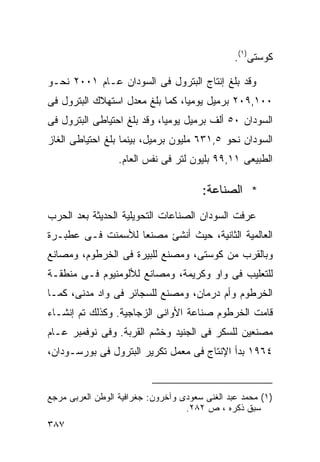 ‫ﻜﻭﺴﺘﻰ)١(.‬

‫ﻭﻗﺩ ﺒﻠﻎ ﺇﻨﺘﺎﺝ ﺍﻟﺒﺘﺭﻭل ﻓﻰ ﺍﻟﺴﻭﺩﺍﻥ ﻋـﺎﻡ ١٠٠٢ ﻨﺤـﻭ‬
‫٠٠١,٩٠٢ ﺒﺭﻤﻴل ﻴﻭﻤﻴﹰ، ﻜﻤﺎ ﺒﻠﻎ ﻤﻌﺩل ﺍﺴﺘﻬﻼﻙ ﺍﻟﺒﺘﺭﻭل ﻓﻰ‬
                                ‫ﺎ‬
‫ﺍﻟﺴﻭﺩﺍﻥ ٠٥ ﺃﻟﻑ ﺒﺭﻤﻴل ﻴﻭﻤﻴﹰ، ﻭﻗﺩ ﺒﻠﻎ ﺍﺤﺘﻴﺎﻁﻰ ﺍﻟﺒﺘﺭﻭل ﻓﻰ‬
                            ‫ﺎ‬
‫ﺍﻟﺴﻭﺩﺍﻥ ﻨﺤﻭ ٥,١٣٦ ﻤﻠﻴﻭﻥ ﺒﺭﻤﻴل، ﺒﻴﻨﻤﺎ ﺒﻠﻎ ﺍﺤﺘﻴﺎﻁﻰ ﺍﻟﻐﺎﺯ‬
                  ‫ﺍﻟﻁﺒﻴﻌﻰ ١١,٩٩ ﺒﻠﻴﻭﻥ ﻟﺘﺭ ﻓﻰ ﻨﻔﺱ ﺍﻟﻌﺎﻡ.‬

                                       ‫* ﺍﻟﺼﻨﺎﻋﺔ:‬
‫ﻋﺭﻓﺕ ﺍﻟﺴﻭﺩﺍﻥ ﺍﻟﺼﻨﺎﻋﺎﺕ ﺍﻟﺘﺤﻭﻴﻠﻴﺔ ﺍﻟﺤﺩﻴﺜﺔ ﺒﻌﺩ ﺍﻟﺤﺭﺏ‬
‫ﺍﻟﻌﺎﻟﻤﻴﺔ ﺍﻟﺜﺎﻨﻴﺔ، ﺤﻴﺙ ﺃﻨﺸﺊ ﻤﺼﻨﻌﺎ ﻟﻸﺴﻤﻨﺕ ﻓـﻰ ﻋﻁﺒـﺭﺓ‬
                  ‫ﹰ‬
‫ﻭﺒﺎﻟﻘﺭﺏ ﻤﻥ ﻜﻭﺴﺘﻰ، ﻭﻤﺼﻨﻊ ﻟﻠﺒﻴﺭﺓ ﻓﻰ ﺍﻟﺨﺭﻁﻭﻡ، ﻭﻤﺼﺎﻨﻊ‬
‫ﻟﻠﺘﻌﻠﻴﺏ ﻓﻰ ﻭﺍﻭ ﻭﻜﺭﻴﻤﺔ، ﻭﻤﺼﺎﻨﻊ ﻟﻸﻟﻭﻤﻨﻴﻭﻡ ﻓـﻰ ﻤﻨﻁﻘـﺔ‬
‫ﺍﻟﺨﺭﻁﻭﻡ ﻭﺃﻡ ﺩﺭﻤﺎﻥ، ﻭﻤﺼﻨﻊ ﻟﻠﺴﺠﺎﺌﺭ ﻓﻰ ﻭﺍﺩ ﻤﺩﻨﻰ، ﻜﻤـﺎ‬
‫ﻗﺎﻤﺕ ﺍﻟﺨﺭﻁﻭﻡ ﺼﻨﺎﻋﺔ ﺍﻷﻭﺍﻨﻰ ﺍﻟﺯﺠﺎﺠﻴﺔ. ﻭﻜﺫﻟﻙ ﺘﻡ ﺇﻨﺸـﺎﺀ‬
‫ﻤﺼﻨﻌﻴﻥ ﻟﻠﺴﻜﺭ ﻓﻰ ﺍﻟﺠﻨﻴﺩ ﻭﺨﺸﻡ ﺍﻟﻘﺭﺒﺔ. ﻭﻓﻰ ﻨﻭﻓﻤﺒﺭ ﻋـﺎﻡ‬
‫٤٦٩١ ﺒﺩﺃ ﺍﻹﻨﺘﺎﺝ ﻓﻰ ﻤﻌﻤل ﺘﻜﺭﻴﺭ ﺍﻟﺒﺘﺭﻭل ﻓﻰ ﺒﻭﺭﺴـﻭﺩﺍﻥ،‬


‫)١( ﻤﺤﻤﺩ ﻋﺒﺩ ﺍﻟﻐﻨﻰ ﺴﻌﻭﺩﻯ ﻭﺁﺨﺭﻭﻥ: ﺠﻐﺭﺍﻓﻴﺔ ﺍﻟﻭﻁﻥ ﺍﻟﻌﺭﺒﻰ ﻤﺭﺠﻊ‬
                                   ‫ﺴﺒﻕ ﺫﻜﺭﻩ ، ﺹ ٢٨٢.‬
‫٧٨٣‬
 