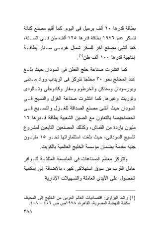 ‫ﺒﻁﺎﻗﺔ ﻗﺩﺭﻫﺎ ٠٢ ﺃﻟﻑ ﺒﺭﻤﻴل ﻓﻰ ﺍﻟﻴﻭﻡ. ﻜﻤﺎ ﺃﻗﻴﻡ ﻤﺼﻨﻊ ﻜﻨﺎﻨﺔ‬
‫ﻟﻠﺴﻜﺭ ﻋﺎﻡ ٦٧٩١ ﺒﻁﺎﻗﺔ ﻗﺩﺭﻫﺎ ٥٢١ ﺃﻟﻑ ﻁﻥ ﻓـﻰ ﺍﻟﺴـﻨﺔ،‬
‫ﻜﻤﺎ ﺃﻨﺸﺊ ﻤﺼﻨﻊ ﺁﺨﺭ ﻟﻠﺴﻜﺭ ﺸﻤﺎل ﻏﺭﺒـﻰ ﺴـﻨﺎﺭ ﺒﻁﺎﻗـﺔ‬
                              ‫ﺇﻨﺘﺎﺠﻴﺔ ﻗﺩﺭﻫﺎ ٠٠١ ﺃﻟﻑ ﻁﻥ)١(.‬

‫ﻜﻤﺎ ﺍﻨﺘﺸﺭﺕ ﺼﻨﺎﻋﺔ ﺤﻠﺞ ﺍﻟﻘﻁﻥ ﻓﻰ ﺍﻟﺴﻭﺩﺍﻥ ﺤﻴﺙ ﺒﻠـﻎ‬
‫ﻋﺩﺩ ﺍﻟﻤﺤﺎﻟﺞ ﻨﺤﻭ ٠٣ ﻤﺤﻠﺠﺎ ﺘﺘﺭﻜﺯ ﻓﻰ ﺍﻟﺯﻴﺩﺍﺏ ﻭﻭﺍﺩ ﻤـﺩﻨﻰ‬
                            ‫ﹰ‬
‫ﻭﺒﻭﺭﺴﻭﺩﺍﻥ ﻭﺴﺩﺍﻜﻥ ﻭﺍﻟﺨﺭﻁﻭﻡ ﻭﺴﻔﺎﺭ ﻭﻜﺎﺩﻭﺠﻠﻰ ﻭﺘـﺎﻟﻭﺩﻯ‬
‫ﻭﺘﻭﺭﻴﺕ ﻭﻏﻴﺭﻫﺎ. ﻜﻤﺎ ﺍﻨﺘﺸﺭﺕ ﺼﻨﺎﻋﺔ ﺍﻟﻐﺯل ﻭﺍﻟﻨﺴﻴﺞ ﻓـﻰ‬
‫ﺍﻟﺴﻭﺩﺍﻥ ﺤﻴﺙ ﺃﻨﺸﺊ ﻤﺼﻨﻊ ﺍﻟﺼﺩﺍﻗﺔ ﻟﻠﻐـﺯل ﻭﺍﻟﻨﺴـﻴﺞ ﻓـﻰ‬
‫ﺍﻟﺤﺼﺎﺤﻴﺼﺎ ﺒﺎﻟﺘﻌﺎﻭﻥ ﻤﻊ ﺍﻟﺼﻴﻥ ﺍﻟﺸﻌﺒﻴﺔ ﺒﻁﺎﻗﺔ ﻗـﺩﺭﻫﺎ ٦١‬
‫ﻤﻠﻴﻭﻥ ﻴﺎﺭﺩﺓ ﻤﻥ ﺍﻟﻘﻤﺎﺵ، ﻭﻜﺫﻟﻙ ﺍﻟﻤﺼﻨﻌﻴﻥ ﺍﻟﺘﺎﺒﻌﻴﻥ ﻟﻤﺸﺭﻭﻉ‬
‫ﺍﻟﻨﺴﻴﺞ ﺍﻟﺴﻭﺩﺍﻨﻰ، ﺤﻴﺙ ﺒﻠﻐﺕ ﺍﺴﺘﺜﻤﺎﺭﺍﺘﻬﺎ ﻨﺤـﻭ ٥١ ﻤﻠﻴـﻭﻥ‬
        ‫ﺠﻨﻴﻪ ﻤﻘﺩﻤﺔ ﺒﻀﻤﺎﻥ ﻤﺅﺴﺴﺔ ﺍﻟﺨﻠﻴﺞ ﺍﻟﻌﺎﻟﻤﻴﺔ ﺒﺎﻟﻜﻭﻴﺕ.‬

‫ﻭﺘﺘﺭﻜﺯ ﻤﻌﻅﻡ ﺍﻟﺼﻨﺎﻋﺎﺕ ﻓﻰ ﺍﻟﻌﺎﺼﻤﺔ ﺍﻟﻤﺜﻠﺜـﺔ ﻟﺘـﻭﺍﻓﺭ‬
‫ﻋﺎﻤل ﺍﻟﻘﺭﺏ ﻤﻥ ﺴﻭﻕ ﺍﺴﺘﻬﻼﻜﻰ ﻜﺒﻴﺭ، ﺒﺎﻹﻀﺎﻓﺔ ﺇﻟﻰ ﺇﻤﻜﺎﻨﻴﺔ‬
          ‫ﺍﻟﺤﺼﻭل ﻋﻠﻰ ﺍﻷﻴﺩﻯ ﺍﻟﻌﺎﻤﻠﺔ ﻭﺍﻟﺘﺴﻬﻴﻼﺕ ﺍﻹﺩﺍﺭﻴﺔ.‬


‫)١( ﺭﺍﺸﺩ ﺍﻟﺒﺭﺍﻭﻯ: ﺍﻗﺘﺼﺎﺩﻴﺎﺕ ﺍﻟﻌﺎﻟﻡ ﺍﻟﻌﺭﺒﻰ ﻤﻥ ﺍﻟﺨﻠﻴﺞ ﺇﻟﻰ ﺍﻟﻤﺤﻴﻁ،‬
  ‫ﻤﻜﺘﺒﺔ ﺍﻟﻨﻬﻀﺔ ﺍﻟﻤﺼﺭﻴﺔ، ﺍﻟﻘﺎﻫﺭﺓ، ٨٧٩١ﺹ ﺹ ٦٠٤ – ٨٠٤.‬
‫٨٨٣‬
 