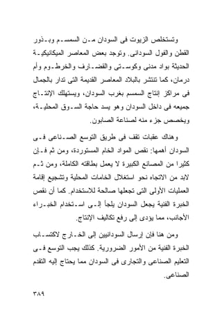 ‫ﻭﺘﺴﺘﺨﻠﺹ ﺍﻟﺯﻴﻭﺕ ﻓﻰ ﺍﻟﺴﻭﺩﺍﻥ ﻤـﻥ ﺍﻟﺴﻤﺴـﻡ ﻭﺒـﺫﻭﺭ‬
‫ﺍﻟﻘﻁﻥ ﻭﺍﻟﻔﻭل ﺍﻟﺴﻭﺩﺍﻨﻰ. ﻭﺘﻭﺠﺩ ﺒﻌﺽ ﺍﻟﻤﻌﺎﺼﺭ ﺍﻟﻤﻴﻜﺎﻨﻴﻜﻴـﺔ‬
‫ﺍﻟﺤﺩﻴﺜﺔ ﺒﻭﺍﺩ ﻤﺩﻨﻰ ﻭﻜﻭﺴـﺘﻰ ﻭﺍﻟﻘﻀـﺎﺭﻑ ﻭﺍﻟﺨﺭﻁـﻭﻡ ﻭﺃﻡ‬
‫ﺩﺭﻤﺎﻥ، ﻜﻤﺎ ﺘﻨﺘﺸﺭ ﺒﺎﻟﺒﻼﺩ ﺍﻟﻤﻌﺎﺼﺭ ﺍﻟﻘﺩﻴﻤﺔ ﺍﻟﺘﻰ ﺘﺩﺍﺭ ﺒﺎﻟﺠﻤﺎل‬
‫ﻓﻰ ﻤﺭﺍﻜﺯ ﺇﻨﺘﺎﺝ ﺍﻟﺴﻤﺴﻡ ﺒﻐﺭﺏ ﺍﻟﺴﻭﺩﺍﻥ، ﻭﻴﺴﺘﻬﻠﻙ ﺍﻹﻨﺘـﺎﺝ‬
‫ﺠﻤﻴﻌﻪ ﻓﻰ ﺩﺍﺨل ﺍﻟﺴﻭﺩﺍﻥ ﻭﻫﻭ ﻴﺴﺩ ﺤﺎﺠﺔ ﺍﻟﺴـﻭﻕ ﺍﻟﻤﺤﻠﻴـﺔ،‬
                    ‫ﻭﻴﺨﺼﺹ ﺠﺯﺀ ﻤﻨﻪ ﻟﺼﻨﺎﻋﺔ ﺍﻟﺼﺎﺒﻭﻥ.‬

‫ﻭﻫﻨﺎﻙ ﻋﻘﺒﺎﺕ ﺘﻘﻑ ﻓﻰ ﻁﺭﻴﻕ ﺍﻟﺘﻭﺴﻊ ﺍﻟﺼـﻨﺎﻋﻰ ﻓـﻰ‬
‫ﺍﻟﺴﻭﺩﺍﻥ ﺃﻫﻤﻬﺎ: ﻨﻘﺹ ﺍﻟﻤﻭﺍﺩ ﺍﻟﺨﺎﻡ ﺍﻟﻤﺴﺘﻭﺭﺩﺓ، ﻭﻤﻥ ﺜﻡ ﻓـﺈﻥ‬
‫ﻜﺜﻴﺭﺍ ﻤﻥ ﺍﻟﻤﺼﺎﻨﻊ ﺍﻟﻜﺒﻴﺭﺓ ﻻ ﻴﻌﻤل ﺒﻁﺎﻗﺘﻪ ﺍﻟﻜﺎﻤﻠﺔ، ﻭﻤﻥ ﺜـﻡ‬
                                                  ‫ﹰ‬
‫ﻻﺒﺩ ﻤﻥ ﺍﻻﺘﺠﺎﻩ ﻨﺤﻭ ﺍﺴﺘﻐﻼل ﺍﻟﺨﺎﻤﺎﺕ ﺍﻟﻤﺤﻠﻴﺔ ﻭﺘﺸﺠﻴﻊ ﺇﻗﺎﻤﺔ‬
‫ﺍﻟﻌﻤﻠﻴﺎﺕ ﺍﻷﻭﻟﻰ ﺍﻟﺘﻰ ﺘﺠﻌﻠﻬﺎ ﺼﺎﻟﺤﺔ ﻟﻼﺴﺘﺨﺩﺍﻡ. ﻜﻤﺎ ﺃﻥ ﻨﻘﺹ‬
‫ﺍﻟﺨﺒﺭﺓ ﺍﻟﻔﻨﻴﺔ ﻴﺠﻌل ﺍﻟﺴﻭﺩﺍﻥ ﻴﻠﺠﺄ ﺇﻟـﻰ ﺍﺴـﺘﺨﺩﺍﻡ ﺍﻟﺨﺒـﺭﺍﺀ‬
               ‫ﺍﻷﺠﺎﻨﺏ، ﻤﻤﺎ ﻴﺅﺩﻯ ﺇﻟﻰ ﺭﻓﻊ ﺘﻜﺎﻟﻴﻑ ﺍﻹﻨﺘﺎﺝ.‬

‫ﻭﻤﻥ ﻫﻨﺎ ﻓﺈﻥ ﺇﺭﺴﺎل ﺍﻟﺴﻭﺩﺍﻨﻴﻴﻥ ﺇﻟﻰ ﺍﻟﺨـﺎﺭﺝ ﻻﻜﺘﺴـﺎﺏ‬
‫ﺍﻟﺨﺒﺭﺓ ﺍﻟﻔﻨﻴﺔ ﻤﻥ ﺍﻷﻤﻭﺭ ﺍﻟﻀﺭﻭﺭﻴﺔ. ﻜﺫﻟﻙ ﻴﺠﺏ ﺍﻟﺘﻭﺴﻊ ﻓـﻰ‬
‫ﺍﻟﺘﻌﻠﻴﻡ ﺍﻟﺼﻨﺎﻋﻰ ﻭﺍﻟﺘﺠﺎﺭﻯ ﻓﻰ ﺍﻟﺴﻭﺩﺍﻥ ﻤﻤﺎ ﻴﺤﺘﺎﺝ ﺇﻟﻴﻪ ﺍﻟﺘﻘﺩﻡ‬
                                               ‫ﺍﻟﺼﻨﺎﻋﻰ.‬

‫٩٨٣‬
 