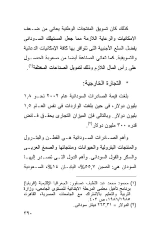 ‫ﻜﺫﻟﻙ ﻜﺎﻥ ﺘﺴﻭﻴﻕ ﺍﻟﻤﻨﺘﺠﺎﺕ ﺍﻟﻭﻁﻨﻴﺔ ﻴﻌﺎﻨﻰ ﻤﻥ ﻀـﻌﻑ‬
‫ﺍﻹﻤﻜﺎﻨﻴﺎﺕ ﻭﺍﻟﺭﻋﺎﻴﺔ ﺍﻟﻼﺯﻤﺔ ﻤﻤﺎ ﺠﻌل ﺍﻟﻤﺴﺘﻬﻠﻙ ﺍﻟﺴـﻭﺩﺍﻨﻰ‬
‫ﻴﻔﻀل ﺍﻟﺴﻠﻊ ﺍﻷﺠﻨﺒﻴﺔ ﺍﻟﺘﻰ ﺘﺘﻭﺍﻓﺭ ﺒﻬﺎ ﻜﺎﻓﺔ ﺍﻹﻤﻜﺎﻨﻴﺎﺕ ﺍﻟﺩﻋﺎﺌﻴﺔ‬
‫ﻭﺍﻟﺘﺴﻭﻴﻘﻴﺔ. ﻜﻤﺎ ﺘﻌﺎﻨﻰ ﺍﻟﺼﻨﺎﻋﺔ ﺃﻴﻀﺎ ﻤﻥ ﺼﻌﻭﺒﺔ ﺍﻟﺤﺼـﻭل‬
                 ‫ﹰ‬
 ‫ﻋﻠﻰ ﺭﺃﺱ ﺍﻟﻤﺎل ﺍﻟﻼﺯﻡ ﻭﺫﻟﻙ ﻟﺘﻤﻭﻴل ﺍﻟﺼﻨﺎﻋﺎﺕ ﺍﻟﻤﺨﺘﻠﻔﺔ)١(.‬

                                 ‫* ﺍﻟﺘﺠﺎﺭﺓ ﺍﻟﺨﺎﺭﺠﻴﺔ:‬
‫ﺒﻠﻐﺕ ﻗﻴﻤﺔ ﺍﻟﺼﺎﺩﺭﺍﺕ ﺍﻟﺴﻭﺩﺍﻨﻴﺔ ﻋﺎﻡ ٢٠٠٢ ﻨﺤـﻭ ٨,١‬
‫ﺒﻠﻴﻭﻥ ﺩﻭﻻﺭ، ﻓﻰ ﺤﻴﻥ ﺒﻠﻐﺕ ﺍﻟﻭﺍﺭﺩﺍﺕ ﻓﻰ ﻨﻔﺱ ﺍﻟﻌـﺎﻡ ٥,١‬
‫ﺒﻠﻴﻭﻥ ﺩﻭﻻﺭ. ﻭﺒﺎﻟﺘﺎﻟﻰ ﻓﺈﻥ ﺍﻟﻤﻴﺯﺍﻥ ﺍﻟﺘﺠﺎﺭﻯ ﻴﺤﻘـﻕ ﻓـﺎﺌﺽ‬
                                   ‫ﻗﺩﺭﻩ ٠٠٣ ﻤﻠﻴﻭﻥ ﺩﻭﻻﺭ)٢(.‬

‫ﻭﺃﻫﻡ ﺍﻟﺼـﺎﺩﺭﺍﺕ ﺍﻟﺴـﻭﺩﺍﻨﻴﺔ ﻫـﻰ ﺍﻟﻘﻁـﻥ ﻭﺍﻟﺒﺘـﺭﻭل‬
‫ﻭﺍﻟﻤﻨﺘﺠﺎﺕ ﺍﻟﺒﺘﺭﻭﻟﻴﺔ ﻭﺍﻟﺤﻴﻭﺍﻨﺎﺕ ﻭﻤﻨﺘﺠﺎﺘﻬﺎ ﻭﺍﻟﺼﻤﻎ ﺍﻟﻌﺭﺒـﻰ‬
‫ﻭﺍﻟﺴﻜﺭ ﻭﺍﻟﻔﻭل ﺍﻟﺴﻭﺩﺍﻨﻰ. ﻭﺃﻫﻡ ﺍﻟﺩﻭل ﺍﻟﺘـﻰ ﺘﺼـﺩﺭ ﺇﻟﻴﻬـﺎ‬
‫ﺍﻟﺴﻭﺩﺍﻥ ﻫﻰ: ﺍﻟﺼﻴﻥ ٧,٥٥%، ﺍﻟﻴﺎﺒـﺎﻥ ٤١%، ﺍﻟﺴـﻌﻭﺩﻴﺔ‬

‫)١( ﻤﺤﻤﻭﺩ ﻤﺤﻤﺩ ﻋﺒﺩ ﺍﻟﻠﻁﻴﻑ ﻋﺼﻔﻭﺭ: ﺍﻟﺠﻐﺭﺍﻓﻴﺎ ﺍﻹﻗﻠﻴﻤﻴﺔ )ﺍﻓﺭﻴﻔﻴﺎ(‬
‫ﺒﺭﻨﺎﻤﺞ ﺘﺄﻫﻴل ﻤﻌﻠﻤﻰ ﺍﻟﻤﺭﺤﻠﺔ ﺍﻻﺒﺘﺩﺍﺌﻴﺔ ﻟﻠﻤﺴﺘﻭﻯ ﺍﻟﺠﺎﻤﻌﻰ، ﻭﺯﺍﺭﺓ‬
‫ﺍﻟﺘﺭﺒﻴﺔ ﻭﺍﻟﺘﻌﻠﻴﻡ ﺒﺎﻻﺸﺘﺭﺍﻙ ﻤﻊ ﺍﻟﺠﺎﻤﻌﺎﺕ ﺍﻟﻤﺼﺭﻴﺔ، ﺍﻟﻘﺎﻫﺭﺓ،‬
                                       ‫٥٨٩١/٦٨٩١، ﺹ ٣٠٤.‬
                               ‫)٢( ﺍﻟﺩﻭﻻﺭ = ١٣,٣٦٢ ﺩﻴﻨﺎﺭ ﺴﻭﺩﺍﻨﻰ.‬
‫٠٩٣‬
 