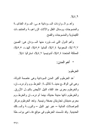 ‫٩,٤%.‬

‫ﻭﺃﻫـﻡ ﺍﻟـﻭﺍﺭﺩﺍﺕ ﺍﻟﺴـﻭﺩﺍﻨﻴﺔ ﻫـﻰ: ﺍﻟﻤـﻭﺍﺩ ﺍﻟﻐﺫﺍﺌﻴـﺔ‬
 ‫ـ‬           ‫ـ‬      ‫ـ‬        ‫ـ‬          ‫ـ ـ‬
‫ﻭﺍﻟﻤﻨﺴﻭﺠﺎﺕ ﻭﻭﺴﺎﺌل ﺍﻟﻨﻘل ﻭﺍﻵﻻﺕ ﺍﻟﺯﺭﺍﻋﻴـﺔ ﻭﺍﻟﻤﻨﺘﺠـﺎﺕ‬
                          ‫ﺍﻟﻜﻴﻤﺎﻭﻴﺔ ﻭﺍﻟﻤﻨﺴﻭﺠﺎﺕ ﻭﺍﻟﻘﻤﺢ.‬

‫ﻭﺃﻫﻡ ﺍﻟﺩﻭل ﺍﻟﺘﻰ ﺘﺴـﺘﻭﺭﺩ ﻤﻨﻬﺎ ﺍﻟﺴـﻭﺩﺍﻥ ﻫﻰ: ﺍﻟﺼﻴﻥ‬
‫٧,٩١%، ﺍﻟﺴﻌﻭﺩﻴﺔ ٤,٧%، ﺃﻟﻤﺎﻨﻴﺎ ٥,٥%، ﺍﻟﻬﻨـﺩ ٥,٥%،‬
   ‫ﺍﻟﻤﻤﻠﻜﺔ ﺍﻟﻤﺘﺤﺩﺓ ٤,٥%، ﺃﻨﺩﻭﻨﻴﺴﻴﺎ ٧,٤%، ﺍﺴﺘﺭﺍﻟﻴﺎ ٤%.‬

                                   ‫* ﺃﻫﻡ ﺍﻟﻤﺩﻥ:‬

                                            ‫ﺍﻟﺨﺭﻁﻭﻡ:‬

‫ُﻋﺩ ﺍﻟﺨﺭﻁﻭﻡ ﺃﻜﺒﺭ ﺍﻟﻤﺩﻥ ﺍﻟﺴﻭﺩﺍﻨﻴﺔ ﻭﻫﻰ ﻋﺎﺼﻤﺔ ﺍﻟﺩﻭﻟﺔ،‬
‫ﻭﻫﻰ ﻓﻰ ﺍﻟﻭﺍﻗـﻊ ﻤﺩﻴﻨـﺔ ﺜﻼﺜﻴـﺔ: ﺍﻟﺨﺭﻁـﻭﻡ ﻭﺃﻡ ﺩﺭﻤـﺎﻥ،‬
‫ﻭﺍﻟﺨﺭﻁﻭﻡ ﺒﺤﺭﻯ ﻋﻨﺩ ﺍﻟﺘﻘﺎﺀ ﺍﻟﻨﻴل ﺍﻷﺒﻴﺽ ﺒﺎﻟﻨﻴـل ﺍﻷﺯﺭﻕ.‬
‫ﻭﺍﻟﺨﺭﻁﻭﻡ ﺫﺍﺘﻬﺎ ﻤﺩﻴﻨﺔ ﺤﺩﻴﺜﺔ، ﺒﻴﻨﻤﺎ ﺃﻡ ﺩﺭﻤـﺎﻥ ﻭﺍﻟﺨﺭﻁـﻭﻡ‬
‫ﺒﺤﺭﻯ ﻤﺩﻴﻨﺘﺎﻥ ﺘﺠﺎﺭﻴﺘﺎﻥ ﺒﺼﻔﺔ ﺭﺌﻴﺴﻴﺔ. ﻭ ﹸﻌﺩ ﺍﻟﺨﺭﻁﻭﻡ ﻤﺭﻜﺯ‬
               ‫ﺘ‬
‫ﻟﻠﻤﻭﺍﺼﻼﺕ ﺍﻟﻤﺎﺌﻴﺔ – ﻋﺒﺭ ﻨﻬﺭ ﺍﻟﻨﻴل – ﻭﺍﻟﺒﺭﻴـﺔ ﻭﺍﻟﺴـﻜﻙ‬
‫ﺍﻟﺤﺩﻴﺩﻴﺔ. ﻭﻗﺩ ﺘﺄﺴﺴﺕ ﺍﻟﺨﺭﻁﻭﻡ ﻓﻰ ﻤﻭﻗﻊ ﺩﻓـﺎﻋﻰ ﺒﻭﺍﺴـﻁﺔ‬


‫١٩٣‬
 