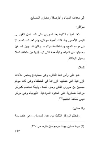 ‫ﺇﻟﻰ ﻤﻌﺩﺍﺕ ﺍﻟﻤﻴﻨﺎﺀ ﻭﺍﻷﺭﺼﻔﺔ ﻭﻤﺨﺎﺯﻥ ﺍﻟﺒﻀﺎﺌﻊ.‬

                                                ‫ﺴﻭﺍﻜﻥ:‬

‫ﹸﻌﺩ ﺍﻟﻤﻴﻨﺎﺀ ﺍﻟﺜﺎﻨﻴﺔ ﺒﻌﺩ ﺍﻟﺴﻭﻴﺱ ﻋﻠﻰ ﺍﻟﺴـﺎﺤل ﺍﻟﻐﺭﺒـﻰ‬
                                                 ‫ﺘ‬
‫ﻟﻠﺒﺤﺭ ﺍﻷﺤﻤﺭ. ﻭﻗﺩ ﻗﻠﺕ ﺃﻫﻤﻴﺔ ﺴﻭﺍﻜﻥ، ﻭﻟﻡ ﹸﻌﺩ ﺘﺴـﺘﺨﺩﻡ ﺇﻻ‬
             ‫ﺘ‬
‫ﻓﻰ ﻤﻭﺴﻡ ﺍﻟﺤﺞ، ﻭﺒﺎﺴﺘﻁﺎﻋﺔ ﻤﻴﻨﺎﺀ ﺴـﻭﺍﻜﻥ ﺘﻤـﻭﻴﻥ ﺍﻟﺴـﻔﻥ‬
‫ﺒﺤﺎﺠﺘﻬﺎ ﻤﻥ ﺍﻟﻤﻴﺎﻩ، ﻭﺍﻷﻁﻌﻤﺔ ﺍﻟﺘﻰ ﺘﺭﺩ ﺇﻟﻴﻬﺎ ﻤﻥ ﻤﻨﻁﻘﺔ ﻜﺴﻼ‬
                                         ‫ﻭﺴﻬل ﺍﻟﺒﻁﺎﻗﺔ.‬

                                                  ‫ﻜﺴﻼ:‬

‫ﺘﻘﻊ ﻋﻠﻰ ﺭﺃﺱ ﺩﻟﺘﺎ ﺍﻟﻘﺎﺵ، ﻭﻫﻰ ﻤﺴﺘﻭﺩﻉ ﻭﻤﺘﺠﺭ ﻟﻶﻻﺕ‬
‫ﺍﻟﺯﺭﺍﻋﻴﺔ ﺍﻟﺘﻰ ﺘﺘﻁﻠﺒﻬﺎ ﺍﻟﺯﺭﺍﻋﺔ ﻓﻰ ﺍﻟﻤﻨﻁﻘﺔ، ﻭﻫﻰ ﺫﺍﺕ ﻤﻭﻗﻊ‬
‫ﺤﺼﻴﻥ ﺒﻥ ﺨﻭﺭﻯ ﺍﻟﻘﺎﺵ ﻭﺠﺒل ﻜﺴﻼ، ﻭﻟﻬﺫﺍ ﺘﺴﺘﺨﺩﻡ ﻜﻤﺭﻜﺯ‬
‫ﻤﺭﺍﻗﺒﺔ ﻋﺴﻜﺭﻴﺔ ﻋﻠﻰ ﺍﻟﺤﺩﻭﺩ ﺍﻟﺴﻭﺩﺍﻨﻴﺔ ﺍﻷﺜﻴﻭﺒﻴﺔ، ﻭﻫﻰ ﻤﺭﻜﺯ‬
                                 ‫ﺩﻴﻨﻰ ﻟﻁﺎﺌﻔﺔ ﺍﻟﺨﺘﻤﻴﺔ)١(.‬

                                             ‫ﻭﺍﺩ ﻤﺩﻨﻰ:‬

‫ﻭﺘﺤﺘل ﺍﻟﻤﺭﻜﺯ ﺍﻟﺜﺎﻟﺙ ﺒﻴﻥ ﻤﺩﻥ ﺍﻟﺴﻭﺩﺍﻥ. ﻭﻫﻰ ﻋﺎﺼـﻤﺔ‬

            ‫)١( ﺠﻭﺩﺓ ﺤﺴﻨﻴﻥ ﺠﻭﺩﺓ، ﻤﺭﺠﻊ ﺴﺒﻕ ﺫﻜﺭﻩ، ﺹ ٠٢٢.‬
‫٣٩٣‬
 