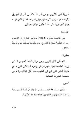 ‫ﻤﺩﻴﺭﻴﺔ ﺍﻟﻨﻴل ﺍﻷﺯﺭﻕ، ﻭﻫﻰ ﺘﻘﻊ ﻋﻨﺩ ﻤﻠﺘﻘـﻰ ﺍﻟﻨﻴـل ﺍﻷﺯﺭﻕ‬
‫ﺒﺎﻟﺭﻫﺩ، ﺤﻴﺙ ﻴﻘﻭﻡ ﺍﻵﻥ ﻤﺸﺭﻭﻉ ﺯﺭﺍﻋﻰ ﻀﺨﻡ، ﻴﺴﺘﺜﻤﺭ ﻓﻴـﻪ‬
           ‫ﻤﺒﻠﻎ ﻜﺒﻴﺭ ﻴﺯﻴﺩ ﻋﻠﻰ ٠٠٨ ﻤﻠﻴﻭﻥ ﺩﻴﻨﺎﺭ ﺴﻭﺩﺍﻨﻰ.‬

                                              ‫ﺍﻷﺒﻴﺽ:‬

‫ﻫﻰ ﻋﺎﺼﻤﺔ ﻤﺩﻴﺭﻴﺔ ﻜﺭﺩﻓﺎﻥ، ﻭﻤﺭﻜﺯ ﺘﺠﺎﺭﻯ ﺯﺭﺍﻋـﻰ،‬
‫ﻭﺴﻭﻕ ﻋﻅﻴﻤﺔ ﻟﺘﺠﺎﺭﺓ ﺍﻟﻘﻤـﺢ. ﻭﻴﺭﺒﻁﻬـﺎ ﺒـﺎﻟﺨﺭﻁﻭﻡ ﺨـﻁ‬
                                               ‫ﺤﺩﻴﺩﻯ.‬

                                               ‫ﻋﻁﺒﺭﺓ:‬

‫ﺘﻘﻊ ﻋﻠﻰ ﺍﻟﻨﻴل ﺍﻟﻨﻭﺒﻰ. ﻭﻫﻰ ﻤﺭﻜﺯ ﻟﻠﺨﻁ ﺍﻟﺤﺩﻴﺩﻯ ﺍﻟـﺫﻯ‬
‫ﻴﺭﺒﻁ ﺍﻟﻌﺎﺼﻤﺔ ﺒﻤﻴﻨﺎﺀ ﺒﻭﺭﺴﻭﺩﺍﻥ. ﻭﻏﺭﻡ ﺃﻨﻬﺎ ﺃﻜﺒﺭ ﻜﺜﻴﺭ ﻤـﻥ‬
‫ﻤﺩﻴﻨﺔ ﺍﻟﺩﺍﻤﺭ ﺍﻟﺘﻰ ﺘﻘﻊ ﺇﻟﻰ ﺍﻟﺠﻨﻭﺏ ﻤﻨﻬﺎ. ﻓﺈﻥ ﺍﻷﺨﻴـﺭﺓ ﻫـﻰ‬
                              ‫ﻋﺎﺼﻤﺔ ﺍﻟﻤﺩﻴﺭﻴﺔ ﺍﻟﺸﻤﺎﻟﻴﺔ.‬

                                                ‫ﺸﻨﺩﻯ:‬

‫ﺘﺸﺘﻬﺭ ﺒﺼﻨﺎﻋﺔ ﺍﻟﻤﻨﺴﻭﺠﺎﺕ ﻭﺍﻷﺯﻴﺎﺀ ﺍﻟﻭﻁﻨﻴﺔ ﺍﻟﺴـﻭﺩﺍﻨﻴﺔ‬
         ‫ﻴﺭﻋﺎﻫﺎ ﺍﻟﻤﺼﺭﻴﻭﻥ ﺍﻟﻤﻘﻴﻤﻭﻥ ﻫﻨﺎﻙ ﻤﻨﺫ ﻤﺩﺓ ﻁﻭﻴﻠﺔ.‬



‫٤٩٣‬
 