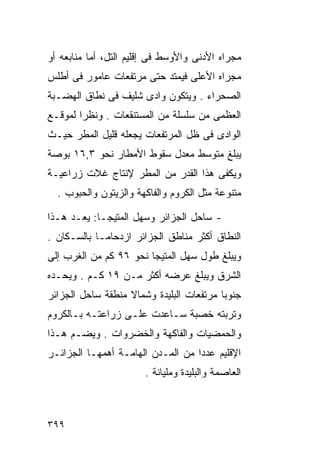 ‫ﻤﺠﺭﺍﻩ ﺍﻷﺩﻨﻰ ﻭﺍﻷﻭﺴﻁ ﻓﻰ ﺇﻗﻠﻴﻡ ﺍﻟﺘل، ﺃﻤﺎ ﻤﻨﺎﺒﻌﻪ ﺃﻭ‬
‫ﻤﺠﺭﺍﻩ ﺍﻷﻋﻠﻰ ﻓﻴﻤﺘﺩ ﺤﺘﻰ ﻤﺭﺘﻔﻌﺎﺕ ﻋﺎﻤﻭﺭ ﻓﻰ ﺃﻁﻠﺱ‬
‫ﺍﻟﺼﺤﺭﺍﺀ . ﻭﻴﺘﻜﻭﻥ ﻭﺍﺩﻯ ﺸﻠﻴﻑ ﻓﻰ ﻨﻁﺎﻕ ﺍﻟﻬﻀـﺒﺔ‬
‫ﺍﻟﻌﻅﻤﻰ ﻤﻥ ﺴﻠﺴﻠﺔ ﻤﻥ ﺍﻟﻤﺴﺘﻨﻘﻌﺎﺕ . ﻭﻨﻅﺭﺍ ﻟﻤﻭﻗـﻊ‬
       ‫ﹰ‬
‫ﺍﻟﻭﺍﺩﻯ ﻓﻰ ﻅل ﺍﻟﻤﺭﺘﻔﻌﺎﺕ ﻴﺠﻌﻠﻪ ﻗﻠﻴل ﺍﻟﻤﻁﺭ ﺤﻴـﺙ‬
‫ﻴﺒﻠﻎ ﻤﺘﻭﺴﻁ ﻤﻌﺩل ﺴﻘﻭﻁ ﺍﻷﻤﻁﺎﺭ ﻨﺤﻭ ٣,٦١ ﺒﻭﺼﺔ‬
‫ﻭﻴﻜﻔﻰ ﻫﺫﺍ ﺍﻟﻘﺩﺭ ﻤﻥ ﺍﻟﻤﻁﺭ ﻹﻨﺘﺎﺝ ﻏﻼﺕ ﺯﺭﺍﻋﻴـﺔ‬
  ‫ﻤﺘﻨﻭﻋﺔ ﻤﺜل ﺍﻟﻜﺭﻭﻡ ﻭﺍﻟﻔﺎﻜﻬﺔ ﻭﺍﻟﺯﻴﺘﻭﻥ ﻭﺍﻟﺤﺒﻭﺏ .‬

‫- ﺴﺎﺤل ﺍﻟﺠﺯﺍﺌﺭ ﻭﺴﻬل ﺍﻟﻤﺘﻴﺠـﺎ: ﻴﻌـﺩ ﻫـﺫﺍ‬
‫ﺍﻟﻨﻁﺎﻕ ﺃﻜﺜﺭ ﻤﻨﺎﻁﻕ ﺍﻟﺠﺯﺍﺌﺭ ﺍﺯﺩﺤﺎﻤـﺎ ﺒﺎﻟﺴـﻜﺎﻥ .‬
           ‫ﹰ‬
‫ﻭﻴﺒﻠﻎ ﻁﻭل ﺴﻬل ﺍﻟﻤﺘﻴﺠﺎ ﻨﺤﻭ ٦٩ ﻜﻡ ﻤﻥ ﺍﻟﻐﺭﺏ ﺇﻟﻰ‬
‫ﺍﻟﺸﺭﻕ ﻭﻴﺒﻠﻎ ﻋﺭﻀﻪ ﺃﻜﺜﺭ ﻤـﻥ ٩١ ﻜـﻡ . ﻭﻴﺤـﺩﻩ‬
‫ﺠﻨﻭﺒﺎ ﻤﺭﺘﻔﻌﺎﺕ ﺍﻟﺒﻠﻴﺩﺓ ﻭﺸﻤﺎﻻ ﻤﻨﻁﻘﺔ ﺴﺎﺤل ﺍﻟﺠﺯﺍﺌﺭ‬
                   ‫ﹰ‬                     ‫ﹰ‬
‫ﻭﺘﺭﺒﺘﻪ ﺨﺼﺒﺔ ﺴـﺎﻋﺩﺕ ﻋﻠـﻰ ﺯﺭﺍﻋﺘـﻪ ﺒـﺎﻟﻜﺭﻭﻡ‬
‫ﻭﺍﻟﺤﻤﻀﻴﺎﺕ ﻭﺍﻟﻔﺎﻜﻬﺔ ﻭﺍﻟﺨﻀﺭﻭﺍﺕ . ﻭﻴﻀـﻡ ﻫـﺫﺍ‬
‫ﺍﻹﻗﻠﻴﻡ ﻋﺩﺩﺍ ﻤﻥ ﺍﻟﻤـﺩﻥ ﺍﻟﻬﺎﻤـﺔ ﺃﻫﻤﻬـﺎ ﺍﻟﺠﺯﺍﺌـﺭ‬
                                  ‫ﹰ‬
                       ‫ﺍﻟﻌﺎﺼﻤﺔ ﻭﺍﻟﺒﻠﻴﺩﺓ ﻭﻤﻠﻴﺎﻨﺔ .‬



‫٩٩٣‬
 