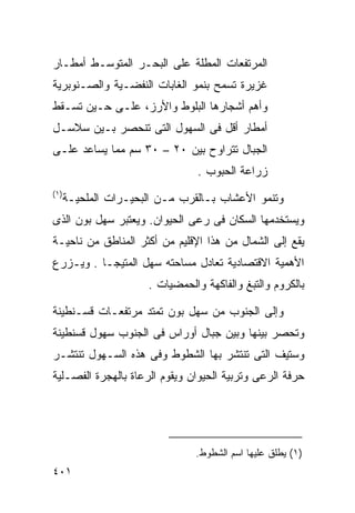 ‫ﺍﻟﻤﺭﺘﻔﻌﺎﺕ ﺍﻟﻤﻁﻠﺔ ﻋﻠﻰ ﺍﻟﺒﺤـﺭ ﺍﻟﻤﺘﻭﺴـﻁ ﺃﻤﻁـﺎﺭ‬
‫ﻏﺯﻴﺭﺓ ﺘﺴﻤﺢ ﺒﻨﻤﻭ ﺍﻟﻐﺎﺒﺎﺕ ﺍﻟﻨﻔﻀـﻴﺔ ﻭﺍﻟﺼـﻨﻭﺒﺭﻴﺔ‬
‫ﻭﺃﻫﻡ ﺃﺸﺠﺎﺭﻫﺎ ﺍﻟﺒﻠﻭﻁ ﻭﺍﻷﺭﺯ، ﻋﻠـﻰ ﺤـﻴﻥ ﺘﺴـﻘﻁ‬
‫ﺃﻤﻁﺎﺭ ﺃﻗل ﻓﻰ ﺍﻟﺴﻬﻭل ﺍﻟﺘﻰ ﺘﻨﺤﺼﺭ ﺒـﻴﻥ ﺴﻼﺴـل‬
‫ﺍﻟﺠﺒﺎل ﺘﺘﺭﺍﻭﺡ ﺒﻴﻥ ٠٢ – ٠٣ ﺴﻡ ﻤﻤﺎ ﻴﺴﺎﻋﺩ ﻋﻠـﻰ‬
                                 ‫ﺯﺭﺍﻋﺔ ﺍﻟﺤﺒﻭﺏ .‬
‫)١(‬
      ‫ﻭﺘﻨﻤﻭ ﺍﻷﻋﺸﺎﺏ ﺒـﺎﻟﻘﺭﺏ ﻤـﻥ ﺍﻟﺒﺤﻴـﺭﺍﺕ ﺍﻟﻤﻠﺤﻴـﺔ‬
‫ﻭﻴﺴﺘﺨﺩﻤﻬﺎ ﺍﻟﺴﻜﺎﻥ ﻓﻰ ﺭﻋﻰ ﺍﻟﺤﻴﻭﺍﻥ. ﻭﻴﻌﺘﺒﺭ ﺴﻬل ﺒﻭﻥ ﺍﻟﺫﻯ‬
‫ﻴﻘﻊ ﺇﻟﻰ ﺍﻟﺸﻤﺎل ﻤﻥ ﻫﺫﺍ ﺍﻹﻗﻠﻴﻡ ﻤﻥ ﺃﻜﺜﺭ ﺍﻟﻤﻨﺎﻁﻕ ﻤﻥ ﻨﺎﺤﻴـﺔ‬
‫ﺍﻷﻫﻤﻴﺔ ﺍﻻﻗﺘﺼﺎﺩﻴﺔ ﺘﻌﺎﺩل ﻤﺴﺎﺤﺘﻪ ﺴﻬل ﺍﻟﻤﺘﻴﺠـﺎ . ﻭﻴـﺯﺭﻉ‬
                      ‫ﺒﺎﻟﻜﺭﻭﻡ ﻭﺍﻟﺘﺒﻎ ﻭﺍﻟﻔﺎﻜﻬﺔ ﻭﺍﻟﺤﻤﻀﻴﺎﺕ .‬

‫ﻭﺇﻟﻰ ﺍﻟﺠﻨﻭﺏ ﻤﻥ ﺴﻬل ﺒﻭﻥ ﺘﻤﺘﺩ ﻤﺭﺘﻔﻌـﺎﺕ ﻗﺴـﻨﻁﻴﻨﺔ‬
‫ﻭﺘﺤﺼﺭ ﺒﻴﻨﻬﺎ ﻭﺒﻴﻥ ﺠﺒﺎل ﺃﻭﺭﺍﺱ ﻓﻰ ﺍﻟﺠﻨﻭﺏ ﺴﻬﻭل ﻗﺴﻨﻁﻴﻨﺔ‬
‫ﻭﺴﺘﻴﻑ ﺍﻟﺘﻰ ﺘﻨﺘﺸﺭ ﺒﻬﺎ ﺍﻟﺸﻁﻭﻁ ﻭﻓﻰ ﻫﺫﻩ ﺍﻟﺴـﻬﻭل ﺘﻨﺘﺸـﺭ‬
‫ﺤﺭﻓﺔ ﺍﻟﺭﻋﻰ ﻭﺘﺭﺒﻴﺔ ﺍﻟﺤﻴﻭﺍﻥ ﻭﻴﻘﻭﻡ ﺍﻟﺭﻋﺎﺓ ﺒﺎﻟﻬﺠﺭﺓ ﺍﻟﻔﺼـﻠﻴﺔ‬




                                ‫)١( ﻴﻁﻠﻕ ﻋﻠﻴﻬﺎ ﺍﺴﻡ ﺍﻟﺸﻁﻭﻁ.‬
‫١٠٤‬
 