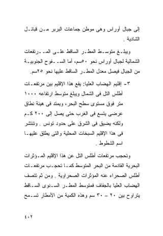 ‫ﺇﻟﻰ ﺠﺒﺎل ﺃﻭﺭﺍﺱ ﻭﻫﻰ ﻤﻭﻁﻥ ﺠﻤﺎﻋﺎﺕ ﺍﻟﺒﺭﺒﺭ ﻤـﻥ ﻗﺒﺎﺌـل‬
                                                  ‫ﺍﻟﺸﺎﺩﻴﺔ .‬

‫ﻭﻴﺒﻠـﻎ ﻤﺘﻭﺴـﻁ ﺍﻟﻤﻁـﺭ ﺍﻟﺴﺎﻗﻁ ﻋﻠـﻰ ﺍﻟﻤــﺭﺘﻔﻌﺎﺕ‬
‫ﺍﻟﺸﻤﺎﻟﻴﺔ ﻟﺠﺒﺎل ﺃﻭﺭﺍﺱ ﻨﺤﻭ ٠٥ﺴﻡ، ﺃﻤﺎ ﺍﻟﺴــﻔﻭﺡ ﺍﻟﺠﻨﻭﺒﻴـﺔ‬
  ‫ﻤﻥ ﺍﻟﺠﺒﺎل ﻓﻴﺼل ﻤﻌﺩل ﺍﻟﻤﻁـﺭ ﺍﻟﺴﺎﻗﻁ ﻋﻠﻴﻬﺎ ﻨﺤﻭ ٥٢ﺴﻡ.‬

‫٣- ﺇﻗﻠﻴﻡ ﺍﻟﻬﻀﺎﺏ ﺍﻟﻌﻠﻴﺎ: ﻴﻘﻊ ﻫﺫﺍ ﺍﻹﻗﻠﻴﻡ ﺒﻴﻥ ﻤﺭﺘﻔﻌـﺎﺕ‬
‫ﺃﻁﻠﺱ ﺍﻟﺘل ﻓﻰ ﺍﻟﺸﻤﺎل ﻭﻴﺒﻠﻎ ﻤﺘﻭﺴﻁ ﺍﺭﺘﻔﺎﻋﻪ ٠٠٠١‬
‫ﻤﺘﺭ ﻓﻭﻕ ﻤﺴﺘﻭﻯ ﺴﻁﺢ ﺍﻟﺒﺤﺭ، ﻭﻴﻤﺘﺩ ﻓﻰ ﻫﻴﺌﺔ ﻨﻁﺎﻕ‬
‫ﻋﺭﻀﻰ ﻴﺘﺴﻊ ﻓﻰ ﺍﻟﻐﺭﺏ ﺤﺘﻰ ﻴﺼل ﺇﻟﻰ ٠٠٢ ﻜـﻡ‬
‫ﻭﻟﻜﻨﻪ ﻴﻀﻴﻕ ﻓﻰ ﺍﻟﺸﺭﻕ ﻋﻠﻰ ﺤﺩﻭﺩ ﺘﻭﻨﺱ . ﻭﺘﻨﺘﺸﺭ‬
‫ﻓﻰ ﻫﺫﺍ ﺍﻹﻗﻠﻴﻡ ﺍﻟﺴﺒﺨﺎﺕ ﺍﻟﻤﺤﻠﻴﺔ ﻭﺍﻟﺘﻰ ﻴﻁﻠﻕ ﻋﻠﻴﻬـﺎ‬
                                  ‫ﺍﺴﻡ ﺍﻟﺸﻁﻭﻁ .‬

‫ﻭﺘﺤﺠﺏ ﻤﺭﺘﻔﻌﺎﺕ ﺃﻁﻠﺱ ﺍﻟﺘل ﻋﻥ ﻫﺫﺍ ﺍﻹﻗﻠﻴﻡ ﺍﻟﻤـﺅﺜﺭﺍﺕ‬
‫ﺍﻟﺒﺤﺭﻴﺔ ﺍﻟﻘﺎﺩﻤﺔ ﻤﻥ ﺍﻟﺒﺤﺭ ﺍﻟﻤﺘﻭﺴﻁ ﻜﻤـﺎ ﺘﺤﺠـﺏ ﻤﺭﺘﻔﻌـﺎﺕ‬
‫ﺃﻁﻠﺱ ﺍﻟﺼﺤﺭﺍﺀ ﻋﻨﻪ ﺍﻟﻤﺅﺜﺭﺍﺕ ﺍﻟﺼﺤﺭﺍﻭﻴﺔ . ﻭﻤﻥ ﺜﻡ ﺘﺘﺼﻑ‬
‫ﺍﻟﻬﻀﺎﺏ ﺍﻟﻌﻠﻴﺎ ﺒﺎﻟﺠﻔﺎﻑ ﻓﻤﺘﻭﺴﻁ ﺍﻟﻤﻁـﺭ ﺍﻟﺴـﻨﻭﻯ ﺍﻟﺴـﺎﻗﻁ‬
‫ﻴﺘﺭﺍﻭﺡ ﺒﻴﻥ ٠٢ – ٠٣ ﺴﻡ ﻭﻫﺫﻩ ﺍﻟﻜﻤﻴﺔ ﻤﻥ ﺍﻷﻤﻁﺎﺭ ﺘﺴـﻤﺢ‬


‫٢٠٤‬
 