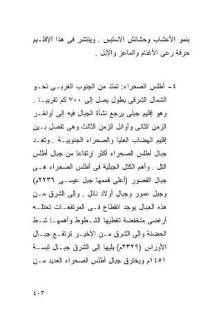 ‫ﺒﻨﻤﻭ ﺍﻷﻋﺸﺎﺏ ﻭﺤﺸﺎﺌﺵ ﺍﻻﺴﺘﺒﺱ . ﻭﻴﻨﺘﺸﺭ ﻓﻰ ﻫﺫﺍ ﺍﻹﻗﻠـﻴﻡ‬
                     ‫ﺤﺭﻓﺔ ﺭﻋﻰ ﺍﻷﻏﻨﺎﻡ ﻭﺍﻟﻤﺎﻋﺯ ﻭﺍﻹﺒل .‬



‫٤- ﺃﻁﻠﺱ ﺍﻟﺼﺤﺭﺍﺀ: ﺘﻤﺘﺩ ﻤﻥ ﺍﻟﺠﻨﻭﺏ ﺍﻟﻐﺭﺒـﻰ ﻨﺤـﻭ‬
‫ﺍﻟﺸﻤﺎل ﺍﻟﺸﺭﻗﻰ ﺒﻁﻭل ﻴﺼل ﺇﻟﻰ ٠٠٧ ﻜﻡ ﺘﻘﺭﻴﺒـﺎ .‬
  ‫ﹰ‬
‫ﻭﻫﻭ ﺇﻗﻠﻴﻡ ﺠﺒﻠﻰ ﻴﺭﺠﻊ ﻨﺸﺄﺓ ﺍﻟﺠﺒﺎل ﻓﻴﻪ ﺇﻟﻰ ﺃﻭﺍﺨـﺭ‬
‫ﺍﻟﺯﻤﻥ ﺍﻟﺜﺎﻨﻰ ﻭﺃﻭﺍﺌل ﺍﻟﺯﻤﻥ ﺍﻟﺜﺎﻟﺙ ﻭﻫﻰ ﺘﻔﺼل ﺒـﻴﻥ‬
‫ﺇﻗﻠﻴﻡ ﺍﻟﻬﻀﺎﺏ ﺍﻟﻌﻠﻴﺎ ﻭﺍﻟﺼﺤﺭﺍﺀ ﺍﻟﺠﻨﻭﺒﻴـﺔ . ﻭﺘﻌـﺩ‬
‫ﺠﺒﺎل ﺃﻁﻠﺱ ﺍﻟﺼﺤﺭﺍﺀ ﺃﻜﺜﺭ ﺍﺭﺘﻔﺎﻋﺎ ﻤﻥ ﺠﺒﺎل ﺃﻁﻠﺱ‬
             ‫ﹰ‬
‫ﺍﻟﺘل . ﻭﺃﻫﻡ ﺍﻟﻜﺘل ﺍﻟﺠﺒﻠﻴﺔ ﻓﻰ ﺃﻁﻠﺱ ﺍﻟﺼﺤﺭﺍﺀ ﻫـﻰ‬
‫ﺠﺒﺎل ﺍﻟﻘﺼﻭﺭ )ﺃﻋﻠﻰ ﻗﻤﻤﻬﺎ ﺠﺒل ﻋﻴﺴـﻰ ٦٣٢٢ﻡ(‬
‫ﻭﺠﺒل ﻋﻤﻭﺭ ﻭﺠﺒﺎل ﺃﻭﻻﺩ ﻨﺎﺌل . ﻭﺇﻟﻰ ﺍﻟﺸﺭﻕ ﻤـﻥ‬
‫ﻫﺫﻩ ﺍﻟﺠﺒﺎل ﻴﻭﺠﺩ ﺍﻨﻘﻁﺎﻉ ﻓـﻰ ﺍﻟﻤﺭﺘﻔﻌـﺎﺕ ﺘﺤﺘﻠـﻪ‬
‫ﺃﺭﺍﻀﻰ ﻤﻨﺨﻔﻀﺔ ﺘﻐﻁﻴﻬﺎ ﺍﻟﺸـﻁﻭﻁ ﻭﺃﻫﻤﻬـﺎ ﺸـﻁ‬
‫ﺍﻟﺤﻀﻨﺔ ﻭﺇﻟﻰ ﺍﻟﺸﺭﻕ ﻤـﻥ ﺍﻷﺨﻴـﺭ ﺘﺭﺘﻔـﻊ ﺠﺒـﺎل‬
‫ﺍﻷﻭﺭﺍﺱ )٩٢٣٢ﻡ( ﻴﻠﻴﻬﺎ ﺇﻟﻰ ﺍﻟﺸﺭﻕ ﺠﺒـﺎل ﺘﺒﺴـﺔ‬
‫١٥٤١ﻡ ﻭﻴﺨﺘﺭﻕ ﺠﺒﺎل ﺃﻁﻠﺱ ﺍﻟﺼﺤﺭﺍﺀ ﺍﻟﻌﺩﻴﺩ ﻤـﻥ‬



‫٣٠٤‬
 