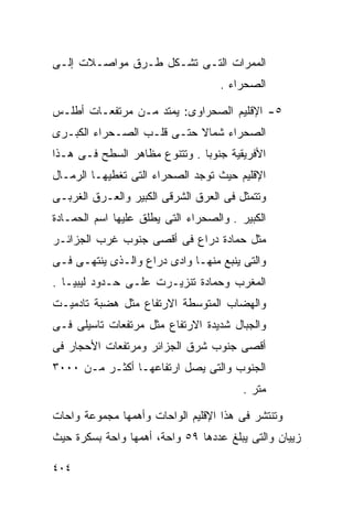 ‫ﺍﻟﻤﻤﺭﺍﺕ ﺍﻟﺘـﻰ ﺘﺸـﻜل ﻁـﺭﻕ ﻤﻭﺍﺼـﻼﺕ ﺇﻟـﻰ‬
                                    ‫ﺍﻟﺼﺤﺭﺍﺀ .‬

‫٥- ﺍﻹﻗﻠﻴﻡ ﺍﻟﺼﺤﺭﺍﻭﻯ: ﻴﻤﺘﺩ ﻤـﻥ ﻤﺭﺘﻔﻌـﺎﺕ ﺃﻁﻠـﺱ‬
‫ﺍﻟﺼﺤﺭﺍﺀ ﺸﻤﺎﻻ ﺤﺘـﻰ ﻗﻠـﺏ ﺍﻟﺼـﺤﺭﺍﺀ ﺍﻟﻜﺒـﺭﻯ‬
                           ‫ﹰ‬
‫ﺍﻷﻓﺭﻴﻘﻴﺔ ﺠﻨﻭﺒﺎ . ﻭﺘﺘﻨﻭﻉ ﻤﻅﺎﻫﺭ ﺍﻟﺴﻁﺢ ﻓـﻰ ﻫـﺫﺍ‬
                              ‫ﹰ‬
‫ﺍﻹﻗﻠﻴﻡ ﺤﻴﺙ ﺘﻭﺠﺩ ﺍﻟﺼﺤﺭﺍﺀ ﺍﻟﺘﻰ ﺘﻐﻁﻴﻬـﺎ ﺍﻟﺭﻤـﺎل‬
‫ﻭﺘﺘﻤﺜل ﻓﻰ ﺍﻟﻌﺭﻕ ﺍﻟﺸﺭﻗﻰ ﺍﻟﻜﺒﻴﺭ ﻭﺍﻟﻌـﺭﻕ ﺍﻟﻐﺭﺒـﻰ‬
‫ﺍﻟﻜﺒﻴﺭ . ﻭﺍﻟﺼﺤﺭﺍﺀ ﺍﻟﺘﻰ ﻴﻁﻠﻕ ﻋﻠﻴﻬﺎ ﺍﺴﻡ ﺍﻟﺤﻤـﺎﺩﺓ‬
‫ﻤﺜل ﺤﻤﺎﺩﺓ ﺩﺭﺍﻉ ﻓﻰ ﺃﻗﺼﻰ ﺠﻨﻭﺏ ﻏﺭﺏ ﺍﻟﺠﺯﺍﺌـﺭ‬
‫ﻭﺍﻟﺘﻰ ﻴﻨﺒﻊ ﻤﻨﻬـﺎ ﻭﺍﺩﻯ ﺩﺭﺍﻉ ﻭﺍﻟـﺫﻯ ﻴﻨﺘﻬـﻰ ﻓـﻰ‬
‫ﺍﻟﻤﻐﺭﺏ ﻭﺤﻤﺎﺩﺓ ﺘﻨﺯﻴـﺭﺕ ﻋﻠـﻰ ﺤـﺩﻭﺩ ﻟﻴﺒﻴـﺎ .‬
‫ﻭﺍﻟﻬﻀﺎﺏ ﺍﻟﻤﺘﻭﺴﻁﺔ ﺍﻻﺭﺘﻔﺎﻉ ﻤﺜل ﻫﻀﺒﺔ ﺘﺎﺩﻤﻴـﺕ‬
‫ﻭﺍﻟﺠﺒﺎل ﺸﺩﻴﺩﺓ ﺍﻻﺭﺘﻔﺎﻉ ﻤﺜل ﻤﺭﺘﻔﻌﺎﺕ ﺘﺎﺴﻴﻠﻰ ﻓـﻰ‬
‫ﺃﻗﺼﻰ ﺠﻨﻭﺏ ﺸﺭﻕ ﺍﻟﺠﺯﺍﺌﺭ ﻭﻤﺭﺘﻔﻌﺎﺕ ﺍﻷﺤﺠﺎﺭ ﻓﻰ‬
‫ﺍﻟﺠﻨﻭﺏ ﻭﺍﻟﺘﻰ ﻴﺼل ﺍﺭﺘﻔﺎﻋﻬـﺎ ﺃﻜﺜـﺭ ﻤـﻥ ٠٠٠٣‬
                                         ‫ﻤﺘﺭ .‬

‫ﻭﺘﻨﺘﺸﺭ ﻓﻰ ﻫﺫﺍ ﺍﻹﻗﻠﻴﻡ ﺍﻟﻭﺍﺤﺎﺕ ﻭﺃﻫﻤﻬﺎ ﻤﺠﻤﻭﻋﺔ ﻭﺍﺤﺎﺕ‬
‫ﺯﻴﻴﺎﻥ ﻭﺍﻟﺘﻰ ﻴﺒﻠﻎ ﻋﺩﺩﻫﺎ ٩٥ ﻭﺍﺤﺔ، ﺃﻫﻤﻬﺎ ﻭﺍﺤﺔ ﺒﺴﻜﺭﺓ ﺤﻴﺙ‬

‫٤٠٤‬
 