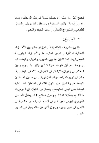 ‫ﻴﺘﺠﻤﻊ ﺃﻜﺜﺭ ﻤﻥ ﻤﻠﻴﻭﻥ ﻭﻨﺼﻑ ﻨﺴﻤﺔ ﻓﻰ ﻫﺫﻩ ﺍﻟﻭﺍﺤﺎﺕ، ﻭﻤﻤﺎ‬
‫ﺯﺍﺩ ﻤﻥ ﺃﻫﻤﻴﺔ ﺍﻹﻗﻠﻴﻡ ﺍﻟﺼﺤﺭﺍﻭﻯ ﺘـﺩﻓﻕ ﺍﻟﺒﺘـﺭﻭل ﻭﺍﻟﻐـﺎﺯ‬
        ‫ﺍﻟﻁﺒﻴﻌﻰ ﻭﺍﺴﺘﺨﺭﺍﺝ ﺍﻟﻤﻌﺎﺩﻥ ﻭﺃﻫﻤﻬﺎ ﺍﻟﺤﺩﻴﺩ ﻭﺍﻟﻔﺤﻡ .‬

                                     ‫* ﺍﻟﻤﻨـﺎﺥ:‬
‫ﺘﺘﺒﺎﻴﻥ ﺍﻟﻅﺭﻭﻑ ﺍﻟﻤﻨﺎﺨﻴﺔ ﻓﻰ ﺍﻟﺠﺯﺍﺌﺭ ﻤﺎ ﺒـﻴﻥ ﺍﻷﺠـﺯﺍﺀ‬
‫ﺍﻟﺸﻤﺎﻟﻴﺔ ﺍﻟﻤﺘﺄﺜﺭﺓ ﺒـﺎﻟﺒﺤﺭ ﺍﻟﻤﺘﻭﺴـﻁ ﻭﺍﻷﺠـﺯﺍﺀ ﺍﻟﺠﻨﻭﺒﻴـﺔ‬
‫ﺍﻟﺼﺤﺭﺍﻭﻴﺔ، ﻜﻤﺎ ﺘﺘﺒﺎﻴﻥ ﻤﺎ ﺒﻴﻥ ﺍﻟﺴﻬﻭل ﻭﺍﻟﺠﺒﺎل ﻭﺍﻟﻬﻀـﺎﺏ‬
‫ﻭﺒـﻭﺠﻪ ﻋﺎﻡ ﻓﺈﻥ ﻤﺘﻭﺴﻁ ﺤﺭﺍﺭﺓ ﺸﻬﺭ ﻴﻨﺎﻴﺭ ﻴﺘـﺭﺍﻭﺡ ﺒـﻴﻥ‬
‫٥,٠١ْﻡ ﻓﻰ ﻭﻫﺭﺍﻥ، ٢,٢١ْﻡ ﻓﻰ ﺍﻟﺠﺯﺍﺌﺭ، ٤٢ْﻡ ﻓﻰ ﺍﻟﻬﻀـﺒﺔ،‬
‫٠١ْﻡ ﻓﻰ ﺘﻭﺠﺭﺕ ﺒﺎﻟﺼﺤﺭﺍﺀ ﺍﻟﺠﺯﺍﺌﺭﻴﺔ . ﻓﻰ ﺤـﻴﻥ ﻨﺠـﺩ ﺃﻥ‬
‫ﻤﺘﻭﺴﻁ ﺤﺭﺍﺭﺓ ﺸﻬﺭ ﻤﺎﻴﻭ ﻴﻜﻭﻥ ٥٢ْﻡ ﻓﻰ ﺍﻟﻤﻨﺎﻁﻕ ﺍﻟﺴـﺎﺤﻠﻴﺔ‬
‫ﺍﻟﻤﻁﻠﺔ ﻋﻠﻰ ﺍﻟﺒﺤﺭ ﺍﻟﻤﺘﻭﺴﻁ، ﻭﺘﺼل ﻓﻰ ﺍﻟﺩﺍﺨل ﻓﻰ ﺘـﻭﺠﺭﺕ‬
‫٧,٤٣ ﻡ، ﺒﺴﻜﺭﺓ ٥,٣٣ ﻡ ﻭﻋﻴﻥ ﺼﻼﺡ ٥٣ ﻭﻴﺼل ﺍﻟﻤـﺩﻯ‬
            ‫ْ‬             ‫ْ‬             ‫ْ‬
‫ﺍﻟﺤﺭﺍﺭﻯ ﺍﻟﻴﻭﻤﻰ ﻨﺤﻭ ٨ ﻡ ﻓﻰ ﺍﻟﺴﺎﺤـل ﻭﻨﺤـﻭ ٠٢ ﻡ ﻓـﻰ‬
‫ﺍﻟﺩﺍﺨل ﻓﻰ ﺸﻬﺭ ﻴﻨﺎﻴﺭ، ﻭﻴﻜﻭﻥ ﺃﻜﺜﺭ ﻤﻥ ﺫﻟﻙ ﺒﻘﻠﻴل ﻓﻰ ﺸـﻬﺭ‬
                                                 ‫ﻤﺎﻴﻭ .‬




‫٥٠٤‬
 