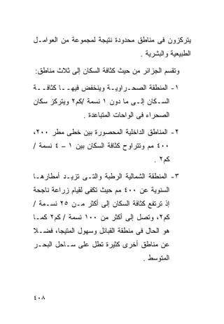 ‫ﻴﺘﺭﻜﺯﻭﻥ ﻓﻰ ﻤﻨﺎﻁﻕ ﻤﺤﺩﻭﺩﺓ ﻨﺘﻴﺠﺔ ﻟﻤﺠﻤﻭﻋﺔ ﻤﻥ ﺍﻟﻌﻭﺍﻤـل‬
                                   ‫ﺍﻟﻁﺒﻴﻌﻴﺔ ﻭﺍﻟﺒﺸﺭﻴﺔ .‬

‫ﻭﺘﻘﺴﻡ ﺍﻟﺠﺯﺍﺌﺭ ﻤﻥ ﺤﻴﺙ ﻜﺜﺎﻓﺔ ﺍﻟﺴﻜﺎﻥ ﺇﻟﻰ ﺜﻼﺙ ﻤﻨﺎﻁﻕ:‬

‫١- ﺍﻟﻤﻨﻁﻘﺔ ﺍﻟﺼﺤـﺭﺍﻭﻴـﺔ ﻭﻴﻨﺨﻔﺽ ﻓﻴﻬــﺎ ﻜﺜﺎﻓــﺔ‬
‫ﺍﻟﺴـﻜﺎﻥ ﺇﻟـﻰ ﻤﺎ ﺩﻭﻥ ١ ﻨﺴﻤﺔ /ﻜﻡ٢ ﻭﻴﺘﺭﻜﺯ ﺴﻜﺎﻥ‬
                ‫ﺍﻟﺼﺤﺭﺍﺀ ﻓﻰ ﺍﻟﻭﺍﺤﺎﺕ ﺍﻟﻤﺘﺒﺎﻋﺩﺓ .‬

‫٢- ﺍﻟﻤﻨﺎﻁﻕ ﺍﻟﺩﺍﺨﻠﻴﺔ ﺍﻟﻤﺤﺼﻭﺭﺓ ﺒﻴﻥ ﺨﻁﻰ ﻤﻁﺭ ٠٠٢،‬
‫٠٠٤ ﻤﻡ ﻭﺘﺘﺭﺍﻭﺡ ﻜﺜﺎﻓﺔ ﺍﻟﺴﻜﺎﻥ ﺒﻴﻥ ١ – ٤ ﻨﺴﻤﺔ /‬
                                        ‫ﻜﻡ٢ .‬

‫٣- ﺍﻟﻤﻨﻁﻘﺔ ﺍﻟﺸﻤﺎﻟﻴﺔ ﺍﻟﺭﻁﺒﺔ ﻭﺍﻟﺘـﻰ ﺘﺯﻴـﺩ ﺃﻤﻁﺎﺭﻫـﺎ‬
‫ﺍﻟﺴﻨﻭﻴﺔ ﻋﻥ ٠٠٤ ﻤﻡ ﺤﻴﺙ ﺘﻜﻔﻰ ﻟﻘﻴﺎﻡ ﺯﺭﺍﻋﺔ ﻨﺎﺠﺤﺔ‬
‫ﺇﺫ ﺘﺭﺘﻔﻊ ﻜﺜﺎﻓﺔ ﺍﻟﺴﻜﺎﻥ ﺇﻟﻰ ﺃﻜﺜﺭ ﻤـﻥ ٥٢ ﻨﺴـﻤﺔ /‬
‫ﻜﻡ٢، ﻭﺘﺼل ﺇﻟﻰ ﺃﻜﺜﺭ ﻤﻥ ٠٠١ ﻨﺴﻤﺔ / ﻜﻡ٢ ﻜﻤـﺎ‬
‫ﻫﻭ ﺍﻟﺤﺎل ﻓﻰ ﻤﻨﻁﻘﺔ ﺍﻟﻘﺒﺎﺌل ﻭﺴﻬﻭل ﺍﻟﻤﺘﻴﺠﺎ، ﻓﻀـﻼ‬
‫ﹰ‬
‫ﻋﻥ ﻤﻨﺎﻁﻕ ﺃﺨﺭﻯ ﻜﺜﻴﺭﺓ ﺘﻁل ﻋﻠﻰ ﺴـﺎﺤل ﺍﻟﺒﺤـﺭ‬
                                    ‫ﺍﻟﻤﺘﻭﺴﻁ .‬



‫٨٠٤‬
 