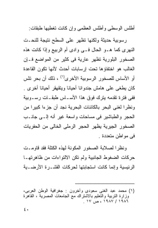 ‫ﺃﻁﻠﺱ ﺍﻟﻭﺴﻁﻰ ﻭﺃﻁﻠﺱ ﺍﻟﻌﻅﻤﻰ ﻭﺇﻥ ﻜﺎﻨﺕ ﺘﻐﻁﻴﻬﺎ ﻁﺒﻘﺎﺕ:‬

‫ﺭﺴﻭﺒﻴﺔ ﺤﺩﻴﺜﺔ ﻭﻟﻜﻨﻬﺎ ﺘﻅﻬﺭ ﻋﻠﻰ ﺍﻟﺴﻁﺢ ﻨﺘﻴﺠﺔ ﻟﻠﻨﺤـﺕ‬
‫ﺍﻟﻨﻬﺭﻯ ﻜﻤﺎ ﻫـﻭ ﺍﻟﺤﺎل ﻓـﻰ ﻭﺍﺩﻯ ﺃﻡ ﺍﻟﺭﺒﻴﻊ ﻭﺇﺫﺍ ﻜﺎﻨﺕ ﻫﺫﻩ‬
‫ﺍﻟﺼﺨﻭﺭ ﺍﻟﺒﻠﻭﺭﻴﺔ ﺘﻅﻬﺭ ﻋﺎﺭﻴﺔ ﻓﻰ ﻜﺜﻴﺭ ﻤﻥ ﺍﻟﻤﻭﺍﻀﻊ ﻓـﺈﻥ‬
‫ﺍﻟﻐﺎﻟﺏ ﻫﻭ ﺍﺨﺘﻔﺎﺅﻫﺎ ﺘﺤﺕ ﺇﺭﺴﺎﺒﺎﺕ ﺃﺤﺩﺙ ﻷﻨﻬﺎ ﺘﻜﻭﻥ ﺍﻟﻘﺎﻋﺩﺓ‬
                    ‫) ١(‬
‫، ﺫﻟﻙ ﺃﻥ ﺒﺤﺭ ﺘﺜﺱ‬           ‫ﺃﻭ ﺍﻷﺴﺎﺱ ﻟﻠﺼﺨﻭﺭ ﺍﻟﺭﺴﻭﺒﻴﺔ ﺍﻷﺨﺭﻯ‬
‫ﻜﺎﻥ ﻴﻁﻐﻰ ﻋﻠﻰ ﻫﺎﻤﺵ ﺠﻨﺩﻭﺍﻨﺎ ﺃﺤﻴﺎﻨﺎ ﻭﻴﺘﻘﻬﻘﺭ ﺃﺤﻴﺎﻨﺎ ﺃﺨﺭﻯ .‬
       ‫ﹰ‬              ‫ﹰ‬
‫ﻓﻔﻰ ﻓﺘﺭﺓ ﺘﻘﺩﻤﻪ ﻴﺘﺭﻙ ﻓﻭﻕ ﻫﺫﺍ ﺍﻷﺴـﺎﺱ ﻁﺒﻘـﺎﺕ ﺭﺴـﻭﺒﻴﺔ‬
‫ﻭﻨﻅﺭﺍ ﻟﻐﻨﻰ ﺍﻟﺒﺤﺭ ﺒﺎﻟﻜﺎﺌﻨﺎﺕ ﺍﻟﺒﺤﺭﻴﺔ ﻨﺠﺩ ﺃﻥ ﺠﺯﺀﺍ ﻜﺒﻴﺭﺍ ﻤﻥ‬
   ‫ﹰ‬     ‫ﹰ‬                                        ‫ﹰ‬
‫ﺍﻟﺤﺠﺭ ﻭﺍﻟﻁﺒﺎﺸﻴﺭ ﻓﻰ ﻤﺴﺎﺤﺎﺕ ﻭﺍﺴﻌﺔ ﻏﻴﺭ ﺃﻨﻪ ﺇﻟـﻰ ﺠﺎﻨـﺏ‬
‫ﺍﻟﺼﺨﻭﺭ ﺍﻟﺠﻴﺭﻴﺔ ﻴﻅﻬﺭ ﺍﻟﺤﺠﺭ ﺍﻟﺭﻤﻠﻰ ﺍﻟﺨﺎﻟﻰ ﻤﻥ ﺍﻟﺤﻔﺭﻴﺎﺕ‬
                                         ‫ﻓﻰ ﻤﻭﺍﻁﻥ ﻤﺘﻌﺩﺩﺓ .‬

‫ﻭﻨﻅﺭﺍ ﻟﺼﻼﺒﺔ ﺍﻟﺼﺨﻭﺭ ﺍﻟﻤﻜﻭﻨﺔ ﻟﻬﺫﻩ ﺍﻟﻜﺘﻠﺔ ﻓﻘﺩ ﻗﺎﻭﻤـﺕ‬
                                            ‫ﹰ‬
‫ﺤﺭﻜﺎﺕ ﺍﻟﻀﻐﻭﻁ ﺍﻟﺠﺎﻨﺒﻴﺔ ﻭﻟﻡ ﺘﻜﻥ ﺍﻻﻟﺘﻭﺍﺀﺍﺕ ﻤﻥ ﻅﺎﻫﺭﺘﻬـﺎ‬
‫ﺍﻟﺭﺌﻴﺴﻴﺔ ﻭﺇﻨﻤﺎ ﻜﺎﻨﺕ ﺍﺴﺘﺠﺎﺒﺘﻬﺎ ﻟﺤﺭﻜﺎﺕ ﺍﻟﻘﺸـﺭﺓ ﺍﻷﺭﻀـﻴﺔ‬



‫)١( ﻤﺤﻤﺩ ﻋﺒﺩ ﺍﻟﻐﻨﻰ ﺴﻌﻭﺩﻯ ﻭﺁﺨﺭﻭﻥ : ﺠﻐﺭﺍﻓﻴﺔ ﺍﻟﻭﻁﻥ ﺍﻟﻌﺭﺒﻰ،‬
‫ﻭﺯﺍﺭﺓ ﺍﻟﺘﺭﺒﻴﺔ ﻭﺍﻟﺘﻌﻠﻴﻡ ﺒﺎﻻﺸﺘﺭﺍﻙ ﻤﻊ ﺍﻟﺠﺎﻤﻌﺎﺕ ﺍﻟﻤﺼﺭﻴﺔ ، ﺍﻟﻘﺎﻫﺭﺓ‬
                                 ‫٦٨٩١ / ٧٨٩١ ، ﺹ ٧١ .‬
‫٠٤‬
 