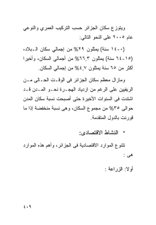 ‫ﻭﻴﺘﻭﺯﻉ ﺴﻜﺎﻥ ﺍﻟﺠﺯﺍﺌﺭ ﺤﺴﺏ ﺍﻟﺘﺭﻜﻴﺏ ﺍﻟﻌﻤﺭﻱ ﻭﺍﻟﻨﻭﻋﻲ‬
                            ‫ﻋﺎﻡ ٥٠٠٢ ﻋﻠﻰ ﺍﻟﻨﺤﻭ ﺍﻟﺘﺎﻟﻲ:‬

‫)٠-٤١ ﺴﻨﺔ( ﻴﻤﺜﻠﻭﻥ ٩٢% ﻤﻥ ﺇﺠﻤﺎﻟﻲ ﺴﻜﺎﻥ ﺍﻟـﺒﻼﺩ،‬
‫)٥١-٤٦ ﺴﻨﺔ( ﻴﻤﺜﻠﻭﻥ ٣,٦٦% ﻤﻥ ﺃﺠﻤﺎﻟﻲ ﺍﻟﺴﻜﺎﻥ، ﻭﺃﺨﻴ ‪‬ﺍ‬
 ‫ﺭ‬
       ‫ﺃﻜﺜﺭ ﻤﻥ ٥٦ ﺴﻨﺔ ﻴﻤﺜﻠﻭﻥ ٧,٤% ﻤﻥ ﺇﺠﻤﺎﻟﻲ ﺍﻟﺴﻜﺎﻥ.‬

‫ﻭﻤﺎﺯﺍل ﻤﻌﻅﻡ ﺴﻜﺎﻥ ﺍﻟﺠﺯﺍﺌﺭ ﻓﻰ ﺍﻟﻭﻗـﺕ ﺍﻟﺤـﺎﻟﻰ ﻤـﻥ‬
‫ﺍﻟﺭﻴﻔﻴﻴﻥ ﻋﻠﻰ ﺍﻟﺭﻏﻡ ﻤﻥ ﺍﺯﺩﻴﺎﺩ ﺍﻟﻬﺠـﺭﺓ ﻨﺤـﻭ ﺍﻟﻤـﺩﻥ ﻗـﺩ‬
‫ﺍﺸﺘﺩﺕ ﻓﻰ ﺍﻟﺴﻨﻭﺍﺕ ﺍﻷﺨﻴﺭﺓ ﺤﺘﻰ ﺃﺼﺒﺤﺕ ﻨﺴﺒﺔ ﺴﻜﺎﻥ ﺍﻟﻤﺩﻥ‬
‫ﺤﻭﺍﻟﻰ ٥٣% ﻤﻥ ﻤﺠﻤﻭﻉ ﺍﻟﺴﻜﺎﻥ، ﻭﻫﻰ ﻨﺴﺒﺔ ﻤﻨﺨﻔﻀﺔ ﺇﺫﺍ ﻤﺎ‬
                                  ‫ﻗﻭﺭﻨﺕ ﺒﺎﻟﺩﻭل ﺍﻟﻤﺘﻘﺩﻤﺔ.‬

                            ‫* ﺍﻟﻨﺸﺎﻁ ﺍﻻﻗﺘﺼﺎﺩﻯ:‬
‫ﺘﺘﻨﻭﻉ ﺍﻟﻤﻭﺍﺭﺩ ﺍﻻﻗﺘﺼﺎﺩﻴﺔ ﻓﻰ ﺍﻟﺠﺯﺍﺌﺭ، ﻭﺃﻫﻡ ﻫﺫﻩ ﺍﻟﻤﻭﺍﺭﺩ‬
                                                   ‫ﻫﻰ :‬

                                         ‫ﺃﻭﻻ: ﺍﻟﺯﺭﺍﻋﺔ :‬
                                                    ‫ﹰ‬




‫٩٠٤‬
 