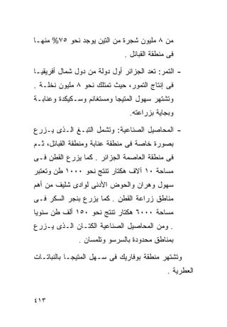 ‫ﻤﻥ ٨ ﻤﻠﻴﻭﻥ ﺸﺠﺭﺓ ﻤﻥ ﺍﻟﺘﻴﻥ ﻴﻭﺠﺩ ﻨﺤﻭ ٥٧% ﻤﻨﻬـﺎ‬
                              ‫ﻓﻰ ﻤﻨﻁﻘﺔ ﺍﻟﻘﺒﺎﺌل .‬

‫- ﺍﻟﺘﻤﺭ: ﺘﻌﺩ ﺍﻟﺠﺯﺍﺌﺭ ﺃﻭل ﺩﻭﻟﺔ ﻤﻥ ﺩﻭل ﺸﻤﺎل ﺃﻓﺭﻴﻘﻴـﺎ‬
‫ﻓﻰ ﺇﻨﺘﺎﺝ ﺍﻟﺘﻤﻭﺭ، ﺤﻴﺙ ﺘﻤﺘﻠﻙ ﻨﺤﻭ ٨ ﻤﻠﻴﻭﻥ ﻨﺨﻠـﺔ .‬
‫ﻭﺘﺸﺘﻬﺭ ﺴﻬﻭل ﺍﻟﻤﺘﻴﺠﺎ ﻭﻤﺴﺘﻐﺎﻨﻡ ﻭﺴـﻜﻴﻜﺩﺓ ﻭﻋﻨﺎﺒـﺔ‬
                                ‫ﻭﺒﺠﺎﻴﺔ ﺒﺯﺭﺍﻋﺘﻪ.‬

‫- ﺍﻟﻤﺤﺎﺼﻴل ﺍﻟﺼﻨﺎﻋﻴﺔ: ﻭﺘﺸﻤل ﺍﻟﺘﺒـﻎ ﺍﻟـﺫﻯ ﻴـﺯﺭﻉ‬
‫ﺒﺼﻭﺭﺓ ﺨﺎﺼﺔ ﻓﻰ ﻤﻨﻁﻘﺔ ﻋﻨﺎﺒﺔ ﻭﻤﻨﻁﻘﺔ ﺍﻟﻘﺒﺎﺌل، ﺜـﻡ‬
‫ﻓﻰ ﻤﻨﻁﻘﺔ ﺍﻟﻌﺎﺼﻤﺔ ﺍﻟﺠﺯﺍﺌﺭ . ﻜﻤﺎ ﻴﺯﺭﻉ ﺍﻟﻘﻁﻥ ﻓـﻰ‬
‫ﻤﺴﺎﺤﺔ ٠١ ﺁﻻﻑ ﻫﻜﺘﺎﺭ ﺘﻨﺘﺞ ﻨﺤﻭ ٠٠٠١ ﻁﻥ ﻭﺘﻌﺘﺒﺭ‬
‫ﺴﻬﻭل ﻭﻫﺭﺍﻥ ﻭﺍﻟﺤﻭﺽ ﺍﻷﺩﻨﻰ ﻟﻭﺍﺩﻯ ﺸﻠﻴﻑ ﻤﻥ ﺃﻫﻡ‬
‫ﻤﻨﺎﻁﻕ ﺯﺭﺍﻋﺔ ﺍﻟﻘﻁﻥ . ﻜﻤﺎ ﻴﺯﺭﻉ ﺒﻨﺠﺭ ﺍﻟﺴﻜﺭ ﻓـﻰ‬
‫ﻤﺴﺎﺤﺔ ٠٠٠٦ ﻫﻜﺘﺎﺭ ﺘﻨﺘﺞ ﻨﺤﻭ ٠٥١ ﺃﻟﻑ ﻁﻥ ﺴﻨﻭﻴﺎ‬
‫ﹰ‬
‫. ﻭﻤﻥ ﺍﻟﻤﺤﺎﺼﻴل ﺍﻟﺼﻨﺎﻋﻴﺔ ﺍﻟﻜﺘـﺎﻥ ﺍﻟـﺫﻯ ﻴـﺯﺭﻉ‬
               ‫ﺒﻤﻨﺎﻁﻕ ﻤﺤﺩﻭﺩﺓ ﺒﺎﻟﺴﺭﺴﻭ ﻭﺘﻠﻤﺴﺎﻥ .‬

‫ﻭﺘﺸﺘﻬﺭ ﻤﻨﻁﻘﺔ ﺒﻭﻓﺎﺭﻴﻙ ﻓﻰ ﺴـﻬل ﺍﻟﻤﺘﻴﺠـﺎ ﺒﺎﻟﻨﺒﺎﺘـﺎﺕ‬
                                             ‫ﺍﻟﻌﻁﺭﻴﺔ .‬


‫٣١٤‬
 