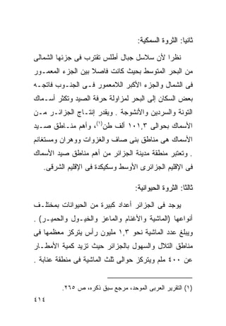 ‫ﺜﺎﻨ ‪‬ﺎ: ﺍﻟﺜﺭﻭﺓ ﺍﻟﺴﻤﻜﻴﺔ:‬
                                                      ‫ﻴ‬

‫ﻨﻅﺭﺍ ﻷﻥ ﺴﻼﺴل ﺠﺒﺎل ﺃﻁﻠﺱ ﺘﻘﺘﺭﺏ ﻓﻰ ﺠﺯﺌﻬﺎ ﺍﻟﺸﻤﺎﻟﻰ‬
                                         ‫ﹰ‬
‫ﻤﻥ ﺍﻟﺒﺤﺭ ﺍﻟﻤﺘﻭﺴﻁ ﺒﺤﻴﺙ ﻜﺎﻨﺕ ﻓﺎﺼﻼ ﺒﻴﻥ ﺍﻟﺠﺯﺀ ﺍﻟﻤﻌﻤـﻭﺭ‬
                   ‫ﹰ‬
‫ﻓﻰ ﺍﻟﺸﻤﺎل ﻭﺍﻟﺠﺯﺀ ﺍﻷﻜﺒﺭ ﺍﻟﻼﻤﻌﻤﻭﺭ ﻓـﻰ ﺍﻟﺠﻨـﻭﺏ ﻓﺎﺘﺠـﻪ‬
‫ﺒﻌﺽ ﺍﻟﺴﻜﺎﻥ ﺇﻟﻰ ﺍﻟﺒﺤﺭ ﻟﻤﺯﺍﻭﻟﺔ ﺤﺭﻓﺔ ﺍﻟﺼﻴﺩ ﻭﺘﻜﺜﺭ ﺃﺴـﻤﺎﻙ‬
‫ﺍﻟﺘﻭﻨﺔ ﻭﺍﻟﺴﺭﺩﻴﻥ ﻭﺍﻷﻨﺸﻭﺠﺔ . ﻭﻴﻘﺩﺭ ﺇﻨﺘـﺎﺝ ﺍﻟﺠﺯﺍﺌـﺭ ﻤـﻥ‬
‫ﺍﻷﺴﻤﺎﻙ ﺒﺤﻭﺍﻟﻰ ٣,١٠١ ﺃﻟﻑ ﻁﻥ)١(، ﻭﺃﻫﻡ ﻤﻨـﺎﻁﻕ ﺼـﻴﺩ‬
‫ﺍﻷﺴﻤﺎﻙ ﻫﻰ ﻤﻨﺎﻁﻕ ﺒﻨﻰ ﺼﺎﻑ ﻭﺍﻟﻐﺯﻭﺍﺕ ﻭﻭﻫﺭﺍﻥ ﻭﻤﺴﺘﻐﺎﻨﻡ‬
‫. ﻭﺘﻌﺘﺒﺭ ﻤﻨﻁﻘﺔ ﻤﺩﻴﻨﺔ ﺍﻟﺠﺯﺍﺌﺭ ﻤﻥ ﺃﻫﻡ ﻤﻨﺎﻁﻕ ﺼﻴﺩ ﺍﻷﺴﻤﺎﻙ‬
   ‫ﻓﻰ ﺍﻹﻗﻠﻴﻡ ﺍﻟﺠﺯﺍﺌﺭﻯ ﺍﻷﻭﺴﻁ ﻭﺴﻜﻴﻜﺩﺓ ﻓﻰ ﺍﻹﻗﻠﻴﻡ ﺍﻟﺸﺭﻗﻰ.‬

                                   ‫ﺜﺎﻟ ﹰﺎ: ﺍﻟﺜﺭﻭﺓ ﺍﻟﺤﻴﻭﺍﻨﻴﺔ:‬
                                                       ‫ﺜ‬

‫ﻴﻭﺠﺩ ﻓﻰ ﺍﻟﺠﺯﺍﺌﺭ ﺃﻋﺩﺍﺩ ﻜﺒﻴﺭﺓ ﻤﻥ ﺍﻟﺤﻴﻭﺍﻨﺎﺕ ﺒﻤﺨﺘﻠـﻑ‬
‫ﺃﻨﻭﺍﻋﻬﺎ )ﺍﻟﻤﺎﺸﻴﺔ ﻭﺍﻷﻏﻨﺎﻡ ﻭﺍﻟﻤﺎﻋﺯ ﻭﺍﻟﺨﻴـﻭل ﻭﺍﻟﺤﻤﻴـﺭ( .‬
‫ﻭﻴﺒﻠﻎ ﻋﺩﺩ ﺍﻟﻤﺎﺸﻴﺔ ﻨﺤﻭ ٣,١ ﻤﻠﻴﻭﻥ ﺭﺃﺱ ﻴﺘﺭﻜﺯ ﻤﻌﻅﻤﻬﺎ ﻓﻰ‬
‫ﻤﻨﺎﻁﻕ ﺍﻟﺘﻼل ﻭﺍﻟﺴﻬﻭل ﺒﺎﻟﺠﺯﺍﺌﺭ ﺤﻴﺙ ﺘﺯﻴﺩ ﻜﻤﻴﺔ ﺍﻷﻤﻁـﺎﺭ‬
‫ﻋﻥ ٠٠٤ ﻤﻠﻡ ﻭﻴﺘﺭﻜﺯ ﺤﻭﺍﻟﻰ ﺜﻠﺙ ﺍﻟﻤﺎﺸﻴﺔ ﻓﻰ ﻤﻨﻁﻘﺔ ﻋﻨﺎﺒﺔ .‬


         ‫)١( ﺍﻟﺘﻘﺭﻴﺭ ﺍﻟﻌﺭﺒﻰ ﺍﻟﻤﻭﺤﺩ، ﻤﺭﺠﻊ ﺴﺒﻕ ﺫﻜﺭﻩ، ﺹ ٥٦٢.‬
‫٤١٤‬
 