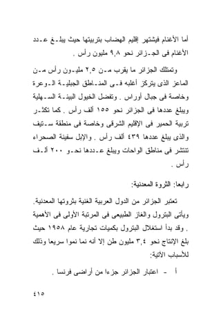 ‫ﺃﻤﺎ ﺍﻷﻏﻨﺎﻡ ﻓﻴﺸﺘﻬﺭ ﺇﻗﻠﻴﻡ ﺍﻟﻬﻀﺎﺏ ﺒﺘﺭﺒﻴﺘﻬﺎ ﺤﻴﺙ ﻴﺒﻠـﻎ ﻋـﺩﺩ‬
               ‫ﺍﻷﻏﻨﺎﻡ ﻓﻰ ﺍﻟﺠـﺯﺍﺌﺭ ﻨﺤﻭ ٨,٩ ﻤﻠﻴﻭﻥ ﺭﺃﺱ .‬

‫ﻭﺘﻤﺘﻠﻙ ﺍﻟﺠﺯﺍﺌﺭ ﻤﺎ ﻴﻘﺭﺏ ﻤـﻥ ٥,٢ ﻤﻠﻴـﻭﻥ ﺭﺃﺱ ﻤـﻥ‬
‫ﺍﻟﻤﺎﻋﺯ ﺍﻟﺫﻯ ﻴﺘﺭﻜﺯ ﺃﻏﻠﺒﻪ ﻓـﻰ ﺍﻟﻤﻨـﺎﻁﻕ ﺍﻟﺠﺒﻠﻴـﺔ ﺍﻟـﻭﻋﺭﺓ‬
‫ﻭﺨﺎﺼﺔ ﻓﻰ ﺠﺒﺎل ﺃﻭﺭﺍﺱ . ﻭﺘﻔﻀل ﺍﻟﺨﻴﻭل ﺍﻟﺒﻴﺌـﺔ ﺍﻟﺴـﻬﻠﻴﺔ‬
‫ﻭﻴﺒﻠﻎ ﻋﺩﺩﻫﺎ ﻓﻰ ﺍﻟﺠﺯﺍﺌﺭ ﻨﺤﻭ ٥٥١ ﺃﻟﻑ ﺭﺃﺱ . ﻜﻤﺎ ﺘﻜﺜـﺭ‬
‫ﺘﺭﺒﻴﺔ ﺍﻟﺤﻤﻴﺭ ﻓﻰ ﺍﻹﻗﻠﻴﻡ ﺍﻟﺸﺭﻗﻰ ﻭﺨﺎﺼﺔ ﻓﻰ ﻤﻨﻁﻘﺔ ﺴـﺘﻴﻑ‬
‫ﻭﺍﻟﺫﻯ ﻴﺒﻠﻎ ﻋﺩﺩﻫﺎ ٩٣٤ ﺃﻟﻑ ﺭﺃﺱ . ﻭﺍﻹﺒل ﺴﻔﻴﻨﺔ ﺍﻟﺼﺤﺭﺍﺀ‬
‫ﺘﻨﺘﺸﺭ ﻓﻰ ﻤﻨﺎﻁﻕ ﺍﻟﻭﺍﺤﺎﺕ ﻭﻴﺒﻠﻎ ﻋـﺩﺩﻫﺎ ﻨﺤـﻭ ٠٠٢ ﺃﻟـﻑ‬
                                                     ‫ﺭﺃﺱ .‬

                                     ‫ﺭﺍﺒ ‪‬ﺎ: ﺍﻟﺜﺭﻭﺓ ﺍﻟﻤﻌﺩﻨﻴﺔ:‬
                                                        ‫ﻌ‬

‫ﺘﻌﺘﺒﺭ ﺍﻟﺠﺯﺍﺌﺭ ﻤﻥ ﺍﻟﺩﻭل ﺍﻟﻌﺭﺒﻴﺔ ﺍﻟﻐﻨﻴﺔ ﺒﺜﺭﻭﺘﻬﺎ ﺍﻟﻤﻌﺩﻨﻴﺔ.‬
‫ﻭﻴﺄﺘﻰ ﺍﻟﺒﺘﺭﻭل ﻭﺍﻟﻐﺎﺯ ﺍﻟﻁﺒﻴﻌﻰ ﻓﻰ ﺍﻟﻤﺭﺘﺒﺔ ﺍﻷﻭﻟﻰ ﻓﻰ ﺍﻷﻫﻤﻴﺔ‬
‫. ﻭﻗﺩ ﺒﺩﺃ ﺍﺴﺘﻐﻼل ﺍﻟﺒﺘﺭﻭل ﺒﻜﻤﻴﺎﺕ ﺘﺠﺎﺭﻴﺔ ﻋﺎﻡ ٨٥٩١ ﺤﻴﺙ‬
‫ﺒﻠﻎ ﺍﻹﻨﺘﺎﺝ ﻨﺤﻭ ٤,٣ ﻤﻠﻴﻭﻥ ﻁﻥ ﺇﻻ ﺃﻨﻪ ﻨﻤﺎ ﻨﻤﻭﺍ ﺴﺭﻴﻌﺎ ﻭﺫﻟﻙ‬
     ‫ﹰ‬     ‫ﹰ‬
                                            ‫ﻟﻸﺴﺒﺎﺏ ﺍﻵﺘﻴﺔ:‬

       ‫ﺃ - ﺍﻋﺘﺒﺎﺭ ﺍﻟﺠﺯﺍﺌﺭ ﺠﺯﺀﺍ ﻤﻥ ﺃﺭﺍﻀﻰ ﻓﺭﻨﺴﺎ .‬
                        ‫ﹰ‬

‫٥١٤‬
 