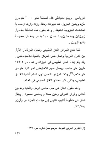 ‫ﺍﻟﺘﺭﻴﺎﺴﻰ . ﻭﻴﺒﻠﻎ ﺍﺤﺘﻴﺎﻁﻰ ﻫﺫﻩ ﺍﻟﻤﻨﻁﻘﺔ ﻨﺤﻭ ٠٠٠٢ ﻤﻠﻴـﻭﻥ‬
‫ﻁﻥ، ﻭﻴﺘﻤﻴﺯ ﺍﻟﺒﺘﺭﻭل ﻫﻨﺎ ﺒﺠﻭﺩﺘﻪ ﻭﺨﻔﺔ ﻭﺯﻨﻪ ﻭﺍﺭﺘﻔﺎﻉ ﻨﺴـﺒﺔ‬
‫ﺍﻟﻤﺸﺘﻘﺎﺕ ﺍﻟﺒﺘﺭﻭﻟﻴﺔ ﺍﻟﺨﻔﻴﻔﺔ . ﻭﺃﻫﻡ ﺤﻘﻭل ﻫﺫﻩ ﺍﻟﻤﻨﻁﻘﺔ ﺤﻘـﻭل‬
‫ﺯﺍﺭﺯﺘﻴﻥ ﻭﺒﻪ ﻤﺎ ﻴﺯﻴـﺩ ﻋـﻥ ٠٠١ ﺒﺌـﺭ ﻭﺤﻘـل ﻋﺠﻴﻠـﺔ‬
                                            ‫ﻭﺘﺠﻭﻨﺘﻭﺭﻴﻥ .‬

‫ﻜﻤﺎ ﺘﻨﺘﺞ ﺍﻟﺠﺯﺍﺌﺭ ﺍﻟﻐﺎﺯ ﺍﻟﻁﺒﻴﻌﻰ ﻭﺘﺤﺘل ﺍﻟﻤﺭﻜـﺯ ﺍﻷﻭل‬
‫ﺒﻴﻥ ﺍﻟﺩﻭل ﺍﻟﻌﺭﺒﻴﺔ ﻭﺘﺤﺘل ﻨﻔﺱ ﺍﻟﻤﺭﻜﺯ ﺒﺎﻟﻨﺴﺒﺔ ﻟﻼﺤﺘﻴـﺎﻁﻰ .‬
‫ﻭﻗﺩ ﺒﻠﻎ ﺇﻨﺘﺎﺝ ﺍﻟﻐﺎﺯ ﺍﻟﻁﺒﻴﻌﻰ ﻓﻰ ﺍﻟﺠﺯﺍﺌـﺭ ﻨﺤــﻭ ٥,٣٥١‬
‫ﻤﻠﻴﻭﻥ ﻤﺘﺭ ﻤﻜﻌﺏ ﻭﻴﺼل ﺤﺠﻡ ﺍﻻﺤﺘﻴﺎﻁﻰ ﻨﺤﻭ ٥,٤ ﻤﻠﻴـﺎﺭ‬
‫ﻤﺘﺭ ﻤﻜﻌﺏ)١(. ﻭﺘﻌﺩ ﺍﻟﺠﺯﺍﺌﺭ ﺨﺎﻤﺱ ﺩﻭل ﺍﻟﻌﺎﻟﻡ ﺃﻨﺘﺎ ‪‬ﺎ ﻟﻠﻐـﺎﺯ‬
        ‫ﺠ‬
      ‫ﺍﻟﻁﺒﻴﻌﻲ، ﻭﺜﺎﻨﻲ ﺃﻜﺒﺭ ﻤﺼﺩﺭ ﻟﻠﻐﺎﺯ ﺍﻟﻁﺒﻴﻌﻲ ﻓﻲ ﺍﻟﻌﺎﻟﻡ.‬

‫ﻭﺃﻫﻡ ﺤﻘﻭل ﺍﻟﻐﺎﺯ ﻫﻰ ﺤﻘل ﺤﺎﺴﻰ ﺍﻟﺭﻤل ﻭﺍﻟﻌﺎﺒﺩ ﻭﻋـﻴﻥ‬
‫ﺃﻤﻨﺎﺱ ﻭﺍﻟﺭﺍﺭ ﺍﻟﺸﺭﻗﻰ ﻭﻋﻴﻥ ﺼﻼﺡ ﻭﺤﺎﺴﻰ ﻤﺴﻌﻭﺩ . ﻭﻴﻨﻘل‬
‫ﺍﻟﻐﺎﺯ ﻓﻰ ﺨﻁﻭﻁ ﺃﻨﺎﺒﻴﺏ ﺘﻨﺘﻬﻰ ﺇﻟﻰ ﻤﻴﻨـﺎﺀ ﺍﻟﺠﺯﺍﺌـﺭ ﻭﺃﺭﺯﻭ‬
                                                 ‫ﻭﺴﻜﻴﻜﺩﺓ.‬




          ‫)١( ﺍﻟﺘﻘﺭﻴﺭ ﺍﻟﻌﺭﺒﻰ ﺍﻟﻤﻭﺤﺩ، ﻤﺭﺠﻊ ﺴﺒﻕ ﺫﻜﺭﻩ، ﺹ ٦٧٢.‬
‫٧١٤‬
 