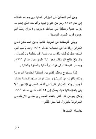 ‫ﻭﻤﻥ ﺃﻫﻡ ﺍﻟﻤﻌﺎﺩﻥ ﻓﻰ ﺍﻟﺠﺯﺍﺌﺭ ﺍﻟﺤﺩﻴﺩ ﻭﻴﺭﺠﻊ ﺍﺴـﺘﻐﻼﻟﻪ‬
‫ﺇﻟﻰ ﻋﺎﻡ ٥٦٨١ ﻭﻫﻭ ﻤﻥ ﺍﻟﻨﻭﻉ ﺍﻟﺠﻴﺩ ﻭﺃﻫﻡ ﻤﻨـﺎﻁﻕ ﺇﻨﺘﺎﺠـﻪ‬
‫ﻏﺭﺏ ﻋﻨﺎﺒﺔ ﻭﻤﻨﻁﻘﺔ ﺒﻨﻰ ﺼﺎﺤﻘﺎ ﻏـﺭﺏ ﻭﻫـﺭﺍﻥ ﻭﻤﻨـﺎﺠﻡ‬
                              ‫ﻋﻭﻨﺯﺓ ﻗﺭﺏ ﺍﻟﺤﺩﻭﺩ ﺍﻟﺘﻭﻨﺴﻴﺔ .‬

‫ﻭﻴﺄﺘﻰ ﺍﻟﻔﻭﺴﻔﺎﺕ ﻓﻰ ﺍﻟﻤﺭﺘﺒﺔ ﺍﻟﺜﺎﻨﻴﺔ ﺒـﻴﻥ ﺍﻟﻤﻌـﺎﺩﻥ ﻓـﻰ‬
‫ﺍﻟﺠﺯﺍﺌﺭ، ﻭﻗﺩ ﺒﺩﺃ ﻓﻰ ﺍﺴﺘﻐﻼﻟﻪ ﻋـﺎﻡ ٢١٩١ ﻭﺃﻫـﻡ ﻤﻨـﺎﻁﻕ‬
‫ﺇﻨﺘﺎﺠﻪ ﺠﺒل ﻜﻭﻟﻴﻑ ﺒﺎﻟﻘﺭﺏ ﻤﻥ ﺘﺒﺴﺔ ﻭﻗﺴـﻨﻁﻴﻨﺔ ﻭﺘﻭﻜﻔﻴـل .‬
‫ﻭﻗﺩ ﺒﻠﻎ ﺇﻨﺘﺎﺝ ﺍﻟﻔﻭﺴﻔﺎﺕ ﻨﺤﻭ ١,٢ ﻤﻠﻴﻭﻥ ﻁﻥ ﻋـﺎﻡ ٩٩٩١.‬
      ‫ﻭﻴﺼﺩﺭ ﺍﻟﻔﻭﺴﻔﺎﺕ ﺇﻟﻰ ﻓﺭﻨﺴﺎ ﻭﺃﺴﺒﺎﻨﻴﺎ ﻭﺇﻨﺠﻠﺘﺭﺍ ﻭﺃﻟﻤﺎﻨﻴﺎ .‬

‫ﻜﻤﺎ ﻴﺴﺘﺨﺭﺝ ﻤﻌﻅﻡ ﺍﻟﻔﺤﻡ ﻤﻥ ﺍﻟﻤﻨﻁﻘﺔ ﺍﻟﺠﻨﻭﺒﻴﺔ ﺍﻟﻐﺭﺒﻴـﺔ‬
‫ﻭﺫﻟﻙ ﺒﺎﻟﻘﺭﺏ ﻤﻥ ﻜﻠﻤﺒﺸﺎﺭﻭ ﺤﻴﺙ ﺘﻭﺠﺩ ﻤﻨﺎﺠﻡ ﻗﻨﺎﺩﺴﺔ ﻭﺒﺸﺎﺭ‬
‫ﺍﻟﺠﺩﻴﺩ . ﻭﺘﻌﺩ ﺍﻟﺠﺯﺍﺌﺭ ﻓﻘﻴﺭﺓ ﻓﻰ ﺍﻟﻔﺤﻡ ﺍﻟﺤﺠﺭﻯ ﻓﺈﻨﺘﺎﺠﻬـﺎ ﻻ‬
‫ﻴﻔﻰ ﺒﺎﺤﺘﻴﺎﺠﺎﺘﻬﺎ ﺤﻴﺙ ﻴﺼل ﺇﻟﻰ ٥١ ﺃﻟﻑ ﻁـﻥ ﻋـﺎﻡ ٩٩٩١‬
‫ﻭﻟﻜﻥ ﻴﻌﻭﺽ ﻫﺫﺍ ﺍﻟﻔﻘﺭ ﺒﺎﻟﻔﺤﻡ ﺍﻟﺤﺠـﺭﻯ ﻏﻨـﻰ ﺍﻷﺭﺍﻀـﻰ‬
                        ‫ﺍﻟﺠﺯﺍﺌﺭﻴﺔ ﺒﺎﻟﺒﺘﺭﻭل ﻜﻤﺎ ﺴﺒﻕ ﺍﻟﺫﻜﺭ .‬

                                         ‫ﺨﺎﻤ ‪‬ﺎ: ﺍﻟﺼﻨﺎﻋﺔ:‬
                                                    ‫ﺴ‬



‫٨١٤‬
 