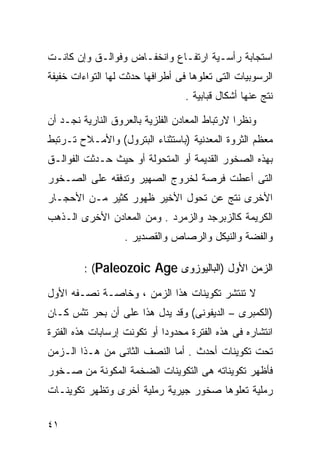 ‫ﺍﺴﺘﺠﺎﺒﺔ ﺭﺃﺴـﻴﺔ ﺍﺭﺘﻔـﺎﻉ ﻭﺍﻨﺨﻔـﺎﺽ ﻭﻓﻭﺍﻟـﻕ ﻭﺇﻥ ﻜﺎﻨـﺕ‬
‫ﺍﻟﺭﺴﻭﺒﻴﺎﺕ ﺍﻟﺘﻰ ﺘﻌﻠﻭﻫﺎ ﻓﻰ ﺃﻁﺭﺍﻓﻬﺎ ﺤﺩﺜﺕ ﻟﻬﺎ ﺍﻟﺘﻭﺍﺀﺍﺕ ﺨﻔﻴﻔﺔ‬
                                  ‫ﻨﺘﺞ ﻋﻨﻬﺎ ﺃﺸﻜﺎل ﻗﺒﺎﺒﻴﺔ .‬

‫ﻭﻨﻅﺭﺍ ﻻﺭﺘﺒﺎﻁ ﺍﻟﻤﻌﺎﺩﻥ ﺍﻟﻔﻠﺯﻴﺔ ﺒﺎﻟﻌﺭﻭﻕ ﺍﻟﻨﺎﺭﻴﺔ ﻨﺠـﺩ ﺃﻥ‬
                                               ‫ﹰ‬
‫ﻤﻌﻅﻡ ﺍﻟﺜﺭﻭﺓ ﺍﻟﻤﻌﺩﻨﻴﺔ )ﺒﺎﺴﺘﺜﻨﺎﺀ ﺍﻟﺒﺘﺭﻭل( ﻭﺍﻷﻤـﻼﺡ ﺘـﺭﺘﺒﻁ‬
‫ﺒﻬﺫﻩ ﺍﻟﺼﺨﻭﺭ ﺍﻟﻘﺩﻴﻤﺔ ﺃﻭ ﺍﻟﻤﺘﺤﻭﻟﺔ ﺃﻭ ﺤﻴﺙ ﺤـﺩﺜﺕ ﺍﻟﻔﻭﺍﻟـﻕ‬
‫ﺍﻟﺘﻰ ﺃﻋﻁﺕ ﻓﺭﺼﺔ ﻟﺨﺭﻭﺝ ﺍﻟﺼﻬﻴﺭ ﻭﺘﺩﻓﻘﻪ ﻋﻠﻰ ﺍﻟﺼـﺨﻭﺭ‬
‫ﺍﻷﺨﺭﻯ ﻨﺘﺞ ﻋﻥ ﺘﺤﻭل ﺍﻷﺨﻴﺭ ﻅﻬﻭﺭ ﻜﺜﻴﺭ ﻤـﻥ ﺍﻷﺤﺠـﺎﺭ‬
‫ﺍﻟﻜﺭﻴﻤﺔ ﻜﺎﻟﺯﺒﺭﺠﺩ ﻭﺍﻟﺯﻤﺭﺩ . ﻭﻤﻥ ﺍﻟﻤﻌﺎﺩﻥ ﺍﻷﺨﺭﻯ ﺍﻟـﺫﻫﺏ‬
                   ‫ﻭﺍﻟﻔﻀﺔ ﻭﺍﻟﻨﻴﻜل ﻭﺍﻟﺭﺼﺎﺹ ﻭﺍﻟﻘﺼﺩﻴﺭ .‬

         ‫ﺍﻟﺯﻤﻥ ﺍﻷﻭل )ﺍﻟﺒﺎﻟﻴﻭﺯﻭﻯ ‪: (Paleozoic Age‬‬

‫ﻻ ﺘﻨﺘﺸﺭ ﺘﻜﻭﻴﻨﺎﺕ ﻫﺫﺍ ﺍﻟﺯﻤﻥ ، ﻭﺨﺎﺼـﺔ ﻨﺼـﻔﻪ ﺍﻷﻭل‬
‫)ﺍﻟﻜﻤﺒﺭﻯ – ﺍﻟﺩﻴﻔﻭﻨﻰ( ﻭﻗﺩ ﻴﺩل ﻫﺫﺍ ﻋﻠﻰ ﺃﻥ ﺒﺤﺭ ﺘﺜﺱ ﻜـﺎﻥ‬
‫ﺍﻨﺘﺸﺎﺭﻩ ﻓﻰ ﻫﺫﻩ ﺍﻟﻔﺘﺭﺓ ﻤﺤﺩﻭﺩﺍ ﺃﻭ ﺘﻜﻭﻨﺕ ﺇﺭﺴﺎﺒﺎﺕ ﻫﺫﻩ ﺍﻟﻔﺘﺭﺓ‬
                            ‫ﹰ‬
‫ﺘﺤﺕ ﺘﻜﻭﻴﻨﺎﺕ ﺃﺤﺩﺙ . ﺃﻤﺎ ﺍﻟﻨﺼﻑ ﺍﻟﺜﺎﻨﻰ ﻤﻥ ﻫـﺫﺍ ﺍﻟـﺯﻤﻥ‬
‫ﻓﺄﻅﻬﺭ ﺘﻜﻭﻴﻨﺎﺘﻪ ﻫﻰ ﺍﻟﺘﻜﻭﻴﻨﺎﺕ ﺍﻟﻀﺨﻤﺔ ﺍﻟﻤﻜﻭﻨﺔ ﻤﻥ ﺼـﺨﻭﺭ‬
‫ﺭﻤﻠﻴﺔ ﺘﻌﻠﻭﻫﺎ ﺼﺨﻭﺭ ﺠﻴﺭﻴﺔ ﺭﻤﻠﻴﺔ ﺃﺨﺭﻯ ﻭﺘﻅﻬﺭ ﺘﻜﻭﻴﻨـﺎﺕ‬

‫١٤‬
 