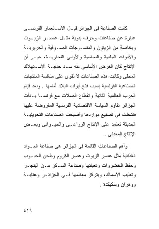 ‫ﻜﺎﻨﺕ ﺍﻟﺼﻨﺎﻋﺔ ﻓﻰ ﺍﻟﺠﺯﺍﺌﺭ ﻗﺒـل ﺍﻻﺴـﺘﻌﻤﺎﺭ ﺍﻟﻔﺭﻨﺴـﻰ‬
‫ﻋﺒﺎﺭﺓ ﻋﻥ ﺼﻨﺎﻋﺎﺕ ﻭﺤﺭﻑ ﻴﺩﻭﻴﺔ ﻤﺜـل ﻋﺼـﺭ ﺍﻟﺯﻴـﻭﺕ‬
‫ﻭﺒﺨﺎﺼﺔ ﻤﻥ ﺍﻟﺯﻴﺘﻭﻥ ﻭﺍﻟﻤﻨﺴـﻭﺠﺎﺕ ﺍﻟﺼـﻭﻓﻴﺔ ﻭﺍﻟﺤﺭﻴﺭﻴـﺔ‬
‫ﻭﺍﻷﺩﻭﺍﺕ ﺍﻟﺠﻠﺩﻴﺔ ﻭﺍﻟﻨﺤﺎﺴﻴﺔ ﻭﺍﻷﻭﺍﻨﻰ ﺍﻟﻔﺨﺎﺭﻴـﺔ، ﻏﻴـﺭ ﺃﻥ‬
‫ﺍﻹﻨﺘﺎﺝ ﻜﺎﻥ ﺍﻟﻐﺭﺽ ﺍﻷﺴﺎﺴﻰ ﻤﻨﻪ ﺴـﺩ ﺤﺎﺠـﺔ ﺍﻻﺴـﺘﻬﻼﻙ‬
‫ﺍﻟﻤﺤﻠﻰ ﻭﻜﺎﻨﺕ ﻫﺫﻩ ﺍﻟﺼﻨﺎﻋﺎﺕ ﻻ ﺘﻘﻭﻯ ﻋﻠﻰ ﻤﻨﺎﻓﺴﺔ ﺍﻟﻤﻨﺘﺠﺎﺕ‬
‫ﺍﻟﺼﻨﺎﻋﻴﺔ ﺍﻟﻔﺭﻨﺴﻴﺔ ﺒﺴﺒﺏ ﻓﺘﺢ ﺃﺒﻭﺍﺏ ﺍﻟﺒﻼﺩ ﺃﻤﺎﻤﻬﺎ . ﻭﺒﻌﺩ ﻗﻴﺎﻡ‬
‫ﺍﻟﺤﺭﺏ ﺍﻟﻌﺎﻟﻤﻴﺔ ﺍﻟﺜﺎﻨﻴﺔ ﻭﺍﻨﻘﻁﺎﻉ ﺍﻟﺼﻼﺕ ﻤﻊ ﻓﺭﻨﺴـﺎ ﺒـﺩﺃﺕ‬
‫ﺍﻟﺠﺯﺍﺌﺭ ﺘﻘﺎﻭﻡ ﺍﻟﺴﻴﺎﺴﺔ ﺍﻻﻗﺘﺼﺎﺩﻴﺔ ﺍﻟﻔﺭﻨﺴﻴﺔ ﺍﻟﻤﻔﺭﻭﻀﺔ ﻋﻠﻴﻬﺎ‬
‫ﻓﻨﺸﻁﺕ ﻓﻰ ﺘﺼﻨﻴﻊ ﻤﻭﺍﺭﺩﻫﺎ ﻭﺃﺼﺒﺤﺕ ﺍﻟﺼﻨﺎﻋﺎﺕ ﺍﻟﺘﺤﻭﻴﻠﻴـﺔ‬
‫ﺍﻟﺤﺩﻴﺜﺔ ﺘﻌﺘﻤﺩ ﻋﻠﻰ ﺍﻹﻨﺘﺎﺝ ﺍﻟﺯﺭﺍﻋـﻰ ﻭﺍﻟﺤﻴـﻭﺍﻨﻰ ﻭﺒﻌـﺽ‬
                                         ‫ﺍﻹﻨﺘﺎﺝ ﺍﻟﻤﻌﺩﻨﻰ .‬

‫ﻭﺃﻫﻡ ﺍﻟﺼﻨﺎﻋﺎﺕ ﺍﻟﻘﺎﺌﻤﺔ ﻓﻰ ﺍﻟﺠﺯﺍﺌﺭ ﻫﻰ ﺼﻨﺎﻋﺔ ﺍﻟﻤـﻭﺍﺩ‬
‫ﺍﻟﻐﺫﺍﺌﻴﺔ ﻤﺜل ﻋﺼﺭ ﺍﻟﺯﻴﻭﺕ ﻭﻋﺼﺭ ﺍﻟﻜﺭﻭﻡ ﻭﻁﺤﻥ ﺍﻟﺤﺒـﻭﺏ‬
‫ﻭﺤﻔﻅ ﺍﻟﺨﻀﺭﻭﺍﺕ ﻭﺘﻌﺒﺌﺘﻬﺎ ﻭﺼﻨﺎﻋﺔ ﺍﻟﺴـﻜﺭ ﻤـﻥ ﺍﻟﺒﻨﺠـﺭ‬
‫ﻭﺘﻌﻠﻴﺏ ﺍﻷﺴﻤﺎﻙ، ﻭﻴﺘﺭﻜﺯ ﻤﻌﻅﻤﻬﺎ ﻓـﻰ ﺍﻟﺠﺯﺍﺌـﺭ ﻭﻋﻨﺎﺒـﺔ‬
                                      ‫ﻭﻭﻫﺭﺍﻥ ﻭﺴﻜﻴﻜﺩﺓ .‬



‫٩١٤‬
 