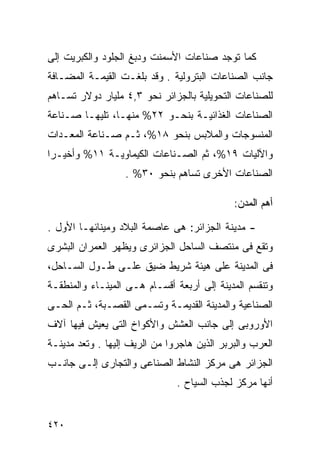 ‫ﻜﻤﺎ ﺘﻭﺠﺩ ﺼﻨﺎﻋﺎﺕ ﺍﻷﺴﻤﻨﺕ ﻭﺩﺒﻎ ﺍﻟﺠﻠﻭﺩ ﻭﺍﻟﻜﺒﺭﻴﺕ ﺇﻟﻰ‬
‫ﺠﺎﻨﺏ ﺍﻟﺼﻨﺎﻋﺎﺕ ﺍﻟﺒﺘﺭﻭﻟﻴﺔ . ﻭﻗﺩ ﺒﻠﻐـﺕ ﺍﻟﻘﻴﻤـﺔ ﺍﻟﻤﻀـﺎﻓﺔ‬
‫ﻟﻠﺼﻨﺎﻋﺎﺕ ﺍﻟﺘﺤﻭﻴﻠﻴﺔ ﺒﺎﻟﺠﺯﺍﺌﺭ ﻨﺤﻭ ٣,٤ ﻤﻠﻴﺎﺭ ﺩﻭﻻﺭ ﺘﺴـﺎﻫﻡ‬
‫ﺍﻟﺼﻨﺎﻋﺎﺕ ﺍﻟﻐﺫﺍﺌﻴـﺔ ﺒﻨﺤـﻭ ٢٢% ﻤﻨﻬـﺎ، ﺘﻠﻴﻬـﺎ ﺼـﻨﺎﻋﺔ‬
‫ﺍﻟﻤﻨﺴﻭﺠﺎﺕ ﻭﺍﻟﻤﻼﺒﺱ ﺒﻨﺤﻭ ٨١%، ﺜـﻡ ﺼـﻨﺎﻋﺔ ﺍﻟﻤﻌـﺩﺍﺕ‬
‫ﻭﺍﻵﻟﻴﺎﺕ ٩١%، ﺜﻡ ﺍﻟﺼـﻨﺎﻋﺎﺕ ﺍﻟﻜﻴﻤﺎﻭﻴـﺔ ١١% ﻭﺃﺨﻴـﺭﺍ‬
‫ﹰ‬
                   ‫ﺍﻟﺼﻨﺎﻋﺎﺕ ﺍﻷﺨﺭﻯ ﺘﺴﺎﻫﻡ ﺒﻨﺤﻭ ٠٣% .‬

                                             ‫ﺃﻫﻡ ﺍﻟﻤﺩﻥ:‬

‫- ﻤﺩﻴﻨﺔ ﺍﻟﺠﺯﺍﺌﺭ: ﻫﻰ ﻋﺎﺼﻤﺔ ﺍﻟﺒﻼﺩ ﻭﻤﻴﻨﺎﺌﻬـﺎ ﺍﻷﻭل .‬
‫ﻭﺘﻘﻊ ﻓﻰ ﻤﻨﺘﺼﻑ ﺍﻟﺴﺎﺤل ﺍﻟﺠﺯﺍﺌﺭﻯ ﻭﻴﻅﻬﺭ ﺍﻟﻌﻤﺭﺍﻥ ﺍﻟﺒﺸﺭﻯ‬
‫ﻓﻰ ﺍﻟﻤﺩﻴﻨﺔ ﻋﻠﻰ ﻫﻴﺌﺔ ﺸﺭﻴﻁ ﻀﻴﻕ ﻋﻠـﻰ ﻁـﻭل ﺍﻟﺴـﺎﺤل،‬
‫ﻭﺘﻨﻘﺴﻡ ﺍﻟﻤﺩﻴﻨﺔ ﺇﻟﻰ ﺃﺭﺒﻌﺔ ﺃﻗﺴـﺎﻡ ﻫـﻰ ﺍﻟﻤﻴﻨـﺎﺀ ﻭﺍﻟﻤﻨﻁﻘـﺔ‬
‫ﺍﻟﺼﻨﺎﻋﻴﺔ ﻭﺍﻟﻤﺩﻴﻨﺔ ﺍﻟﻘﺩﻴﻤـﺔ ﻭﺘﺴـﻤﻰ ﺍﻟﻘﺼـﺒﺔ، ﺜـﻡ ﺍﻟﺤـﻰ‬
‫ﺍﻷﻭﺭﻭﺒﻰ ﺇﻟﻰ ﺠﺎﻨﺏ ﺍﻟﻌﺸﺵ ﻭﺍﻷﻜﻭﺍﺥ ﺍﻟﺘﻰ ﻴﻌﻴﺵ ﻓﻴﻬﺎ ﺁﻻﻑ‬
‫ﺍﻟﻌﺭﺏ ﻭﺍﻟﺒﺭﺒﺭ ﺍﻟﺫﻴﻥ ﻫﺎﺠﺭﻭﺍ ﻤﻥ ﺍﻟﺭﻴﻑ ﺇﻟﻴﻬﺎ . ﻭﺘﻌﺩ ﻤﺩﻴﻨـﺔ‬
‫ﺍﻟﺠﺯﺍﺌﺭ ﻫﻰ ﻤﺭﻜﺯ ﺍﻟﻨﺸﺎﻁ ﺍﻟﺼﻨﺎﻋﻰ ﻭﺍﻟﺘﺠﺎﺭﻯ ﺇﻟـﻰ ﺠﺎﻨـﺏ‬
                               ‫ﺃﻨﻬﺎ ﻤﺭﻜﺯ ﻟﺠﺫﺏ ﺍﻟﺴﻴﺎﺡ .‬


‫٠٢٤‬
 