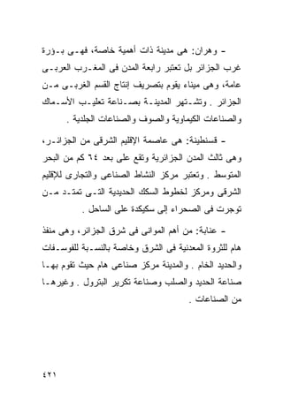 ‫- ﻭﻫﺭﺍﻥ: ﻫﻰ ﻤﺩﻴﻨﺔ ﺫﺍﺕ ﺃﻫﻤﻴﺔ ﺨﺎﺼﺔ، ﻓﻬـﻰ ﺒـﺅﺭﺓ‬
‫ﻏﺭﺏ ﺍﻟﺠﺯﺍﺌﺭ ﺒل ﺘﻌﺘﺒﺭ ﺭﺍﺒﻌﺔ ﺍﻟﻤﺩﻥ ﻓﻰ ﺍﻟﻤﻐـﺭﺏ ﺍﻟﻌﺭﺒـﻰ‬
‫ﻋﺎﻤﺔ، ﻭﻫﻰ ﻤﻴﻨﺎﺀ ﻴﻘﻭﻡ ﺒﺘﺼﺭﻴﻑ ﺇﻨﺘﺎﺝ ﺍﻟﻘﺴﻡ ﺍﻟﻐﺭﺒـﻰ ﻤـﻥ‬
‫ﺍﻟﺠﺯﺍﺌﺭ . ﻭﺘﺸـﺘﻬﺭ ﺍﻟﻤﺩﻴﻨـﺔ ﺒﺼـﻨﺎﻋﺔ ﺘﻌﻠﻴـﺏ ﺍﻷﺴـﻤﺎﻙ‬
      ‫ﻭﺍﻟﺼﻨﺎﻋﺎﺕ ﺍﻟﻜﻴﻤﺎﻭﻴﺔ ﻭﺍﻟﺼﻭﻑ ﻭﺍﻟﺼﻨﺎﻋﺎﺕ ﺍﻟﺠﻠﺩﻴﺔ .‬

‫- ﻗﺴﻨﻁﻴﻨﺔ: ﻫﻰ ﻋﺎﺼﻤﺔ ﺍﻹﻗﻠﻴﻡ ﺍﻟﺸﺭﻗﻰ ﻤﻥ ﺍﻟﺠﺯﺍﺌـﺭ،‬
‫ﻭﻫﻰ ﺜﺎﻟﺙ ﺍﻟﻤﺩﻥ ﺍﻟﺠﺯﺍﺌﺭﻴﺔ ﻭﺘﻘﻊ ﻋﻠﻰ ﺒﻌﺩ ٤٦ ﻜﻡ ﻤﻥ ﺍﻟﺒﺤﺭ‬
‫ﺍﻟﻤﺘﻭﺴﻁ . ﻭﺘﻌﺘﺒﺭ ﻤﺭﻜﺯ ﺍﻟﻨﺸﺎﻁ ﺍﻟﺼﻨﺎﻋﻰ ﻭﺍﻟﺘﺠﺎﺭﻯ ﻟﻺﻗﻠﻴﻡ‬
‫ﺍﻟﺸﺭﻗﻰ ﻭﻤﺭﻜﺯ ﻟﺨﻁﻭﻁ ﺍﻟﺴﻜﻙ ﺍﻟﺤﺩﻴﺩﻴﺔ ﺍﻟﺘـﻰ ﺘﻤﺘـﺩ ﻤـﻥ‬
          ‫ﺘﻭﺠﺭﺕ ﻓﻰ ﺍﻟﺼﺤﺭﺍﺀ ﺇﻟﻰ ﺴﻜﻴﻜﺩﺓ ﻋﻠﻰ ﺍﻟﺴﺎﺤل .‬

‫- ﻋﻨﺎﺒﺔ: ﻤﻥ ﺃﻫﻡ ﺍﻟﻤﻭﺍﻨﻰ ﻓﻰ ﺸﺭﻕ ﺍﻟﺠﺯﺍﺌﺭ، ﻭﻫﻰ ﻤﻨﻔﺫ‬
‫ﻫﺎﻡ ﻟﻠﺜﺭﻭﺓ ﺍﻟﻤﻌﺩﻨﻴﺔ ﻓﻰ ﺍﻟﺸﺭﻕ ﻭﺨﺎﺼﺔ ﺒﺎﻟﻨﺴـﺒﺔ ﻟﻠﻔﻭﺴـﻔﺎﺕ‬
‫ﻭﺍﻟﺤﺩﻴﺩ ﺍﻟﺨﺎﻡ . ﻭﺍﻟﻤﺩﻴﻨﺔ ﻤﺭﻜﺯ ﺼﻨﺎﻋﻰ ﻫﺎﻡ ﺤﻴﺙ ﺘﻘﻭﻡ ﺒﻬـﺎ‬
‫ﺼﻨﺎﻋﺔ ﺍﻟﺤﺩﻴﺩ ﻭﺍﻟﺼﻠﺏ ﻭﺼﻨﺎﻋﺔ ﺘﻜﺭﻴﺭ ﺍﻟﺒﺘﺭﻭل . ﻭﻏﻴﺭﻫـﺎ‬
                                       ‫ﻤﻥ ﺍﻟﺼﻨﺎﻋﺎﺕ .‬




‫١٢٤‬
 