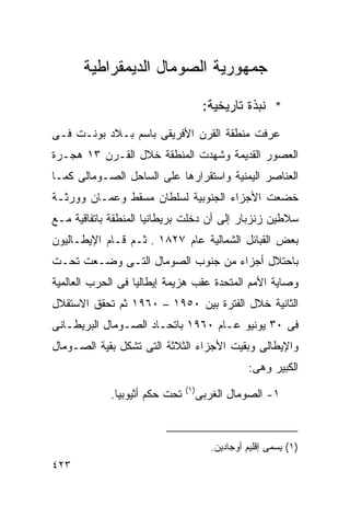 ‫ﺠﻤﻬﻭﺭﻴﺔ ﺍﻟﺼﻭﻤﺎل ﺍﻟﺩﻴﻤﻘﺭﺍﻁﻴﺔ‬

                                      ‫* ﻨﺒﺫﺓ ﺘﺎﺭﻴﺨﻴﺔ:‬
‫ﻋﺭﻓﺕ ﻤﻨﻁﻘﺔ ﺍﻟﻘﺭﻥ ﺍﻷﻓﺭﻴﻘﻰ ﺒﺎﺴﻡ ﺒـﻼﺩ ﺒﻭﻨـﺕ ﻓـﻰ‬
‫ﺍﻟﻌﺼﻭﺭ ﺍﻟﻘﺩﻴﻤﺔ ﻭﺸﻬﺩﺕ ﺍﻟﻤﻨﻁﻘﺔ ﺨﻼل ﺍﻟﻘـﺭﻥ ٣١ ﻫﺠـﺭﺓ‬
‫ﺍﻟﻌﻨﺎﺼﺭ ﺍﻟﻴﻤﻨﻴﺔ ﻭﺍﺴﺘﻘﺭﺍﺭﻫﺎ ﻋﻠﻰ ﺍﻟﺴﺎﺤل ﺍﻟﺼـﻭﻤﺎﻟﻰ ﻜﻤـﺎ‬
‫ﺨﻀﻌﺕ ﺍﻷﺠﺯﺍﺀ ﺍﻟﺠﻨﻭﺒﻴﺔ ﻟﺴﻠﻁﺎﻥ ﻤﺴﻘﻁ ﻭ ‪‬ﻤـﺎﻥ ﻭﻭﺭﺜـﺔ‬
           ‫ﻋ‬
‫ﺴﻼﻁﻴﻥ ﺯﻨﺯﺒﺎﺭ ﺇﻟﻰ ﺃﻥ ﺩﺨﻠﺕ ﺒﺭﻴﻁﺎﻨﻴﺎ ﺍﻟﻤﻨﻁﻘﺔ ﺒﺎﺘﻔﺎﻗﻴﺔ ﻤـﻊ‬
‫ﺒﻌﺽ ﺍﻟﻘﺒﺎﺌل ﺍﻟﺸﻤﺎﻟﻴﺔ ﻋﺎﻡ ٧٢٨١ . ﺜـﻡ ﻗـﺎﻡ ﺍﻹﻴﻁـﺎﻟﻴﻭﻥ‬
‫ﺒﺎﺤﺘﻼل ﺃﺠﺯﺍﺀ ﻤﻥ ﺠﻨﻭﺏ ﺍﻟﺼﻭﻤﺎل ﺍﻟﺘـﻰ ﻭﻀـﻌﺕ ﺘﺤـﺕ‬
‫ﻭﺼﺎﻴﺔ ﺍﻷﻤﻡ ﺍﻟﻤﺘﺤﺩﺓ ﻋﻘﺏ ﻫﺯﻴﻤﺔ ﺇﻴﻁﺎﻟﻴﺎ ﻓﻰ ﺍﻟﺤﺭﺏ ﺍﻟﻌﺎﻟﻤﻴﺔ‬
‫ﺍﻟﺜﺎﻨﻴﺔ ﺨﻼل ﺍﻟﻔﺘﺭﺓ ﺒﻴﻥ ٠٥٩١ – ٠٦٩١ ﺜﻡ ﺘﺤﻘﻕ ﺍﻻﺴﺘﻘﻼل‬
‫ﻓﻰ ٠٣ ﻴﻭﻨﻴﻭ ﻋـﺎﻡ ٠٦٩١ ﺒﺎﺘﺤـﺎﺩ ﺍﻟﺼـﻭﻤﺎل ﺍﻟﺒﺭﻴﻁـﺎﻨﻰ‬
‫ﻭﺍﻹﻴﻁﺎﻟﻰ ﻭﺒﻘﻴﺕ ﺍﻷﺠﺯﺍﺀ ﺍﻟﺜﻼﺜﺔ ﺍﻟﺘﻰ ﺘﺸﻜل ﺒﻘﻴﺔ ﺍﻟﺼـﻭﻤﺎل‬
                                                 ‫ﺍﻟﻜﺒﻴﺭ ﻭﻫﻰ:‬
                               ‫)١(‬
            ‫ﺘﺤﺕ ﺤﻜﻡ ﺃﺜﻴﻭﺒﻴﺎ.‬         ‫١- ﺍﻟﺼﻭﻤﺎل ﺍﻟﻐﺭﺒﻰ‬



                                        ‫)١( ﻴﺴﻤﻰ ﺇﻗﻠﻴﻡ ﺃﻭﺠﺎﺩﻴﻥ.‬
‫٣٢٤‬
 