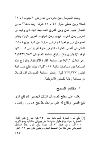 ‫ﻭﺘﻤﺘﺩ ﺍﻟﺼﻭﻤﺎل ﺒﻴﻥ ﺩﺍﺌﺭﺘـﻰ ﻋـﺭﺽ ٢ ﺠﻨﻭﺒـﺎ ، ٢١‬
‫ْ‬    ‫ﹰ‬
      ‫)١(‬
‫ﻤـﻥ‬         ‫ﺸﻤﺎﻻ ﻭﺒﻴﻥ ﺨﻁﻰ ﻁﻭل ١٤ ، ١٥ ﺸﺭﻗﺎ. ﻭﻴﺤـﺩﻫﺎ‬
                     ‫ﹰ‬         ‫ْ‬               ‫ﹰ‬
‫ﺍﻟﺸﻤﺎل ﺨﻠﻴﺞ ﻋﺩﻥ ﻭﻤﻥ ﺍﻟﺸﺭﻕ ﺍﻟﻤﺤـﻴﻁ ﺍﻟﻬﻨـﺩﻯ ﻭﺍﻟﺒﺤـﺭ‬
‫ﺍﻟﻌﺭﺒﻰ ﻭﻤﻥ ﺍﻟﻐﺭﺏ ﺃﺜﻴﻭﺒﻴﺎ ﻭﻤﻥ ﺍﻟﺠﻨﻭﺏ ﺍﻟﻐﺭﺒﻰ ﻜﻴﻨﻴﺎ، ﻭﺘﺒﺩﻭ‬
‫ﺍﻟﺼﻭﻤﺎل ﻓﻰ ﻤﻭﻗﻌﻬﺎ ﺍﻟﺠﻐﺭﺍﻓﻰ ﻋﺒﺎﺭﺓ ﻋﻥ ﺸﺒﻪ ﺠﺯﻴﺭﺓ ﻤﺜﻠﺙ‬
‫ﺍﻟﺸﻜل ﻓﻰ ﺃﻗﺼﻰ ﺍﻟﻁﺭﻑ ﺍﻟﺸﺭﻗﻰ ﻟﻘﺎﺭﺓ ﺃﻓﺭﻴﻘﻴﺎ ﻓﻰ ﺸــﻜﻠﻬﺎ‬
‫ﺍﻟﺭﻗﻡ ﺍﻹﻨﺠﻠﻴﺯﻯ )٧(. ﻭﺘﺒﻠﻎ ﻤﺴﺎﺤﺔ ﺍﻟﺼﻭﻤﺎل ٧٥٦,٧٣٦ﻜﻡ٢‬
‫ﻭﻫﻰ ﺘﻌﺎﺩل ١,٢% ﻤﻥ ﻤﺴﺎﺤﺔ ﺍﻟﻘﺎﺭﺓ ﺍﻷﻓﺭﻴﻘﻴﺔ. ﻭﺘﺘﻭﺯﻉ ﻫﺫﻩ‬
‫ﺍﻟﻤﺴﺎﺤﺔ ﺒﻴﻥ ﻤﺴﺎﺤﺎﺕ ﻤﺎﺌﻴﺔ ٣٢٠١ﻜﻡ٢، ﺒﻴﻨﻤﺎ ﺘﺒﻠﻎ ﻤﺴـﺎﺤﺔ‬
‫ﺍﻟﻴﺎﺒﺱ ٧٣٣,٧٢٦ ﻜﻡ٢. ﻭﺘﻌﺘﺒﺭ ﻤﺴﺎﺤﺔ ﺍﻟﺼﻭﻤﺎل ﺃﻗل ﻗﻠـﻴﻼ‬
‫ﹰ‬
                        ‫ﻤﻥ ﻤﺴﺎﺤﺔ ﻭﻻﻴﺔ ﺘﻜﺴﺎﺱ ﺍﻷﻤﺭﻴﻜﻴﺔ.‬

                                ‫* ﻤﻅﺎﻫﺭ ﺍﻟﺴﻁﺢ:‬
‫ﻴﻐﻠﺏ ﻋﻠﻰ ﺴﻁﺢ ﺍﻟﺼﻭﻤﺎل ﺍﻟﺸﻜل ﺍﻟﻬﻀﺒﻰ ﺍﻟﻤﺭﺘﻔﻊ ﺍﻟﺫﻯ‬
‫ﻴﺒﻠﻎ ﺃﻗﺼﻰ ﺍﺭﺘﻔﺎﻉ ﻟﻪ ﻋﻠﻰ ﺴﻭﺍﺤل ﺨﻠـﻴﺞ ﻋـﺩﻥ ، ﻭﺘﻤﺘـﺩ‬



‫)١( ﻴﺒﻠﻎ ﻁﻭل ﺍﻟﺤﺩﻭﺩ ﺍﻟﺼﻭﻤﺎﻟﻴﺔ ﻨﺤﻭ ٠٤٣٢ﻜﻡ٢ ﺘﺘﻭﺯﻉ ﻋﻠﻰ ﺍﻟﺩﻭل‬
‫ﺍﻟﻤﺠﺎﻭﺭﺓ ﺤﻴﺙ ﻴﺒﻠﻎ ﻁﻭل ﺤﺩﻭﺩﻫﺎ ﻤﻊ ﺠﻴﺒﻭﺘﻰ ٨٥ﻜﻡ، ﻭﻤﻊ ﺃﺜﻴﻭﺒﻴﺎ‬
‫٠٠٦١ﻜﻡ، ﻭﻤﻊ ﻜﻴﻨﻴﺎ ٢٨٦ﻜﻡ، ﺒﻴﻨﻤﺎ ﻴﺒﻠﻎ ﻁﻭل ﺨﻁ ﺍﻟﺴﺎﺤل‬
 ‫ﺍﻟﺼﻭﻤﺎﻟﻰ ﻋﻠﻰ ﻜﻼ ﻤﻥ ﺍﻟﻤﺤﻴﻁ ﺍﻟﻬﻨﺩﻯ ﻭﺨﻠﻴﺞ ﻋﺩﻥ ﻨﺤﻭ ٥٢٠٣ﻜﻡ.‬
                                        ‫ﹰ‬
‫٥٢٤‬
 