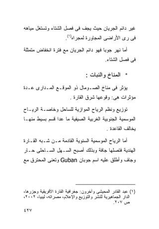 ‫ﻏﻴﺭ ﺩﺍﺌﻡ ﺍﻟﺠﺭﻴﺎﻥ ﺤﻴﺙ ﻴﺠﻑ ﻓﻰ ﻓﺼل ﺍﻟﺸﺘﺎﺀ ﻭﺘﺴﺘﻐل ﻤﻴﺎﻫﻪ‬
                       ‫ﻓﻰ ﺭﻯ ﺍﻷﺭﺍﻀﻰ ﺍﻟﻤﺠﺎﻭﺭﺓ ﻟﻤﺠﺭﺍﻩ)١(.‬

‫ﺃﻤﺎ ﻨﻬﺭ ﺠﻭﺒﺎ ﻓﻬﻭ ﺩﺍﺌﻡ ﺍﻟﺠﺭﻴﺎﻥ ﻤﻊ ﻓﺘﺭﺓ ﺍﻨﺨﻔﺎﺽ ﻤﺘﻤﺜﻠﺔ‬
                                             ‫ﻓﻰ ﻓﺼل ﺍﻟﺸﺘﺎﺀ.‬

                                  ‫* ﺍﻟﻤﻨﺎﺥ ﻭﺍﻟﻨﺒﺎﺕ :‬
‫ﻴﺅﺜﺭ ﻓﻰ ﻤﻨﺎﺥ ﺍﻟﺼـﻭﻤﺎل ﺫﻭ ﺍﻟﻤﻭﻗـﻊ ﺍﻟﻤـﺩﺍﺭﻯ ﻋـﺩﺓ‬
                         ‫ﻤﺅﺜﺭﺍﺕ ﻫﻰ: ﻭﻗﻭﻋﻬﺎ ﺸﺭﻕ ﺍﻟﻘﺎﺭﺓ .‬

‫ﺘﻭﺯﻴﻊ ﻭﻨﻅﻡ ﺍﻟﺭﻴﺎﺡ ﺍﻟﻤﻭﺍﺯﻴﺔ ﻟﻠﺴﺎﺤل ﻭﺨﺎﺼـﺔ ﺍﻟﺭﻴـﺎﺡ‬
‫ﺍﻟﻤﻭﺴﻤﻴﺔ ﺍﻟﺠﻨﻭﺒﻴﺔ ﺍﻟﻐﺭﺒﻴﺔ ﺍﻟﺼﻴﻔﻴﺔ ﻤﺎ ﻋﺩﺍ ﻗﺴﻡ ﺒﺴﻴﻁ ﻤﻨﻬـﺎ‬
                                             ‫ﻴﺨﺎﻟﻑ ﺍﻟﻘﺎﻋﺩﺓ .‬

‫ﺃﻤﺎ ﺍﻟﺭﻴﺎﺡ ﺍﻟﻤﻭﺴﻤﻴﺔ ﺍﻟﺴﻨﻭﻴﺔ ﺍﻟﻘﺎﺩﻤﺔ ﻤـﻥ ﺸـﺒﻪ ﺍﻟﻘـﺎﺭﺓ‬
‫ﺍﻟﻬﻨﺩﻴﺔ ﻓﺘﺼﻠﻬﺎ ﺠﺎﻓﺔ ﻭﺒﺫﻟﻙ ﺃﺼﺒﺢ ﺍﻟﺴـﻬل ﺍﻟﺴـﺎﺤﻠﻰ ﺤـﺎﺭ‬
‫ﻭﺠﺎﻑ ﻭﺃﻁﻠﻕ ﻋﻠﻴﻪ ﺍﺴﻡ ﺠﻭﺒﺎﻥ ‪ Guban‬ﻭﺘﻌﻨﻰ ﺍﻟﻤﺤﺘﺭﻕ ﻤﻊ‬




‫)١( ﻋﺒﺩ ﺍﻟﻘﺎﺩﺭ ﺍﻟﻤﺤﻴﺸﻰ ﻭﺁﺨﺭﻭﻥ: ﺠﻐﺭﺍﻓﻴﺔ ﺍﻟﻘﺎﺭﺓ ﺍﻷﻓﺭﻴﻘﻴﺔ ﻭﺠﺯﺭﻫﺎ،‬
‫ﺍﻟﺩﺍﺭ ﺍﻟﺠﻤﺎﻫﻴﺭﻴﺔ ﻟﻠﻨﺸﺭ ﻭﺍﻟﺘﻭﺯﻴﻊ ﻭﺍﻹﻋﻼﻡ، ﻤﺼﺭﺍﺘﻪ، ﻟﻴﺒﻴﺎ، ٢٠٠٢،‬
                                                 ‫ﺹ ٧٠٢.‬
‫٧٢٤‬
 