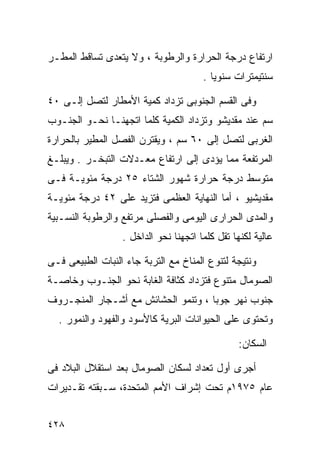 ‫ﺍﺭﺘﻔﺎﻉ ﺩﺭﺠﺔ ﺍﻟﺤﺭﺍﺭﺓ ﻭﺍﻟﺭﻁﻭﺒﺔ ، ﻭﻻ ﻴﺘﻌﺩﻯ ﺘﺴﺎﻗﻁ ﺍﻟﻤﻁـﺭ‬
                                       ‫ﺴﻨﺘﻴﻤﺘﺭﺍﺕ ﺴﻨﻭﻴﺎ .‬
                                         ‫ﹰ‬

‫ﻭﻓﻰ ﺍﻟﻘﺴﻡ ﺍﻟﺠﻨﻭﺒﻰ ﺘﺯﺩﺍﺩ ﻜﻤﻴﺔ ﺍﻷﻤﻁﺎﺭ ﻟﺘﺼل ﺇﻟـﻰ ٠٤‬
‫ﺴﻡ ﻋﻨﺩ ﻤﻘﺩﻴﺸﻭ ﻭﺘﺯﺩﺍﺩ ﺍﻟﻜﻤﻴﺔ ﻜﻠﻤﺎ ﺍﺘﺠﻬﻨـﺎ ﻨﺤـﻭ ﺍﻟﺠﻨـﻭﺏ‬
‫ﺍﻟﻐﺭﺒﻰ ﻟﺘﺼل ﺇﻟﻰ ٠٦ ﺴﻡ ، ﻭﻴﻘﺘﺭﻥ ﺍﻟﻔﺼل ﺍﻟﻤﻁﻴﺭ ﺒﺎﻟﺤﺭﺍﺭﺓ‬
‫ﺍﻟﻤﺭﺘﻔﻌﺔ ﻤﻤﺎ ﻴﺅﺩﻯ ﺇﻟﻰ ﺍﺭﺘﻔﺎﻉ ﻤﻌـﺩﻻﺕ ﺍﻟﺘﺒﺨـﺭ . ﻭﻴﺒﻠـﻎ‬
‫ﻤﺘﻭﺴﻁ ﺩﺭﺠﺔ ﺤﺭﺍﺭﺓ ﺸﻬﻭﺭ ﺍﻟﺸﺘﺎﺀ ٥٢ ﺩﺭﺠﺔ ﻤﺌﻭﻴـﺔ ﻓـﻰ‬
‫ﻤﻘﺩﻴﺸﻴﻭ ، ﺃﻤﺎ ﺍﻟﻨﻬﺎﻴﺔ ﺍﻟﻌﻅﻤﻰ ﻓﺘﺯﻴﺩ ﻋﻠﻰ ٢٤ ﺩﺭﺠﺔ ﻤﺌﻭﻴـﺔ‬
‫ﻭﺍﻟﻤﺩﻯ ﺍﻟﺤﺭﺍﺭﻯ ﺍﻟﻴﻭﻤﻰ ﻭﺍﻟﻔﺼﻠﻰ ﻤﺭﺘﻔﻊ ﻭﺍﻟﺭﻁﻭﺒﺔ ﺍﻟﻨﺴـﺒﻴﺔ‬
                  ‫ﻋﺎﻟﻴﺔ ﻟﻜﻨﻬﺎ ﺘﻘل ﻜﻠﻤﺎ ﺍﺘﺠﻬﻨﺎ ﻨﺤﻭ ﺍﻟﺩﺍﺨل .‬

‫ﻭﻨﺘﻴﺠﺔ ﻟﺘﻨﻭﻉ ﺍﻟﻤﻨﺎﺥ ﻤﻊ ﺍﻟﺘﺭﺒﺔ ﺠﺎﺀ ﺍﻟﻨﺒﺎﺕ ﺍﻟﻁﺒﻴﻌﻰ ﻓـﻰ‬
‫ﺍﻟﺼﻭﻤﺎل ﻤﺘﻨﻭﻉ ﻓﺘﺯﺩﺍﺩ ﻜﺜﺎﻓﺔ ﺍﻟﻐﺎﺒﺔ ﻨﺤﻭ ﺍﻟﺠﻨـﻭﺏ ﻭﺨﺎﺼـﺔ‬
‫ﺠﻨﻭﺏ ﻨﻬﺭ ﺠﻭﺒﺎ ، ﻭﺘﻨﻤﻭ ﺍﻟﺤﺸﺎﺌﺵ ﻤﻊ ﺃﺸـﺠﺎﺭ ﺍﻟﻤﻨﺠـﺭﻭﻑ‬
  ‫ﻭﺘﺤﺘﻭﻯ ﻋﻠﻰ ﺍﻟﺤﻴﻭﺍﻨﺎﺕ ﺍﻟﺒﺭﻴﺔ ﻜﺎﻷﺴﻭﺩ ﻭﺍﻟﻔﻬﻭﺩ ﻭﺍﻟﻨﻤﻭﺭ .‬

                                                ‫ﺍﻟﺴﻜﺎﻥ:‬

‫ﺃﺠﺭﻯ ﺃﻭل ﺘﻌﺩﺍﺩ ﻟﺴﻜﺎﻥ ﺍﻟﺼﻭﻤﺎل ﺒﻌﺩ ﺍﺴﺘﻘﻼل ﺍﻟﺒﻼﺩ ﻓﻰ‬
‫ﻋﺎﻡ ٥٧٩١ﻡ ﺘﺤﺕ ﺇﺸﺭﺍﻑ ﺍﻷﻤﻡ ﺍﻟﻤﺘﺤﺩﺓ، ﺴـﺒﻘﺘﻪ ﺘﻘـﺩﻴﺭﺍﺕ‬


‫٨٢٤‬
 