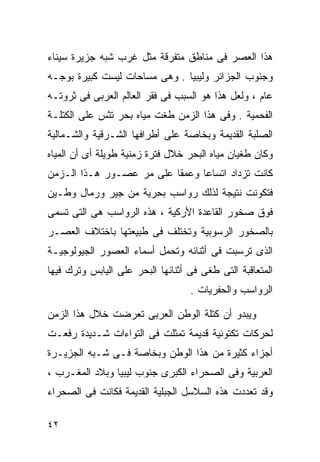 ‫ﻫﺫﺍ ﺍﻟﻌﺼﺭ ﻓﻰ ﻤﻨﺎﻁﻕ ﻤﺘﻔﺭﻗﺔ ﻤﺜل ﻏﺭﺏ ﺸﺒﻪ ﺠﺯﻴﺭﺓ ﺴﻴﻨﺎﺀ‬
‫ﻭﺠﻨﻭﺏ ﺍﻟﺠﺯﺍﺌﺭ ﻭﻟﻴﺒﻴﺎ . ﻭﻫﻰ ﻤﺴﺎﺤﺎﺕ ﻟﻴﺴﺕ ﻜﺒﻴﺭﺓ ﺒﻭﺠـﻪ‬
‫ﻋﺎﻡ ، ﻭﻟﻌل ﻫﺫﺍ ﻫﻭ ﺍﻟﺴﺒﺏ ﻓﻰ ﻓﻘﺭ ﺍﻟﻌﺎﻟﻡ ﺍﻟﻌﺭﺒﻰ ﻓﻰ ﺜﺭﻭﺘـﻪ‬
‫ﺍﻟﻔﺤﻤﻴﺔ . ﻭﻓﻰ ﻫﺫﺍ ﺍﻟﺯﻤﻥ ﻁﻐﺕ ﻤﻴﺎﻩ ﺒﺤﺭ ﺘﺜﺱ ﻋﻠﻰ ﺍﻟﻜﺘﻠـﺔ‬
‫ﺍﻟﺼﻠﺒﺔ ﺍﻟﻘﺩﻴﻤﺔ ﻭﺒﺨﺎﺼﺔ ﻋﻠﻰ ﺃﻁﺭﺍﻓﻬﺎ ﺍﻟﺸـﺭﻗﻴﺔ ﻭﺍﻟﺸـﻤﺎﻟﻴﺔ‬
‫ﻭﻜﺎﻥ ﻁﻐﻴﺎﻥ ﻤﻴﺎﻩ ﺍﻟﺒﺤﺭ ﺨﻼل ﻓﺘﺭﺓ ﺯﻤﻨﻴﺔ ﻁﻭﻴﻠﺔ ﺃﻯ ﺃﻥ ﺍﻟﻤﻴﺎﻩ‬
‫ﻜﺎﻨﺕ ﺘﺯﺩﺍﺩ ﺍﺘﺴﺎﻋﺎ ﻭﻋﻤﻘﺎ ﻋﻠﻰ ﻤﺭ ﻋﺼـﻭﺭ ﻫـﺫﺍ ﺍﻟـﺯﻤﻥ‬
                         ‫ﹰ‬     ‫ﹰ‬
‫ﻓﺘﻜﻭﻨﺕ ﻨﺘﻴﺠﺔ ﻟﺫﻟﻙ ﺭﻭﺍﺴﺏ ﺒﺤﺭﻴﺔ ﻤﻥ ﺠﻴﺭ ﻭﺭﻤﺎل ﻭﻁـﻴﻥ‬
‫ﻓﻭﻕ ﺼﺨﻭﺭ ﺍﻟﻘﺎﻋﺩﺓ ﺍﻷﺭﻜﻴﺔ ، ﻫﺫﻩ ﺍﻟﺭﻭﺍﺴﺏ ﻫﻰ ﺍﻟﺘﻰ ﺘﺴﻤﻰ‬
‫ﺒﺎﻟﺼﺨﻭﺭ ﺍﻟﺭﺴﻭﺒﻴﺔ ﻭﺘﺨﺘﻠﻑ ﻓﻰ ﻁﺒﻴﻌﺘﻬﺎ ﺒﺎﺨﺘﻼﻑ ﺍﻟﻌﺼـﺭ‬
‫ﺍﻟﺫﻯ ﺘﺭﺴﺒﺕ ﻓﻰ ﺃﺜﻨﺎﺌﻪ ﻭﺘﺤﻤل ﺃﺴﻤﺎﺀ ﺍﻟﻌﺼﻭﺭ ﺍﻟﺠﻴﻭﻟﻭﺠﻴـﺔ‬
‫ﺍﻟﻤﺘﻌﺎﻗﺒﺔ ﺍﻟﺘﻰ ﻁﻐﻰ ﻓﻰ ﺃﺜﻨﺎﺌﻬﺎ ﺍﻟﺒﺤﺭ ﻋﻠﻰ ﺍﻟﻴﺎﺒﺱ ﻭﺘﺭﻙ ﻓﻴﻬﺎ‬
                                   ‫ﺍﻟﺭﻭﺍﺴﺏ ﻭﺍﻟﺤﻔﺭﻴﺎﺕ .‬

‫ﻭﻴﺒﺩﻭ ﺃﻥ ﻜﺘﻠﺔ ﺍﻟﻭﻁﻥ ﺍﻟﻌﺭﺒﻰ ﺘﻌﺭﻀﺕ ﺨﻼل ﻫﺫﺍ ﺍﻟﺯﻤﻥ‬
‫ﻟﺤﺭﻜﺎﺕ ﺘﻜﺘﻭﻨﻴﺔ ﻗﺩﻴﻤﺔ ﺘﻤﺜﻠﺕ ﻓﻰ ﺍﻟﺘﻭﺍﺀﺍﺕ ﺸـﺩﻴﺩﺓ ﺭﻓﻌـﺕ‬
‫ﺃﺠﺯﺍﺀ ﻜﺜﻴﺭﺓ ﻤﻥ ﻫﺫﺍ ﺍﻟﻭﻁﻥ ﻭﺒﺨﺎﺼﺔ ﻓـﻰ ﺸـﺒﻪ ﺍﻟﺠﺯﻴـﺭﺓ‬
‫ﺍﻟﻌﺭﺒﻴﺔ ﻭﻓﻰ ﺍﻟﺼﺤﺭﺍﺀ ﺍﻟﻜﺒﺭﻯ ﺠﻨﻭﺏ ﻟﻴﺒﻴﺎ ﻭﺒﻼﺩ ﺍﻟﻤﻐـﺭﺏ ،‬
‫ﻭﻗﺩ ﺘﻌﺩﺩﺕ ﻫﺫﻩ ﺍﻟﺴﻼﺴل ﺍﻟﺠﺒﻠﻴﺔ ﺍﻟﻘﺩﻴﻤﺔ ﻓﻜﺎﻨﺕ ﻓﻰ ﺍﻟﺼﺤﺭﺍﺀ‬

‫٢٤‬
 