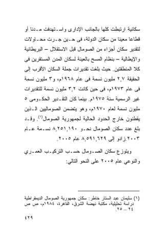 ‫ﺴﻜﺎﻨﻴﺔ ﺍﺭﺘﺒﻁﺕ ﻜﻠﻬﺎ ﺒﺎﻟﺠﺎﻨﺏ ﺍﻹﺩﺍﺭﻯ ﻭﺍﺴـﺘﻬﺩﻓﺕ ﻤـﺩﻨﺎ ﺃﻭ‬
   ‫ﹰ‬
‫ﻗﻁﺎﻋﺎ ﻤﻌﻴﻨﺎ ﻤﻥ ﺴﻜﺎﻥ ﺍﻟﺩﻭﻟﺔ، ﻓﻰ ﺤـﻴﻥ ﺠـﺭﺕ ﻤﺤـﺎﻭﻻﺕ‬
                                     ‫ﹰ‬     ‫ﹰ‬
‫ﻟﺘﻘﺩﻴﺭ ﺴﻜﺎﻥ ﺃﺠﺯﺍﺀ ﻤﻥ ﺍﻟﺼﻭﻤﺎل ﻗﺒل ﺍﻻﺴﺘﻘﻼل – ﺍﻟﺒﺭﻴﻁﺎﻨﻴﺔ‬
‫ﻭﺍﻹﻴﻁﺎﻟﻴﺔ – ﺒﻨﻅﺎﻡ ﺍﻟﻤﺴﺢ ﺒﺎﻟﻌﻴﻨﺔ ﻟﺴﻜﺎﻥ ﺍﻟﻤﺩﻥ ﺍﻟﻤﺴﺘﻘﺭﻴﻥ ﻓﻰ‬
‫ﻜﻼ ﺍﻟﻤﻨﻁﻘﺘﻴﻥ. ﺤﻴﺙ ﺒﻠﻐﺕ ﺘﻘﺩﻴﺭﺍﺕ ﺠﻤﻠﺔ ﺍﻟﺴﻜﺎﻥ ﺍﻷﻗﺭﺏ ﺇﻟﻰ‬
‫ﺍﻟﺤﻘﻴﻘﺔ ٧,٢ ﻤﻠﻴﻭﻥ ﻨﺴﻤﺔ ﻓﻰ ﻋﺎﻡ ٨٦٩١ﻡ، ﻭ٣ ﻤﻠﻴﻭﻥ ﻨﺴﻤﺔ‬
‫ﻓﻰ ﻋﺎﻡ ٣٧٩١ﻡ، ﻓﻰ ﺤﻴﻥ ﻜﺎﻨﺕ ٢,٣ ﻤﻠﻴﻭﻥ ﻨﺴﻤﺔ ﻟﻠﺘﻘﺩﻴﺭﺍﺕ‬
‫ﻏﻴﺭ ﺍﻟﺭﺴﻤﻴﺔ ﺴﻨﺔ ٥٧٩١ﻡ. ﺒﻴﻨﻤﺎ ﻜﺎﻥ ﺍﻟﺘﻘـﺩﻴﺭ ﺍﻟﺤﻜـﻭﻤﻰ ٥‬
‫ﻤﻠﻴﻭﻥ ﻨﺴﻤﺔ ﻟﻌﺎﻡ ٠٧٩١ﻡ، ﻭﻫﻭ ﻴﺘﻀﻤﻥ ﺍﻟﺼﻭﻤﺎﻟﻴﻴﻥ ﺍﻟـﺫﻴﻥ‬
‫ﻴﻘﻁﻨﻭﻥ ﺨﺎﺭﺝ ﺍﻟﺤﺩﻭﺩ ﺍﻟﺤﺎﻟﻴﺔ ﻟﺠﻤﻬﻭﺭﻴﺔ ﺍﻟﺼﻭﻤﺎل)١(. ﻭﻗـﺩ‬
‫ﺒﻠﻎ ﻋﺩﺩ ﺴﻜﺎﻥ ﺍﻟﺼﻭﻤﺎل ﻨﺤـﻭ ٠٩١,١٥٢,٨ ﻨﺴـﻤﺔ ﻋـﺎﻡ‬
                ‫٣٠٠٢.ﺯﺍﺩﻭ ﺇﻟﻰ ٩٢٦,١٩٥,٨ ﻋﺎﻡ ٥٠٠٢.‬

‫ﻭﻴﺘﻭﺯﻉ ﺴﻜﺎﻥ ﺍﻟﺼـﻭﻤﺎل ﺤﺴـﺏ ﺍﻟﺘﺭﻜﻴـﺏ ﺍﻟﻌﻤـﺭﻱ‬
                     ‫ﻭﺍﻟﻨﻭﻋﻲ ﻋﺎﻡ ٥٠٠٢ ﻋﻠﻰ ﺍﻟﻨﺤﻭ ﺍﻟﺘﺎﻟﻲ:‬




‫)١( ﺴﻠﻴﻤﺎﻥ ﻋﺒﺩ ﺍﻟﺴﺘﺎﺭ ﺨﺎﻁﺭ: ﺴﻜﺎﻥ ﺠﻤﻬﻭﺭﻴﺔ ﺍﻟﺼﻭﻤﺎل ﺍﻟﺩﻴﻤﻘﺭﺍﻁﻴﺔ‬
‫ﺩﺭﺍﺴﺔ ﺘﺤﻠﻴﻠﻴﺔ، ﻤﻜﺘﺒﺔ ﻨﻬﻀﺔ ﺍﻟﺸﺭﻕ، ﺍﻟﻘﺎﻫﺭﺓ، ٤٨٩١ﻡ، ﺹ ﺹ‬
                                               ‫٤٢ – ٥٢.‬
‫٩٢٤‬
 