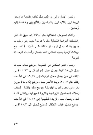 ‫ﻭﺘﺠﺩﺭ ﺍﻹﺸﺎﺭﺓ ﺇﻟﻰ ﺃﻥ ﺍﻟﺼﻭﻤﺎل ﻜﺎﻨﺕ ﻤﻘﺴﻤﺔ ﻤﺎ ﺒـﻴﻥ‬
‫ﺍﻟﺒﺭﻴﻁﺎﻨﻴﻴﻥ ﻭﺍﻹﻴﻁﺎﻟﻴﻴﻥ ﻭﺍﻟﻔﺭﻨﺴﻴﻴﻥ ﻭﺍﻷﺜﻴﻭﺒﻴﻴﻥ ﻭﺨﺎﺼﺔ ﺇﻗﻠﻴﻡ‬
                                              ‫ﺃﻭﺠﺎﺩﻴﻥ .‬

‫ﻭﻨﺎﻟﺕ ﺍﻟﺼﻭﻤﺎل ﺍﺴﺘﻘﻼﻟﻬﺎ ﻋﺎﻡ ٠٦٩١ ﻜﻤﺎ ﺴﺒﻕ ﺍﻟـﺫﻜﺭ‬
‫ﻭﺍﻨﻔﺼﻠﺕ ﺃﺠﺯﺍﺌﻬﺎ ﺍﻟﺸﻤﺎﻟﻴﺔ ﻤﻜﻭﻨﺔ ﺩﻭﻟـﺔ ﺠﻴﺒـﻭﺘﻰ ﻭﺒﻘﻴـﺕ‬
‫ﺠﻤﻬﻭﺭﻴﺔ ﺍﻟﺼﻭﻤﺎل ﺘﺒﺩﻭ ﺒﺄﻨﻬﺎ ﻤﻘﺒﻠﺔ ﻋﻠـﻰ ﺘﺠﺯﺌـﺔ ﻟﺘﺼـﺒﺢ‬
‫ﺩﻭﻴﻼﺕ ﻗﺯﻤﻴﺔ ﺒﺴﺒﺏ ﺩﺴﺎﺌﺱ ﺍﻻﺴـﺘﻌﻤﺎﺭ ﻭﺃﻋـﺩﺍﺀ ﺍﻟﻭﺤـﺩﺓ‬
                                               ‫ﺍﻟﻌﺭﺒﻴﺔ .‬

‫ﻭﻤﻌﺩل ﺍﻟﻨﻤﻭ ﺍﻟﺴﻜﺎﻨﻰ ﻓﻰ ﺍﻟﺼﻭﻤﺎل ﻤﺭﺘﻔﻊ ﻟﻠﻐﺎﻴﺔ ﺤﻴـﺙ‬
‫ﻴﺼل ﺇﻟﻰ ٨٣,٣% ﻭﻴﺼل ﻤﻌﺩل ﺍﻟﻤﻭﺍﻟﻴﺩ ﺇﻟـﻰ ٢٦,٥٤ ﻓـﻰ‬
‫ﺍﻷﻟﻑ ﻓﻰ ﺤﻴﻥ ﻴﺼل ﻤﻌﺩل ﺍﻟﻭﻓﻴﺎﺕ ﺇﻟﻰ ٧٩,٦١ ﻓﻰ ﺍﻷﻟـﻑ‬
‫ﻭﺫﻟﻙ ﻋﺎﻡ ٥٠٠٢، ﻭﻴﻌﺩ ﺍﻷﺨﻴﺭ ﻤﻌﺩل ﻤﺭﺘﻔﻊ ﺇﺫﺍ ﻤـﺎ ﻗـﻭﺭﻥ‬
‫ﺒﻐﻴﺭﻩ ﻓﻰ ﺒﻌﺽ ﺍﻟﺩﻭل ﺍﻷﻓﺭﻴﻘﻴﺔ ﻭﻴﺭﺠﻊ ﺫﻟﻙ ﻻﻨﺘﺸﺎﺭ ﺍﻟﺠﻔﺎﻑ‬
‫ﻭﻫﻼﻙ ﺍﻟﻤﺤﺎﺼﻴل ﺍﻟﺯﺭﺍﻋﻴﺔ ﻭﺍﻟﺜﺭﻭﺓ ﺍﻟﺤﻴﻭﺍﻨﻴﺔ ﻭﺒﺎﻟﺘﺎﻟﻰ ﻗﻠـﺔ‬
‫ﺍﻟﻐﺫﺍﺀ ﻭﻴﺼل ﻤﻌﺩل ﺍﻟﺯﻴﺎﺩﺓ ﺍﻟﻁﺒﻴﻌﻴﺔ ﺇﻟﻰ ٥٦,٨٢ ﻓﻰ ﺍﻷﻟـﻑ‬
‫ﻭﻴﺭﺘﻔﻊ ﻤﻌﺩل ﻭﻓﻴﺎﺕ ﺍﻷﻁﻔﺎل ﺍﻟﺭﻀﻊ ﻟﻴﺼل ﺇﻟﻰ ٣,٠٢١ﻓـﻰ‬




‫١٣٤‬
 