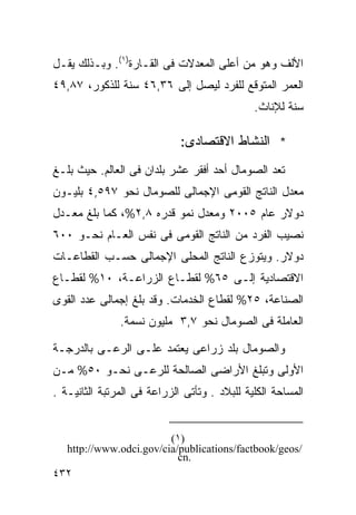 ‫ﺍﻷﻟﻑ ﻭﻫﻭ ﻤﻥ ﺃﻋﻠﻰ ﺍﻟﻤﻌﺩﻻﺕ ﻓﻰ ﺍﻟﻘـﺎﺭﺓ)١(. ﻭﺒـﺫﻟﻙ ﻴﻘـل‬
‫ﺍﻟﻌﻤﺭ ﺍﻟﻤﺘﻭﻗﻊ ﻟﻠﻔﺭﺩ ﻟﻴﺼل ﺇﻟﻰ ٦٣,٦٤ ﺴﻨﺔ ﻟﻠﺫﻜﻭﺭ، ٧٨,٩٤‬
                                              ‫ﺴﻨﺔ ﻟﻺﻨﺎﺙ.‬

                             ‫* ﺍﻟﻨﺸﺎﻁ ﺍﻻﻗﺘﺼﺎﺩﻯ:‬
‫ﺘﻌﺩ ﺍﻟﺼﻭﻤﺎل ﺃﺤﺩ ﺃﻓﻘﺭ ﻋﺸﺭ ﺒﻠﺩﺍﻥ ﻓﻰ ﺍﻟﻌﺎﻟﻡ. ﺤﻴﺙ ﺒﻠـﻎ‬
‫ﻤﻌﺩل ﺍﻟﻨﺎﺘﺞ ﺍﻟﻘﻭﻤﻰ ﺍﻹﺠﻤﺎﻟﻰ ﻟﻠﺼﻭﻤﺎل ﻨﺤﻭ ٧٩٥,٤ ﺒﻠﻴـﻭﻥ‬
‫ﺩﻭﻻﺭ ﻋﺎﻡ ٥٠٠٢ ﻭﻤﻌﺩل ﻨﻤﻭ ﻗﺩﺭﻩ ٨,٢%، ﻜﻤﺎ ﺒﻠﻎ ﻤﻌـﺩل‬
‫ﻨﺼﻴﺏ ﺍﻟﻔﺭﺩ ﻤﻥ ﺍﻟﻨﺎﺘﺞ ﺍﻟﻘﻭﻤﻰ ﻓﻰ ﻨﻔﺱ ﺍﻟﻌـﺎﻡ ﻨﺤـﻭ ٠٠٦‬
‫ﺩﻭﻻﺭ. ﻭﻴﺘﻭﺯﻉ ﺍﻟﻨﺎﺘﺞ ﺍﻟﻤﺤﻠﻰ ﺍﻹﺠﻤﺎﻟﻰ ﺤﺴـﺏ ﺍﻟﻘﻁﺎﻋـﺎﺕ‬
‫ﺍﻻﻗﺘﺼﺎﺩﻴﺔ ﺇﻟـﻰ ٥٦% ﻟﻘﻁـﺎﻉ ﺍﻟﺯﺭﺍﻋـﺔ، ٠١% ﻟﻘﻁـﺎﻉ‬
‫ﺍﻟﺼﻨﺎﻋﺔ، ٥٢% ﻟﻘﻁﺎﻉ ﺍﻟﺨﺩﻤﺎﺕ. ﻭﻗﺩ ﺒﻠﻎ ﺇﺠﻤﺎﻟﻰ ﻋﺩﺩ ﺍﻟﻘﻭﻯ‬
               ‫ﺍﻟﻌﺎﻤﻠﺔ ﻓﻰ ﺍﻟﺼﻭﻤﺎل ﻨﺤﻭ ٧,٣ ﻤﻠﻴﻭﻥ ﻨﺴﻤﺔ.‬

‫ﻭﺍﻟﺼﻭﻤﺎل ﺒﻠﺩ ﺯﺭﺍﻋﻰ ﻴﻌﺘﻤﺩ ﻋﻠـﻰ ﺍﻟﺭﻋـﻰ ﺒﺎﻟﺩﺭﺠـﺔ‬
‫ﺍﻷﻭﻟﻰ ﻭﺘﺒﻠﻎ ﺍﻷﺭﺍﻀﻰ ﺍﻟﺼﺎﻟﺤﺔ ﻟﻠﺭﻋـﻰ ﻨﺤـﻭ ٠٥% ﻤـﻥ‬
‫ﺍﻟﻤﺴﺎﺤﺔ ﺍﻟﻜﻠﻴﺔ ﻟﻠﺒﻼﺩ . ﻭﺘﺄﺘﻰ ﺍﻟﺯﺭﺍﻋﺔ ﻓﻰ ﺍﻟﻤﺭﺘﺒﺔ ﺍﻟﺜﺎﻨﻴـﺔ .‬


                         ‫)١(‬
   ‫/‪http://www.odci.gov/cia/publications/factbook/geos‬‬
                           ‫.‪cn‬‬
‫٢٣٤‬
 