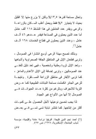 ‫ﻭﺘﺤﺘل ﻤﺴﺎﺤﺔ ﻗﺩﺭﻫﺎ ٥,٣١% ﻭﻟﻜﻥ ﻻ ﻴﺯﺭﻉ ﻤﻨﻬﺎ ﺇﻻ ﺍﻟﻘﻠﻴل‬
‫ﺒﺤﻴﺙ ﻻ ﻴﺘﺠﺎﻭﺯ ٢% ﻓﻘﻁ ﻭﻴﻌﻤل ﺃﻏﻠﺏ ﺍﻟﺴـﻜﺎﻥ ﺒﺎﻟﺯﺭﺍﻋـﺔ‬
‫ﻭﺍﻟﺭﻋﻰ ﻭﻴﻘﺩﺭ ﻋﺩﺩ ﺍﻟﻌﺎﻤﻠﻴﻥ ﻓﻰ ﻫﺫﺍ ﺍﻟﻨﺸﺎﻁ ٨١١ ﺃﻟﻑ ﻋﺎﻤل‬
‫ﺃﻤﺎ ﻋﺩﺩ ﺍﻟﺫﻴﻥ ﻴﻌﻤﻠﻭﻥ ﻓﻰ ﺍﻟﺼﻨﺎﻋﺔ ﻓﻴﻘﺩﺭ ﻋـﺩﺩﻫﻡ ٦٤ ﺃﻟـﻑ‬
‫ﻋﺎﻤل ، ﻭﻋﺩﺩ ﺍﻟﺫﻴﻥ ﻴﻌﻤﻠﻭﻥ ﻓﻰ ﻗﻁﺎﻉ ﺍﻟﺨﺩﻤﺎﺕ ٨٦١ ﺃﻟـﻑ‬
                                                   ‫ﻋﺎﻤل)١(.‬

‫ﻭﺒﺫﻟﻙ ﺘﺼﺒﺢ ﻤﻬﻨﺔ ﺍﻟﺭﻋﻰ ﺃﻭﺴﻊ ﺍﻨﺘﺸﺎﺭﺍ ﻓﻰ ﺍﻟﺼﻭﻤﺎل ،‬
             ‫ﹰ‬
‫ﻭﺘﺭﺒﻰ ﻗﻁﻌﺎﻥ ﺍﻹﺒل ﻓﻰ ﺍﻟﻤﻨﺎﻁﻕ ﺍﻟﺠﺎﻓﺔ ﺍﻟﺼﺤﺭﺍﻭﻴﺔ ﻭﺃﺸﺒﺎﻫﻬﺎ‬
‫، ﻭﺘﻌﺩ ﺍﻹﺒل ﺜﺭﻭﺓ ﻭﻁﻨﻴﺔ ﻭﺸﺨﺼﻴﺔ ، ﻓﻬﻰ ﺘﻌﺩ ﺩﻟﻴل ﻟﻠﻐﻨـﻰ‬
‫ﻋﻨﺩ ﺍﻟﺼﻭﻤﺎﻟﻴﻴﻥ ، ﻭﺘﺭﺒﻰ ﺇﻀﺎﻓﺔ ﺇﻟﻰ ﺍﻹﺒل ﺍﻷﻏﻨﺎﻡ ﻭﺍﻟﻤﺎﻋﺯ ،‬
‫ﻜﻤﺎ ﺘﺭﺒﻰ ﺍﻷﺒﻘﺎﺭ ﻓﻰ ﻤﻨﺎﻁﻕ ﺍﻟﺯﺭﺍﻋﺔ ﺍﻟﻤﺴـﺘﻘﺭﺓ . ﻭﻨﺘﻴﺠـﺔ‬
‫ﻟﻠﺭﻋﻰ ﺍﻟﺠﺎﺌﺭ ﺍﻨﻜﻤﺸﺕ ﻤﺴﺎﺤﺔ ﺍﻟﻨﺒﺎﺘﺎﺕ ﺍﻟﻁﺒﻴﻌﻴﺔ ﻜﻤﺎ ﻋـﺭﺽ‬
‫ﺍﻟﺘﺭﺒﺔ ﻟﻼﻨﺠﺭﺍﻑ ﻭﺒﺎﻟﺭﻏﻡ ﻤﻥ ﻜﺜﺭﺓ ﻋـﺩﺩ ﺍﻟﺤﻴﻭﺍﻨـﺎﺕ ﻓـﻰ‬
                   ‫ﺍﻟﺼﻭﻤﺎل ﺇﻻ ﺃﻨﻬﺎ ﻤﻥ ﺍﻷﻨﻭﺍﻉ ﻏﻴﺭ ﺍﻟﺠﻴﺩﺓ.‬

‫ﻟﺫﺍ ﻴﺠﺏ ﺘﺤﺴﻴﻥ ﻨﻭﻋﻴﺘﻬﺎ ﻷﺠل ﺍﻟﺤﺼﻭل ﻋﻠـﻰ ﻜﻤﻴـﺎﺕ‬
‫ﺃﻜﺜﺭ ﻤﻥ ﺇﻨﺘﺎﺠﻬﺎ. ﻜﻤﺎ ﺘﻨﺘﺸﺭ ﺫﺒﺎﺒﺔ ﺘﺴﻰ ﺘﺴـﻰ ﻓـﻰ ﺒﻌـﺽ‬


‫)١( ﺃﺤﻤﺩ ﻨﺠﻡ ﺍﻟﺩﻴﻥ ﻓﻠﻴﺠﺔ: ﺃﻓﺭﻴﻘﻴﺎ ﺩﺭﺍﺴﺔ ﻋﺎﻤﺔ ﻭﺇﻗﻠﻴﻤﻴﺔ، ﻤﺅﺴﺴﺔ‬
                ‫ﺸﺒﺎﺏ ﺍﻟﺠﺎﻤﻌﺔ، ﺍﻹﺴﻜﻨﺩﺭﻴﺔ، ٨٧٩١، ﺹ ٥٧٤.‬
‫٣٣٤‬
 