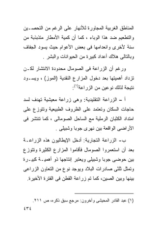 ‫ﺍﻟﻤﻨﺎﻁﻕ ﺍﻟﻐﺭﺒﻴﺔ ﺍﻟﻤﺠﺎﻭﺭﺓ ﻟﻸﻨﻬﺎﺭ ﻋﻠﻰ ﺍﻟﺭﻏﻡ ﻤﻥ ﺍﻟﺘﺤﺼـﻴﻥ‬
‫ﻭﺍﻟﺘﻁﻌﻴﻡ ﻀﺩ ﻫﺫﺍ ﺍﻟﻭﺒﺎﺀ ، ﻜﻤﺎ ﺃﻥ ﻜﻤﻴﺔ ﺍﻷﻤﻁﺎﺭ ﻤﺘﺫﺒﺫﺒﺔ ﻤﻥ‬
‫ﺴﻨﺔ ﻷﺨﺭﻯ ﻭﺍﻨﻌﺩﺍﻤﻬﺎ ﻓﻰ ﺒﻌﺽ ﺍﻷﻋﻭﺍﻡ ﺤﻴﺙ ﻴﺴﻭﺩ ﺍﻟﺠﻔﺎﻑ‬
           ‫ﻭﺒﺎﻟﺘﺎﻟﻰ ﻫﻼﻙ ﺃﻋﺩﺍﺩ ﻜﺒﻴﺭﺓ ﻤﻥ ﺍﻟﺤﻴﻭﺍﻨﺎﺕ ﻭﺍﻟﺒﺸﺭ .‬

‫ﻭﺭﻏﻡ ﺃﻥ ﺍﻟﺯﺭﺍﻋﺔ ﻓﻰ ﺍﻟﺼﻭﻤﺎل ﻤﺤﺩﻭﺩﺓ ﺍﻻﻨﺘﺸﺎﺭ ﻟﻜـﻥ‬
‫ﺘﺯﺩﺍﺩ ﺃﻫﻤﻴﺘﻬﺎ ﺒﻌﺩ ﺩﺨﻭل ﺍﻟﻤﺯﺍﺭﻉ ﺍﻟﻨﻘﺩﻴﺔ )ﺍﻟﻤﻭﺯ( ، ﻭﻴﺴـﻭﺩ‬
                          ‫ﻨﺘﻴﺠﺔ ﻟﺫﻟﻙ ﻨﻭﻋﻴﻥ ﻤﻥ ﺍﻟﺯﺭﺍﻋﺔ)١(:‬

‫ﺃ – ﺍﻟﺯﺭﺍﻋﺔ ﺍﻟﺘﻘﻠﻴﺩﻴﺔ: ﻭﻫﻰ ﺯﺭﺍﻋﺔ ﻤﻌﻴﺸﻴﺔ ﺘﻬﺩﻑ ﻟﺴﺩ‬
‫ﺤﺎﺠﺎﺕ ﺍﻟﺴﻜﺎﻥ ﻭﺘﻌﺘﻤﺩ ﻋﻠﻰ ﺍﻟﻅﺭﻭﻑ ﺍﻟﻁﺒﻴﻌﻴﺔ ﻭﺘﺘﻭﺯﻉ ﻋﻠﻰ‬
‫ﺍﻤﺘﺩﺍﺩ ﺍﻟﻜﺜﺒﺎﻥ ﺍﻟﺭﻤﻠﻴﺔ ﻤﻊ ﺍﻟﺴﺎﺤل ﺍﻟﺼﻭﻤﺎﻟﻰ ، ﻜﻤﺎ ﺘﻨﺘﺸﺭ ﻓﻰ‬
                 ‫ﺍﻷﺭﺍﻀﻰ ﺍﻟﻭﺍﻗﻌﺔ ﺒﻴﻥ ﻨﻬﺭﻯ ﺠﻭﺒﺎ ﻭﺸﺒﻴﻠﻰ .‬

‫ﺏ- ﺍﻟﺯﺭﺍﻋﺔ ﺍﻟﺘﺠﺎﺭﻴﺔ: ﺃﺩﺨل ﺍﻹﻴﻁﺎﻟﻴﻭﻥ ﻫﺫﻩ ﺍﻟﺯﺭﺍﻋـﺔ‬
‫ﺒﻌﺩ ﺃﻥ ﺍﺴﺘﻌﻤﺭﻭﺍ ﺍﻟﺼﻭﻤﺎل ﻓﺄﻗﺎﻤﻭﺍ ﺍﻟﻤﺯﺍﺭﻉ ﺍﻟﻜﺜﻴﺭﺓ ﻭﺘﺘﻭﺯﻉ‬
‫ﺒﻴﻥ ﺤﻭﻀﻰ ﺠﻭﺒﺎ ﻭﺸﺒﻴﻠﻰ ﻭﻴﻌﺘﺒﺭ ﺇﻨﺘﺎﺠﻬﺎ ﺫﻭ ﺃﻫﻤﻴـﺔ ﻜﺒﻴـﺭﺓ‬
‫ﻭﺘﻤﺜل ﺜﻠﺜﻰ ﺼﺎﺩﺭﺍﺕ ﺍﻟﺒﻼﺩ ﻭﻴﻭﺠﺩ ﻨﻭﻉ ﻤﻥ ﺍﻟﺘﻌﺎﻭﻥ ﺍﻟﺯﺭﺍﻋﻰ‬
 ‫ﺒﻴﻨﻬﺎ ﻭﺒﻴﻥ ﺍﻟﺼﻴﻥ، ﻜﻤﺎ ﺘﻡ ﺯﺭﺍﻋﺔ ﺍﻟﻘﻁﻥ ﻓﻰ ﺍﻟﻔﺘﺭﺓ ﺍﻷﺨﻴﺭﺓ.‬


      ‫)١( ﻋﺒﺩ ﺍﻟﻘﺎﺩﺭ ﺍﻟﻤﺤﻴﺸﻰ ﻭﺁﺨﺭﻭﻥ: ﻤﺭﺠﻊ ﺴﺒﻕ ﺫﻜﺭﻩ، ﺹ ١١٢.‬
‫٤٣٤‬
 