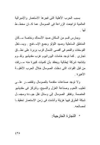 ‫ﺒﺴﺒﺏ ﺍﻟﺤﺭﺏ ﺍﻷﻫﻠﻴﺔ ﺍﻟﺘﻰ ﻓﺠﺭﻫﺎ ﺍﻻﺴﺘﻌﻤﺎﺭ ﻭﺍﻹﻤﺒﺭﺍﻟﻴﺔ‬
‫ﺍﻟﻌﺎﻟﻤﻴﺔ ﺘﺭﺍﺠﻌﺕ ﺍﻟﺯﺭﺍﻋﺔ ﻓﻰ ﺍﻟﺼﻭﻤﺎل ﻋﻤﺎ ﻜـﺎﻥ ﻤﺨﻁـﻁ‬
                                                ‫ﻟﻬﺎ .‬

‫ﻭﻴﻤﺎﺭﺱ ﻗﺴﻡ ﻤﻥ ﺍﻟﺴﻜﺎﻥ ﺼﻴﺩ ﺍﻷﺴﻤﺎﻙ ﻭﺨﺎﺼﺔ ﺴـﻜﺎﻥ‬
‫ﺍﻟﻤﻨﺎﻁﻕ ﺍﻟﺴﺎﺤﻠﻴﺔ ﻭﺼﻴﺩ ﺍﻟﻠﺅﻟﺅ ﻭﺠﻤﻊ ﺍﻹﺴـﻔﻨﺞ . ﻭﻴﺴـﺘﻐل‬
‫ﺍﻟﻔﻭﺴﻔﺎﺕ ﻭﺍﻟﻔﺤﻡ ﻓﻰ ﺃﻗﺼﻰ ﺍﻟﺸﻤﺎل ﻗﺭﺏ ﺒﺭﺒﺭﺓ ﻋﻠﻰ ﻨﻁـﺎﻕ‬
‫ﺘﺠﺎﺭﻯ . ﻜﻤﺎ ﺘﻭﺠﺩ ﺨﺎﻤﺎﺕ ﺍﻟﻴﻭﺭﺍﻨﻴﻭﻡ ﻏﺭﺏ ﻤﻘﺩﻴﺸﻴﻭ ﻭﺘﻘـﻭﻡ‬
‫ﺒﺈﻨﺘﺎﺠﻪ ﺸﺭﻜﺔ ﺇﻴﻁﺎﻟﻴﺔ ﻭﻴﻌﺘﻘﺩ ﺒﺄﻥ ﻜﻤﻴﺎﺕ ﻜﺒﻴﺭﺓ ﻤﻨﻪ ﺴـﺭﻗﺕ‬
‫ﻤﻥ ﻗﺒل ﺍﻟﻘﻭﺍﺕ ﺍﻟﺘﻰ ﺩﺨﻠﺕ ﺍﻟﺼﻭﻤﺎل ﺨﻼل ﺍﻟﺤﺭﺏ ﺍﻷﻫﻠﻴـﺔ‬
                                            ‫ﺍﻷﺨﻴﺭﺓ .‬

‫ﻭﻻ ﺘﻭﺠﺩ ﺼﻨﺎﻋﺎﺕ ﻤﺘﻘﺩﻤﺔ ﺒﺎﻟﺼﻭﻤﺎل ﻭﺘﻘﺘﺼـﺭ ﻋﻠـﻰ‬
‫ﺘﻌﻠﻴﺏ ﺍﻟﻠﺤﻭﻡ ﻭﺼﻨﺎﻋﺔ ﺍﻟﻐﺯل ﻭﺍﻟﻨﺴﻴﺞ، ﻭﺘﺘﺭﻜﺯ ﻓﻰ ﻤﻘﺩﻴﺸﻴﻭ‬
‫ﺍﻟﻌﺎﺼﻤﺔ. ﻭﺘﻔﺘﻘﺭ ﺍﻟﺼﻭﻤﺎل ﺇﻟﻰ ﻭﺴﺎﺌل ﻨﻘل ﺠﻴـﺩﺓ ﻭﻤﺠﻤـل‬
‫ﺸﺒﻜﺔ ﺍﻟﻁﺭﻕ ﻓﻴﻬﺎ ﻫﺯﻴﻠﺔ ﻭﺃﻨﺸﺌﺕ ﻓﻰ ﺯﻤﻥ ﺍﻻﺴﺘﻌﻤﺎﺭ ﺘﺤﻘﻴﻘـﺎ‬
‫ﹰ‬
                                            ‫ﻟﻤﺼﺎﻟﺤﻪ.‬

                           ‫* ﺍﻟﺘﺠﺎﺭﺓ ﺍﻟﺨﺎﺭﺠﻴﺔ:‬



‫٥٣٤‬
 