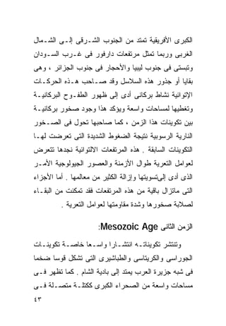 ‫ﺍﻟﻜﺒﺭﻯ ﺍﻷﻓﺭﻴﻘﻴﺔ ﺘﻤﺘﺩ ﻤﻥ ﺍﻟﺠﻨﻭﺏ ﺍﻟﺸـﺭﻗﻰ ﺇﻟـﻰ ﺍﻟﺸـﻤﺎل‬
‫ﺍﻟﻐﺭﺒﻰ ﻭﺭﺒﻤﺎ ﺘﻤﺜل ﻤﺭﺘﻔﻌﺎﺕ ﺩﺍﺭﻓﻭﺭ ﻓﻰ ﻏـﺭﺏ ﺍﻟﺴـﻭﺩﺍﻥ‬
‫ﻭﺘﺒﺴﺘﻰ ﻓﻰ ﺠﻨﻭﺏ ﻟﻴﺒﻴﺎ ﻭﺍﻷﺤﺠﺎﺭ ﻓﻰ ﺠﻨﻭﺏ ﺍﻟﺠﺯﺍﺌﺭ ، ﻭﻫﻰ‬
‫ﺒﻘﺎﻴﺎ ﺃﻭ ﺠﺫﻭﺭ ﻫﺫﻩ ﺍﻟﺴﻼﺴل ﻭﻗﺩ ﺼـﺎﺤﺏ ﻫـﺫﻩ ﺍﻟﺤﺭﻜـﺎﺕ‬
‫ﺍﻹﺘﻭﺍﺌﻴﺔ ﻨﺸﺎﻁ ﺒﺭﻜﺎﻨﻰ ﺃﺩﻯ ﺇﻟﻰ ﻅﻬﻭﺭ ﺍﻟﻁﻔـﻭﺡ ﺍﻟﺒﺭﻜﺎﻨﻴـﺔ‬
‫ﻭﺘﻐﻁﻴﻬﺎ ﻟﻤﺴﺎﺤﺎﺕ ﻭﺍﺴﻌﺔ ﻭﻴﺅﻜﺩ ﻫﺫﺍ ﻭﺠﻭﺩ ﺼﺨﻭﺭ ﺒﺭﻜﺎﻨﻴـﺔ‬
‫ﺒﻴﻥ ﺘﻜﻭﻴﻨﺎﺕ ﻫﺫﺍ ﺍﻟﺯﻤﻥ ، ﻜﻤﺎ ﺼﺎﺤﺒﻬﺎ ﺘﺤﻭل ﻓﻰ ﺍﻟﺼـﺨﻭﺭ‬
‫ﺍﻟﻨﺎﺭﻴﺔ ﺍﻟﺭﺴﻭﺒﻴﺔ ﻨﺘﻴﺠﺔ ﺍﻟﻀﻐﻭﻁ ﺍﻟﺸﺩﻴﺩﺓ ﺍﻟﺘﻰ ﺘﻌﺭﻀﺕ ﻟﻬـﺎ‬
‫ﺍﻟﺘﻜﻭﻴﻨﺎﺕ ﺍﻟﺴﺎﺒﻘﺔ . ﻫﺫﻩ ﺍﻟﻤﺭﺘﻔﻌﺎﺕ ﺍﻻﻟﺘﻭﺍﺌﻴﺔ ﻨﺠﺩﻫﺎ ﺘﺘﻌﺭﺽ‬
‫ﻟﻌﻭﺍﻤل ﺍﻟﺘﻌﺭﻴﺔ ﻁﻭﺍل ﺍﻷﺯﻤﻨﺔ ﻭﺍﻟﻌﺼﻭﺭ ﺍﻟﺠﻴﻭﻟﻭﺠﻴﺔ ﺍﻷﻤـﺭ‬
‫ﺍﻟﺫﻯ ﺃﺩﻯ ﺇﻟﻰﺘﺴﻭﻴﺘﻬﺎ ﻭﺇﺯﺍﻟﺔ ﺍﻟﻜﺜﻴﺭ ﻤﻥ ﻤﻌﺎﻟﻤﻬﺎ . ﺃﻤﺎ ﺍﻷﺠﺯﺍﺀ‬
‫ﺍﻟﺘﻰ ﻤﺎﺘﺯﺍل ﺒﺎﻗﻴﺔ ﻤﻥ ﻫﺫﻩ ﺍﻟﻤﺭﺘﻔﻌﺎﺕ ﻓﻘﺩ ﺘﻤﻜﻨﺕ ﻤﻥ ﺍﻟﺒﻘـﺎﺀ‬
         ‫ﻟﺼﻼﺒﺔ ﺼﺨﻭﺭﻫﺎ ﻭﺸﺩﺓ ﻤﻘﺎﻭﻤﺘﻬﺎ ﻟﻌﻭﺍﻤل ﺍﻟﺘﻌﺭﻴﺔ .‬

                       ‫ﺍﻟﺯﻤﻥ ﺍﻟﺜﺎﻨﻰ ‪:Mesozoic Age‬‬

‫ﻭﺘﻨﺘﺸﺭ ﺘﻜﻭﻴﻨﺎﺘـﻪ ﺍﻨﺘﺸـﺎﺭﺍ ﻭﺍﺴـﻌﺎ ﺨﺎﺼـﺔ ﺘﻜﻭﻴﻨـﺎﺕ‬
               ‫ﹰ‬      ‫ﹰ‬
‫ﺍﻟﺠﻭﺭﺍﺴﻰ ﻭﺍﻟﻜﺭﻴﺘﺎﺴﻰ ﻭﺍﻟﻁﺒﺎﺸﻴﺭﻯ ﺍﻟﺘﻰ ﺘﺸﻜل ﻗﻭﺴﺎ ﻀﺨﻤﺎ‬
‫ﹰ‬    ‫ﹰ‬
‫ﻓﻰ ﺸﺒﻪ ﺠﺯﻴﺭﺓ ﺍﻟﻌﺭﺏ ﻴﻤﺘﺩ ﺇﻟﻰ ﺒﺎﺩﻴﺔ ﺍﻟﺸﺎﻡ . ﻜﻤﺎ ﺘﻅﻬﺭ ﻓـﻰ‬
‫ﻤﺴﺎﺤﺎﺕ ﻭﺍﺴﻌﺔ ﻤﻥ ﺍﻟﺼﺤﺭﺍﺀ ﺍﻟﻜﺒﺭﻯ ﻜﻜﺘﻠـﺔ ﻤﺘﺼـﻠﺔ ﻓـﻰ‬
‫٣٤‬
 