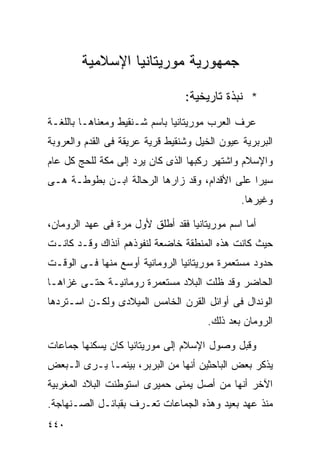 ‫ﺠﻤﻬﻭﺭﻴﺔ ﻤﻭﺭﻴﺘﺎﻨﻴﺎ ﺍﻹﺴﻼﻤﻴﺔ‬

                                 ‫* ﻨﺒﺫﺓ ﺘﺎﺭﻴﺨﻴﺔ:‬
‫ﻋﺭﻑ ﺍﻟﻌﺭﺏ ﻤﻭﺭﻴﺘﺎﻨﻴﺎ ﺒﺎﺴﻡ ﺸـﻨﻘﻴﻁ ﻭﻤﻌﻨﺎﻫـﺎ ﺒﺎﻟﻠﻐـﺔ‬
‫ﺍﻟﺒﺭﺒﺭﻴﺔ ﻋﻴﻭﻥ ﺍﻟﺨﻴل ﻭﺸﻨﻘﻴﻁ ﻗﺭﻴﺔ ﻋﺭﻴﻘﺔ ﻓﻰ ﺍﻟﻘﺩﻡ ﻭﺍﻟﻌﺭﻭﺒﺔ‬
‫ﻭﺍﻹﺴﻼﻡ ﻭﺍﺸﺘﻬﺭ ﺭﻜﺒﻬﺎ ﺍﻟﺫﻯ ﻜﺎﻥ ﻴﺭﺩ ﺇﻟﻰ ﻤﻜﺔ ﻟﻠﺤﺞ ﻜل ﻋﺎﻡ‬
‫ﺴﻴﺭﺍ ﻋﻠﻰ ﺍﻷﻗﺩﺍﻡ، ﻭﻗﺩ ﺯﺍﺭﻫﺎ ﺍﻟﺭﺤﺎﻟﺔ ﺍﺒـﻥ ﺒﻁﻭﻁـﺔ ﻫـﻰ‬
                                              ‫ﹰ‬
                                               ‫ﻭﻏﻴﺭﻫﺎ.‬

‫ﺃﻤﺎ ﺍﺴﻡ ﻤﻭﺭﻴﺘﺎﻨﻴﺎ ﻓﻘﺩ ﺃﻁﻠﻕ ﻷﻭل ﻤﺭﺓ ﻓﻰ ﻋﻬﺩ ﺍﻟﺭﻭﻤﺎﻥ،‬
‫ﺤﻴﺙ ﻜﺎﻨﺕ ﻫﺫﻩ ﺍﻟﻤﻨﻁﻘﺔ ﺨﺎﻀﻌﺔ ﻟﻨﻔﻭﺫﻫﻡ ﺁﻨﺫﺍﻙ ﻭﻗـﺩ ﻜﺎﻨـﺕ‬
‫ﺤﺩﻭﺩ ﻤﺴﺘﻌﻤﺭﺓ ﻤﻭﺭﻴﺘﺎﻨﻴﺎ ﺍﻟﺭﻭﻤﺎﻨﻴﺔ ﺃﻭﺴﻊ ﻤﻨﻬﺎ ﻓـﻰ ﺍﻟﻭﻗـﺕ‬
‫ﺍﻟﺤﺎﻀﺭ ﻭﻗﺩ ﻅﻠﺕ ﺍﻟﺒﻼﺩ ﻤﺴﺘﻌﻤﺭﺓ ﺭﻭﻤﺎﻨﻴـﺔ ﺤﺘـﻰ ﻏﺯﺍﻫـﺎ‬
‫ﺍﻟﻭﻨﺩﺍل ﻓﻰ ﺃﻭﺍﺌل ﺍﻟﻘﺭﻥ ﺍﻟﺨﺎﻤﺱ ﺍﻟﻤﻴﻼﺩﻯ ﻭﻟﻜـﻥ ﺍﺴـﺘﺭﺩﻫﺎ‬
                                       ‫ﺍﻟﺭﻭﻤﺎﻥ ﺒﻌﺩ ﺫﻟﻙ.‬

‫ﻭﻗﺒل ﻭﺼﻭل ﺍﻹﺴﻼﻡ ﺇﻟﻰ ﻤﻭﺭﻴﺘﺎﻨﻴﺎ ﻜﺎﻥ ﻴﺴﻜﻨﻬﺎ ﺠﻤﺎﻋﺎﺕ‬
‫ﻴﺫﻜﺭ ﺒﻌﺽ ﺍﻟﺒﺎﺤﺜﻴﻥ ﺃﻨﻬﺎ ﻤﻥ ﺍﻟﺒﺭﺒﺭ، ﺒﻴﻨﻤـﺎ ﻴـﺭﻯ ﺍﻟـﺒﻌﺽ‬
‫ﺍﻵﺨﺭ ﺃﻨﻬﺎ ﻤﻥ ﺃﺼل ﻴﻤﻨﻰ ﺤﻤﻴﺭﻯ ﺍﺴﺘﻭﻁﻨﺕ ﺍﻟﺒﻼﺩ ﺍﻟﻤﻐﺭﺒﻴﺔ‬
‫ﻤﻨﺫ ﻋﻬﺩ ﺒﻌﻴﺩ ﻭﻫﺫﻩ ﺍﻟﺠﻤﺎﻋﺎﺕ ﺘﻌـﺭﻑ ﺒﻘﺒﺎﺌـل ﺍﻟﺼـﻨﻬﺎﺠﺔ.‬
‫٠٤٤‬
 