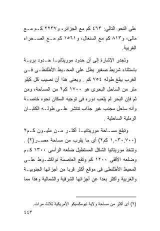 ‫ﻋﻠﻰ ﺍﻟﻨﺤﻭ ﺍﻟﺘﺎﻟﻲ: ٣٦٤ ﻜﻡ ﻤﻊ ﺍﻟﺠﺯﺍﺌﺭ، ﻭ٧٣٢٢ ﻜـﻡ ﻤـﻊ‬
‫ﻤﺎﻟﻰ، ﻭ٣١٨ ﻜﻡ ﻤﻊ ﺍﻟﺴﻨﻐﺎل، ﻭ١٦٥١ ﻜﻡ ﻤـﻊ ﺍﻟﺼـﺤﺭﺍﺀ‬
                                                    ‫ﺍﻟﻐﺭﺒﻴﺔ.‬

‫ﻭﺘﺠﺩﺭ ﺍﻹﺸﺎﺭﺓ ﺇﻟﻰ ﺃﻥ ﺤﺩﻭﺩ ﻤﻭﺭﻴﺘﺎﻨﻴـﺎ ﺤـﺩﻭﺩ ﺒﺭﻴـﺔ‬
‫ﺒﺎﺴﺘﺜﻨﺎﺀ ﺸﺭﻴﻁ ﺼﻐﻴﺭ ﻴﻁل ﻋﻠﻰ ﺍﻟﻤﺤـﻴﻁ ﺍﻷﻁﻠﻨﻁـﻰ ﻓـﻰ‬
‫ﺍﻟﻐﺭﺏ ﻴﺒﻠﻎ ﻁﻭﻟﻪ ٤٥٧ ﻜﻡ . ﻭﻴﻌﻨﻰ ﻫﺫﺍ ﺃﻥ ﻨﺼﻴﺏ ﻜل ﻜﻴﻠﻭ‬
‫ﻤﺘﺭ ﻤﻥ ﺍﻟﺴﺎﺤل ﺍﻟﺒﺤﺭﻯ ﻫﻭ ٠٠٧١ ﻜﻡ٢ ﻤﻥ ﺍﻟﻤﺴﺎﺤﺔ، ﻭﻤﻥ‬
‫ﺜﻡ ﻓﺈﻥ ﺍﻟﺒﺤﺭ ﻟﻡ ﻴﻠﻌﺏ ﺩﻭﺭﻩ ﻓﻰ ﺘﻭﺠﻴﻪ ﺍﻟﺴﻜﺎﻥ ﻨﺤﻭﻩ ﺨﺎﺼـﺔ‬
‫ﻭﺃﻨﻪ ﺴﺎﺤل ﻤﺠﺩﺏ ﻏﻴﺭ ﺠﺫﺍﺏ ﺘﻨﺘﺸﺭ ﻋﻠـﻰ ﻁﻭﻟـﻪ ﺍﻟﻜﺜﺒـﺎﻥ‬
                                          ‫ﺍﻟﺭﻤﻠﻴﺔ ﺍﻟﺴﺎﺤﻠﻴﺔ .‬

‫ﻭﺘﺒﻠﻎ ﻤﺴـﺎﺤﺔ ﻤﻭﺭﻴﺘﺎﻨﻴـﺎ ﺃﻜﺜـﺭ ﻤـﻥ ﻤﻠﻴـﻭﻥ ﻜـﻡ٢‬
‫)٠٠٧,٠٣٠,١ ﻜﻡ٢( ﺃﻯ ﻤﺎ ﻴﻘﺭﺏ ﻤﻥ ﻤﺴﺎﺤﺔ ﻤﺼـﺭ)٢( .‬
‫ﻭﺘﺘﺨﺫ ﻤﻭﺭﻴﺘﺎﻨﻴﺎ ﺍﻟﺸﻜل ﺍﻟﻤﺴﺘﻁﻴل ﻀﻠﻌﻪ ﺍﻟﺭﺃﺴﻰ ٠٠٣١ ﻜـﻡ‬
‫ﻭﻀﻠﻌﻪ ﺍﻷﻓﻘﻰ ٠٠٢١ ﻜﻡ ﻭﺘﻘﻊ ﺍﻟﻌﺎﺼﻤﺔ ﻨﻭﺍﻜﺸـﻭﻁ ﻋﻠـﻰ‬
‫ﺍﻟﻤﺤﻴﻁ ﺍﻷﻁﻠﻨﻁﻰ ﻓﻰ ﻤﻭﻗﻊ ﺃﻜﺜﺭ ﻗﺭﺒﺎ ﻤﻥ ﺃﺠﺯﺍﺌﻬﺎ ﺍﻟﺠﻨﻭﺒﻴـﺔ‬
                     ‫ﹰ‬
‫ﻭﺍﻟﻐﺭﺒﻴﺔ ﻭﺃﻜﺜﺭ ﺒﻌﺩﺍ ﻋﻥ ﺃﺠﺯﺍﺌﻬﺎ ﺍﻟﺸﺭﻗﻴﺔ ﻭﺍﻟﺸﻤﺎﻟﻴﺔ ﻭﻫﺫﺍ ﻤﻤﺎ‬
                                      ‫ﹰ‬



      ‫)٢( ﺃﻯ ﺃﻜﺜﺭ ﻤﻥ ﻤﺴﺎﺤﺔ ﻭﻻﻴﺔ ﻨﻴﻭﻤﻜﺴﻴﻜﻭ ﺍﻷﻤﺭﻴﻜﻴﺔ ﺜﻼﺙ ﻤﺭﺍﺕ.‬
‫٣٤٤‬
 