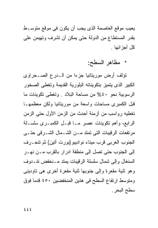 ‫ﻴﻌﻴﺏ ﻤﻭﻗﻊ ﺍﻟﻌﺎﺼﻤﺔ ﺍﻟﺫﻯ ﻴﺠﺏ ﺃﻥ ﻴﻜﻭﻥ ﻓﻰ ﻤﻭﻗﻊ ﻤﺘﻭﺴـﻁ‬
‫ﺒﻘﺩﺭ ﺍﻟﻤﺴﺘﻁﺎﻉ ﻤﻥ ﺍﻟﺩﻭﻟﺔ ﺤﺘﻰ ﻴﻤﻜﻥ ﺃﻥ ﺘﺸﺭﻑ ﻭﺘﻬﻴﻤﻥ ﻋﻠﻰ‬
                                            ‫ﻜل ﺃﺠﺯﺍﺌﻬﺎ .‬

                                ‫* ﻤﻅﺎﻫﺭ ﺍﻟﺴﻁﺢ:‬
‫ﺘﺅﻟﻑ ﺃﺭﺽ ﻤﻭﺭﻴﺘﺎﻨﻴﺎ ﺠﺯﺀﺍ ﻤﻥ ﺍﻟـﺩﺭﻉ ﺍﻟﺼـﺤﺭﺍﻭﻯ‬
                    ‫ﹰ‬
‫ﺍﻟﻜﺒﻴﺭ ﺍﻟﺫﻯ ﻴﺘﻤﻴﺯ ﺒﺘﻜﻭﻴﻨﺎﺘﻪ ﺍﻟﺒﻠﻭﺭﻴﺔ ﺍﻟﻘﺩﻴﻤﺔ ﻭﺘﻐﻁﻰ ﺍﻟﺼﺨﻭﺭ‬
‫ﺍﻟﺭﺴﻭﺒﻴﺔ ﻨﺤﻭ ٠٤% ﻤﻥ ﻤﺴﺎﺤﺔ ﺍﻟﺒﻼﺩ . ﻭﺘﻐﻁﻰ ﺘﻜﻭﻴﻨﺎﺕ ﻤﺎ‬
‫ﻗﺒل ﺍﻟﻜﻤﺒﺭﻯ ﻤﺴﺎﺤﺎﺕ ﻭﺍﺴﻌﺔ ﻤﻥ ﻤﻭﺭﻴﺘﺎﻨﻴﺎ ﻭﻟﻜﻥ ﻤﻌﻅﻤﻬـﺎ‬
‫ﺘﻐﻁﻴﻪ ﺭﻭﺍﺴﺏ ﻤﻥ ﺃﺯﻤﻨﺔ ﺃﺤﺩﺙ ﻤﻥ ﺍﻟﺯﻤﻥ ﺍﻷﻭل ﺤﺘﻰ ﺍﻟﺯﻤﻥ‬
‫ﺍﻟﺭﺍﺒﻊ، ﻭﺃﻫﻡ ﺘﻜﻭﻴﻨﺎﺕ ﻋﺼﺭ ﻤـﺎ ﻗﺒـل ﺍﻟﻜﻤﺒـﺭﻯ ﺴﻠﺴـﻠﺔ‬
‫ﻤﺭﺘﻔﻌﺎﺕ ﺍﻟﺭﻗﻴﺒﺎﺕ ﺍﻟﺘﻰ ﺘﻤﺘﺩ ﻤـﻥ ﺍﻟﺸـﻤﺎل ﺍﻟﺸـﺭﻗﻰ ﺤﺘـﻰ‬
‫ﺍﻟﺠﻨﻭﺏ ﺍﻟﻐﺭﺒﻰ ﻗﺭﺏ ﻤﻴﻨﺎﺀ ﻨﻭﺍﺩﻴﺒﻭ)ﺒﻭﺭﺕ ﺃﺘﻴﻥ( ﺜﻡ ﺘﻨﺤـﺭﻑ‬
‫ﺇﻟﻰ ﺍﻟﺠﻨﻭﺏ ﺤﺘﻰ ﺘﺼل ﺇﻟﻰ ﻤﻨﻁﻘﺔ ﺍﺩﺭﺍﺭ ﺒﺎﻟﻘﺭﺏ ﻤـﻥ ﻨﻬـﺭ‬
‫ﺍﻟﺴﻨﻐﺎل ﻭﺇﻟﻰ ﺸﻤﺎل ﺴﻠﺴﻠﺔ ﺍﻟﺭﻗﻴﺒﺎﺕ ﻴﻤﺘﺩ ﻤـﻨﺨﻔﺽ ﺘﻨـﺩﻭﻑ‬
‫ﻭﻫﻭ ﺜﻨﻴﺔ ﻤﻘﻌﺭﺓ ﻭﺇﻟﻰ ﺠﻨﻭﺒﻬﺎ ﺜﻨﻴﺔ ﻤﻘﻌﺭﺓ ﺃﺨﺭﻯ ﻫﻰ ﺘﺎﻭﺩﻴﻨﻰ‬
‫ﻭﻤﺘﻭﺴﻁ ﺍﺭﺘﻔﺎﻉ ﺍﻟﺴﻁﺢ ﻓﻰ ﻫﺫﻴﻥ ﺍﻟﻤﻨﺨﻔﻀﻴﻥ ٠٥٤ ﻗﺩﻤﺎ ﻓﻭﻕ‬
    ‫ﹰ‬
                                             ‫ﺴﻁﺢ ﺍﻟﺒﺤﺭ.‬


‫٤٤٤‬
 