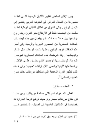 ‫ﻭﻓﻰ ﺍﻹﻗﻠﻴﻡ ﺍﻟﺴﺎﺤﻠﻰ ﺘﻅﻬﺭ ﺍﻟﻜﺜﺒﺎﻥ ﺍﻟﺭﻤﻠﻴﺔ ﺍﻟﺘـﻰ ﺘﻤﺘـﺩ‬
‫ﻤﺤﺎﻭﺭﻫﺎ ﻤﻥ ﺍﻟﺸﻤﺎل ﺍﻟﺸﺭﻗﻰ ﺇﻟﻰ ﺍﻟﺠﻨﻭﺏ ﺍﻟﻐﺭﺒﻰ ﻭﺘﻨﺘﻤﻰ ﺇﻟﻰ‬
‫ﺍﻟﺯﻤﻥ ﺍﻟﺭﺍﺒﻊ . ﻭﺇﻟﻰ ﺍﻟﺸﺭﻕ ﻤﻥ ﻨﻁﺎﻕ ﺍﻟﻜﺜﺒﺎﻥ ﺍﻟﺭﻤﻠﻴﺔ ﺘﻤﺘـﺩ‬
‫ﺴﻠﺴﻠﺔ ﻤﻥ ﺍﻟﻬﻀﺎﺏ ﺘﺄﺨﺫ ﻓﻰ ﺍﻻﺭﺘﻔﺎﻉ ﻨﺤﻭ ﺍﻟﺸﺭﻕ ﻭﻴﺘـﺭﺍﻭﺡ‬
‫ﺍﺭﺘﻔﺎﻋﻬﺎ ﺒﻴﻥ ٠٠٦ – ٠٥٦١ ﻗﺩﻡ ﻭﻴﻔﺼل ﺒﻴﻥ ﻫﺫﻩ ﺍﻟﻬﻀـﺎﺏ‬
‫ﺍﻟﺤﺎﻓﺎﺕ ﺍﻟﺼﺨﺭﻴﺔ ﻤﻥ ﺍﻟﺼﺨﻭﺭ ﺍﻟﺠﻴﺭﻴﺔ ﻭﺍﻟﺭﻤﻠﻴﺔ ﻭﻓﻰ ﺃﺴﻔل‬
‫ﻫﺫﻩ ﺍﻟﺤﺎﻓﺎﺕ ﺘﻭﺠﺩ ﺍﻟﻴﻨﺎﺒﻴﻊ ﻭﻋﻠﻴﻬﺎ ﻨﺸﺄﺕ ﺍﻟﻭﺍﺤﺎﺕ ﻤﺜل ﺃﺘـﺎﺭ‬
‫ﻭﺘﻴﺩﺠﻜﺩﺠﺎ . ﻭﻗﺩ ﺘﻌﺭﻀﺕ ﻫﺫﻩ ﺍﻟﺤﺎﻓﺎﺕ ﺍﻟﺼﺨﺭﻴﺔ ﻟﻌﻭﺍﻤـل‬
‫ﺍﻟﺘﻌﺭﻴﺔ ﻭﻟﻡ ﻴﺒﻘﻰ ﻤﻨﻬﺎ ﺇﻻ ﺒﻌﺽ ﺍﻟﻘﻤﻡ ﻴﻁﻠـﻕ ﻋﻠـﻰ ﺍﻷﻜﺜـﺭ‬
‫ﺍﺭﺘﻔﺎﻋﺎ ﻤﻨﻬﺎ "ﻜﻴﺩﻴﺎ" ﻭﺘﺴﻤﻰ ﺍﻷﻗل ﺍﺭﺘﻔﺎﻋﺎ "ﺠﻠﻴﺏ". ﻭﻓﻰ ﻫـﺫﻩ‬
                 ‫ﹰ‬                               ‫ﹰ‬
‫ﺍﻟﻘﻤﻡ ﺘﻅﻬﺭ ﺍﻟﺜﺭﻭﺓ ﺍﻟﻤﻌﺩﻨﻴﺔ ﺍﻟﺘﻰ ﺘﺴﺘﻐﻠﻬﺎ ﻤﻭﺭﻴﺘﺎﻨﻴﺎ ﺤﺎﻟﻴﺎ ﻤـﻥ‬
    ‫ﹰ‬
                                        ‫ﺍﻟﺤﺩﻴﺩ ﻭﺍﻟﻨﺤﺎﺱ)١(.‬

                                    ‫* ﺍﻟﻤﻨـــﺎﺥ:‬
‫ﺘﻐﻁﻰ ﺍﻟﺼﺤﺭﺍﺀ ﻨﺤﻭ ﺜﻠﺜﻰ ﻤﺴﺎﺤﺔ ﻤﻭﺭﻴﺘﺎﻨﻴﺎ، ﻭﻤﻥ ﻫﻨـﺎ‬
‫ﻓﺈﻥ ﻤﻨﺎﺥ ﻤﻭﺭﻴﺘﺎﻨﻴﺎ ﺼﺤﺭﺍﻭﻯ ﺤﻴﺙ ﺘﺭﺘﻔﻊ ﺩﺭﺠﺔ ﺍﻟﺤﺭﺍﺭﺓ ﺒﻪ‬
‫ﺨﺼﻭﺼﺎ ﻓﻰ ﺍﻟﻤﻨﺎﻁﻕ ﺍﻟﺩﺍﺨﻠﻴﺔ ﻓﻰ ﺍﻟﺼﻴﻑ ﻭﺘـﻨﺨﻔﺽ ﻓـﻰ‬
                                         ‫ﹰ‬


      ‫)١( ﻤﺤﻤﻭﺩ ﺃﺒﻭ ﺍﻟﻌﻼ: ﻤﺭﺠﻊ ﺴﺒﻕ ﺫﻜﺭﻩ، ﺹ ﺹ ٠٠٦ – ١٠٦.‬
‫٥٤٤‬
 