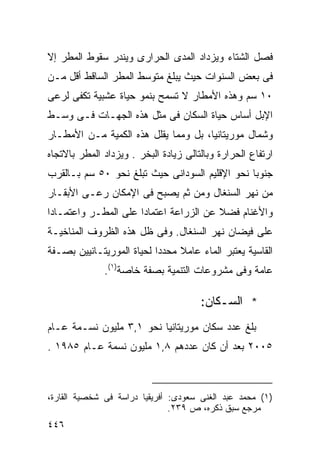 ‫ﻓﺼل ﺍﻟﺸﺘﺎﺀ ﻭﻴﺯﺩﺍﺩ ﺍﻟﻤﺩﻯ ﺍﻟﺤﺭﺍﺭﻯ ﻭﻴﻨﺩﺭ ﺴﻘﻭﻁ ﺍﻟﻤﻁﺭ ﺇﻻ‬
‫ﻓﻰ ﺒﻌﺽ ﺍﻟﺴﻨﻭﺍﺕ ﺤﻴﺙ ﻴﺒﻠﻎ ﻤﺘﻭﺴﻁ ﺍﻟﻤﻁﺭ ﺍﻟﺴﺎﻗﻁ ﺃﻗل ﻤـﻥ‬
‫٠١ ﺴﻡ ﻭﻫﺫﻩ ﺍﻷﻤﻁﺎﺭ ﻻ ﺘﺴﻤﺢ ﺒﻨﻤﻭ ﺤﻴﺎﺓ ﻋﺸﺒﻴﺔ ﺘﻜﻔﻰ ﻟﺭﻋﻰ‬
‫ﺍﻹﺒل ﺃﺴﺎﺱ ﺤﻴﺎﺓ ﺍﻟﺴﻜﺎﻥ ﻓﻰ ﻤﺜل ﻫﺫﻩ ﺍﻟﺠﻬـﺎﺕ ﻓـﻰ ﻭﺴـﻁ‬
‫ﻭﺸﻤﺎل ﻤﻭﺭﻴﺘﺎﻨﻴﺎ، ﺒل ﻭﻤﻤﺎ ﻴﻘﻠل ﻫﺫﻩ ﺍﻟﻜﻤﻴﺔ ﻤـﻥ ﺍﻷﻤﻁـﺎﺭ‬
‫ﺍﺭﺘﻔﺎﻉ ﺍﻟﺤﺭﺍﺭﺓ ﻭﺒﺎﻟﺘﺎﻟﻰ ﺯﻴﺎﺩﺓ ﺍﻟﺒﺨﺭ . ﻭﻴﺯﺩﺍﺩ ﺍﻟﻤﻁﺭ ﺒﺎﻻﺘﺠﺎﻩ‬
‫ﺠﻨﻭﺒﺎ ﻨﺤﻭ ﺍﻹﻗﻠﻴﻡ ﺍﻟﺴﻭﺩﺍﻨﻰ ﺤﻴﺙ ﺘﺒﻠﻎ ﻨﺤﻭ ٠٥ ﺴﻡ ﺒـﺎﻟﻘﺭﺏ‬
                                               ‫ﹰ‬
‫ﻤﻥ ﻨﻬﺭ ﺍﻟﺴﻨﻐﺎل ﻭﻤﻥ ﺜﻡ ﻴﺼﺒﺢ ﻓﻰ ﺍﻹﻤﻜﺎﻥ ﺭﻋـﻰ ﺍﻷﺒﻘـﺎﺭ‬
‫ﻭﺍﻷﻏﻨﺎﻡ ﻓﻀﻼ ﻋﻥ ﺍﻟﺯﺭﺍﻋﺔ ﺍﻋﺘﻤﺎﺩﺍ ﻋﻠﻰ ﺍﻟﻤﻁـﺭ ﻭﺍﻋﺘﻤـﺎﺩﺍ‬
‫ﹰ‬                    ‫ﹰ‬                  ‫ﹰ‬
‫ﻋﻠﻰ ﻓﻴﻀﺎﻥ ﻨﻬﺭ ﺍﻟﺴﻨﻐﺎل. ﻭﻓﻰ ﻅل ﻫﺫﻩ ﺍﻟﻅﺭﻭﻑ ﺍﻟﻤﻨﺎﺨﻴـﺔ‬
‫ﺍﻟﻘﺎﺴﻴﺔ ﻴﻌﺘﺒﺭ ﺍﻟﻤﺎﺀ ﻋﺎﻤﻼ ﻤﺤﺩﺩﺍ ﻟﺤﻴﺎﺓ ﺍﻟﻤﻭﺭﻴﺘـﺎﻨﻴﻴﻥ ﺒﺼـﻔﺔ‬
                          ‫ﹰ‬     ‫ﹰ‬
              ‫ﻋﺎﻤﺔ ﻭﻓﻰ ﻤﺸﺭﻭﻋﺎﺕ ﺍﻟﺘﻨﻤﻴﺔ ﺒﺼﻔﺔ ﺨﺎﺼﺔ)١(.‬

                                       ‫* ﺍﻟﺴـﻜﺎﻥ:‬
‫ﺒﻠﻎ ﻋﺩﺩ ﺴﻜﺎﻥ ﻤﻭﺭﻴﺘﺎﻨﻴﺎ ﻨﺤﻭ ١,٣ ﻤﻠﻴﻭﻥ ﻨﺴـﻤﺔ ﻋـﺎﻡ‬
‫٥٠٠٢ ﺒﻌﺩ ﺃﻥ ﻜﺎﻥ ﻋﺩﺩﻫﻡ ٨,١ ﻤﻠﻴﻭﻥ ﻨﺴﻤﺔ ﻋـﺎﻡ ٥٨٩١ .‬



‫)١( ﻤﺤﻤﺩ ﻋﺒﺩ ﺍﻟﻐﻨﻰ ﺴﻌﻭﺩﻯ: ﺃﻓﺭﻴﻘﻴﺎ ﺩﺭﺍﺴﺔ ﻓﻰ ﺸﺨﺼﻴﺔ ﺍﻟﻘﺎﺭﺓ،‬
                               ‫ﻤﺭﺠﻊ ﺴﺒﻕ ﺫﻜﺭﻩ، ﺹ ٩٣٢.‬
‫٦٤٤‬
 