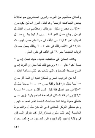 ‫ﻭﺍﻟﺴﻜﺎﻥ ﻤﻌﻅﻤﻬﻡ ﻤﻥ ﺍﻟﻌﺭﺏ ﻭﺍﻟﺒﺭﺒﺭ ﺍﻟﻤﺴﺘﻌﺭﺒﻴﻥ ﻤﻊ ﺍﺨﺘﻼﻁ‬
‫ﺒﺒﻌﺽ ﺍﻟﺠﻤﺎﻋﺎﺕ ﺍﻟﺯﻨﺠﻴﺔ ﻭﻫﻡ ﻗﺒﺎﺌل ﺍﻟﻤﻭﺭ ﺍﻟـﺫﻴﻥ ﻴﻜﻭﻨـﻭﻥ‬
‫٠٨% ﻤﻥ ﻤﺠﻤﻭﻉ ﺴﻜﺎﻥ ﻤﻭﺭﻴﺘﺎﻨﻴﺎ ﻭﻤﻌﻅﻤﻬﻡ ﻤـﻥ ﺍﻟﻘﺒﺎﺌـل‬
‫ﺍﻟﺭﺤل . ﻭﺒﻠﻎ ﻤﻌﺩل ﺍﻟﻨﻤﻭ ﺍﻟﺴﻨــﻭﻯ ٩,٢% ﻭﺒﻠـﻎ ﻤﻌـﺩل‬
‫ﺍﻟﻤﻭﺍﻟﻴﺩ ﻨﺤﻭ ٣٤,١٤ ﻓﻰ ﺍﻷﻟﻑ ﻓﻰ ﺤﻴﺙ ﺒﻠﻎ ﻤﻌﺩل ﺍﻟﻭﻓﻴـﺎﺕ‬
‫٤٤,٢١ ﻓﻰ ﺍﻷﻟﻑ ﻭﺫﻟﻙ ﻓﻰ ﻋﺎﻡ ٥٠٠٢ ﻭﺒﺫﻟﻙ ﻴﺼل ﻤﻌـﺩل‬
        ‫ﺍﻟﺯﻴﺎﺩﺓ ﺍﻟﻁﺒﻴﻌﻴﺔ ﻨﺤﻭ ٩٢ ﻓﻰ ﺍﻷﻟﻑ ﻓﻰ ﻨﻔﺱ ﺍﻟﻌﺎﻡ .‬

‫ﻭﻜﺜﺎﻓﺔ ﺍﻟﺴﻜﺎﻥ ﻫﻰ ﻤﻨﺨﻔﻀﺔ ﻟﻠﻐﺎﻴﺔ، ﺤﻴﺙ ﺘﺼل ﺇﻟـﻰ ٢‬
‫ﻨﺴﻤﺔ /ﻜﻡ٢ ﻋﺎﻡ ٠٠٠٢ ﻭﻴﺭﺠﻊ ﺫﻟﻙ ﻜﻤﺎ ﺴﺒﻕ ﺃﻥ ﺃﺸﺭﻨﺎ ﺇﻟـﻰ‬
‫ﺍﺘﺴﺎﻉ ﻤﺴﺎﺤﺔ ﺍﻟﺼﺤﺎﺭﻯ ﺍﻟﺘﻰ ﺘﺸﻐل ﻨﺤﻭ ﺜﻠﺜﻰ ﻤﺴﺎﺤﺔ ﺍﻟﺒﻼﺩ .‬

‫ﺃﻤﺎ ﻋﻥ ﺍﻟﺘﺭﻜﻴﺏ ﺍﻟﻌﻤﺭﻯ ﻟﻠﺴﻜﺎﻥ ﻓﻨﺠﺩ ﺃﻥ ﺍﻟﻔﺌﺔ ﺃﻗل ﻤـﻥ‬
‫٥١ ﺴﻨﺔ ﺘﻤﺜل ٨,٥٤% ﻭﺍﻟﻔﺌﺔ ﻤـﻥ ٥١ – ٥٦ ﺴـﻨﺔ ﺘﻤﺜـل‬
‫٢٥% ﻓﻰ ﺤﻴﻥ ﺘﺼل ﻓﺌﺔ ﻜﺒﺎﺭ ﺍﻟﺴﻥ ﺃﻜﺜـﺭ ﻤـﻥ ٥٦ ﺴـﻨﺔ‬
‫٢,٢% ﻭﺭﻏﻡ ﻗﻠﺔ ﺍﻟﺴﻜﺎﻥ ﺍﻟﻭﺍﻀﺤﺔ ﻨﺠﺩﻫﻡ ﻴﺘﺭﻜـﺯﻭﻥ ﻓـﻰ‬
‫ﻤﻨﺎﻁﻕ ﻤﻌﻴﻨﺔ ﺒﻴﻨﻤﺎ ﺘﻜﺎﺩ ﻤﺴﺎﺤﺎﺕ ﺸﺎﺴﻌﺔ ﺘﺨﻠﻭ ﺘﻤﺎﻤﺎ ﻤـﻨﻬﻡ .‬
        ‫ﹰ‬
‫ﻭﺃﻫﻡ ﻤﻨﺎﻁﻕ ﺍﻟﺘﺭﻜﺯ ﺍﻟﺴﻜﺎﻨﻰ ﻓـﻰ ﺍﻟﻤـﺩﻥ ﻤﺜـل ﻨﻭﺍﻜﺸـﻭﻁ‬
‫ﺍﻟﻌﺎﺼﻤﺔ )ﻨﺤﻭ ﺜﻠﺙ ﻤﻠﻴﻭﻥ ﻨﺴﻤﺔ( ﻭﺃﺘﺎﺭ ﻜﻤﺎ ﻴﺘﺭﻜﺯ ﺍﻟﺴـﻜﺎﻥ‬
‫ﻓﻰ ﻭﻻﻴﺔ ﻨﻭﺍﺩﻴﺒﻭ )ﺃﻨﻭﺍﺯﻴﺒﻭ( ﻋﻠﻰ ﺍﻟﺤـﺩﻭﺩ ﻤـﻊ ﺍﻟﺼـﺤﺭﺍﺀ‬

‫٧٤٤‬
 