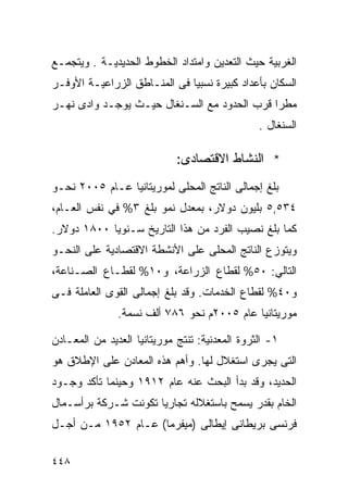 ‫ﺍﻟﻐﺭﺒﻴﺔ ﺤﻴﺙ ﺍﻟﺘﻌﺩﻴﻥ ﻭﺍﻤﺘﺩﺍﺩ ﺍﻟﺨﻁﻭﻁ ﺍﻟﺤﺩﻴﺩﻴـﺔ . ﻭﻴﺘﺠﻤـﻊ‬
‫ﺍﻟﺴﻜﺎﻥ ﺒﺄﻋﺩﺍﺩ ﻜﺒﻴﺭﺓ ﻨﺴﺒﻴﺎ ﻓﻰ ﺍﻟﻤﻨـﺎﻁﻕ ﺍﻟﺯﺭﺍﻋﻴـﺔ ﺍﻷﻭﻓـﺭ‬
                             ‫ﹰ‬
‫ﻤﻁﺭﺍ ﻗﺭﺏ ﺍﻟﺤﺩﻭﺩ ﻤﻊ ﺍﻟﺴـﻨﻐﺎل ﺤﻴـﺙ ﻴﻭﺠـﺩ ﻭﺍﺩﻯ ﻨﻬـﺭ‬
                                            ‫ﹰ‬
                                                ‫ﺍﻟﺴﻨﻐﺎل .‬

                             ‫* ﺍﻟﻨﺸﺎﻁ ﺍﻻﻗﺘﺼﺎﺩﻯ:‬
‫ﺒﻠﻎ ﺇﺠﻤﺎﻟﻰ ﺍﻟﻨﺎﺘﺞ ﺍﻟﻤﺤﻠﻰ ﻟﻤﻭﺭﻴﺘﺎﻨﻴﺎ ﻋـﺎﻡ ٥٠٠٢ ﻨﺤـﻭ‬
‫٤٣٥,٥ ﺒﻠﻴﻭﻥ ﺩﻭﻻﺭ، ﺒﻤﻌﺩل ﻨﻤﻭ ﺒﻠﻎ ٣% ﻓﻲ ﻨﻔﺱ ﺍﻟﻌـﺎﻡ،‬
‫ﻜﻤﺎ ﺒﻠﻎ ﻨﺼﻴﺏ ﺍﻟﻔﺭﺩ ﻤﻥ ﻫﺫﺍ ﺍﻟﺘﺎﺭﻴﺦ ﺴـﻨﻭ ‪‬ﺎ ٠٠٨١ ﺩﻭﻻﺭ.‬
            ‫ﻴ‬
‫ﻭﻴﺘﻭﺯﻉ ﺍﻟﻨﺎﺘﺞ ﺍﻟﻤﺤﻠﻰ ﻋﻠﻰ ﺍﻷﻨﺸﻁﺔ ﺍﻻﻗﺘﺼﺎﺩﻴﺔ ﻋﻠﻰ ﺍﻟﻨﺤـﻭ‬
‫ﺍﻟﺘﺎﻟﻲ: ٠٥% ﻟﻘﻁﺎﻉ ﺍﻟﺯﺭﺍﻋﺔ، ﻭ٠١% ﻟﻘﻁـﺎﻉ ﺍﻟﺼـﻨﺎﻋﺔ،‬
‫ﻭ٠٤% ﻟﻘﻁﺎﻉ ﺍﻟﺨﺩﻤﺎﺕ. ﻭﻗﺩ ﺒﻠﻎ ﺇﺠﻤﺎﻟﻰ ﺍﻟﻘﻭﻯ ﺍﻟﻌﺎﻤﻠﺔ ﻓـﻰ‬
               ‫ﻤﻭﺭﻴﺘﺎﻨﻴﺎ ﻋﺎﻡ ٥٠٠٢ﻡ ﻨﺤﻭ ٦٨٧ ﺃﻟﻑ ﻨﺴﻤﺔ.‬

‫١- ﺍﻟﺜﺭﻭﺓ ﺍﻟﻤﻌﺩﻨﻴﺔ: ﺘﻨﺘﺞ ﻤﻭﺭﻴﺘﺎﻨﻴﺎ ﺍﻟﻌﺩﻴﺩ ﻤﻥ ﺍﻟﻤﻌـﺎﺩﻥ‬
‫ﺍﻟﺘﻰ ﻴﺠﺭﻯ ﺍﺴﺘﻐﻼل ﻟﻬﺎ. ﻭﺃﻫﻡ ﻫﺫﻩ ﺍﻟﻤﻌﺎﺩﻥ ﻋﻠﻰ ﺍﻹﻁﻼﻕ ﻫﻭ‬
‫ﺍﻟﺤﺩﻴﺩ، ﻭﻗﺩ ﺒﺩﺃ ﺍﻟﺒﺤﺙ ﻋﻨﻪ ﻋﺎﻡ ٢١٩١ ﻭﺤﻴﻨﻤﺎ ﺘﺄﻜﺩ ﻭﺠـﻭﺩ‬
‫ﺍﻟﺨﺎﻡ ﺒﻘﺩﺭ ﻴﺴﻤﺢ ﺒﺎﺴﺘﻐﻼﻟﻪ ﺘﺠﺎﺭﻴﺎ ﺘﻜﻭﻨﺕ ﺸـﺭﻜﺔ ﺒﺭﺃﺴـﻤﺎل‬
                     ‫ﹰ‬
‫ﻓﺭﻨﺴﻰ ﺒﺭﻴﻁﺎﻨﻰ ﺇﻴﻁﺎﻟﻰ )ﻤﻴﻔﺭﻤﺎ( ﻋـﺎﻡ ٢٥٩١ ﻤـﻥ ﺃﺠـل‬

‫٨٤٤‬
 