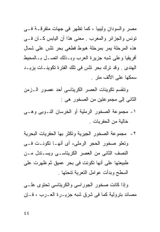 ‫ﻤﺼﺭ ﻭﺍﻟﺴﻭﺩﺍﻥ ﻭﻟﻴﺒﻴﺎ ، ﻜﻤﺎ ﺘﻅﻬﺭ ﻓﻰ ﺠﻬﺎﺕ ﻤﺘﻔﺭﻗـﺔ ﻓـﻰ‬
‫ﺘﻭﻨﺱ ﻭﺍﻟﺠﺯﺍﺌﺭ ﻭﺍﻟﻤﻐﺭﺏ . ﻤﻌﻨﻰ ﻫﺫﺍ ﺃﻥ ﺍﻟﻴﺎﺒﺱ ﻜـﺎﻥ ﻓـﻰ‬
‫ﻫﺫﻩ ﺍﻟﻤﺭﺤﻠﺔ ﻴﻤﺭ ﺒﻤﺭﺤﻠﺔ ﻫﺒﻭﻁ ﻓﻁﻐﻰ ﺒﺤﺭ ﺘﺜﺱ ﻋﻠﻰ ﺸﻤﺎل‬
‫ﺃﻓﺭﻴﻘﻴﺎ ﻭﻋﻠﻰ ﺸﺒﻪ ﺠﺯﻴﺭﺓ ﺍﻟﻌﺭﺏ ﻭﺒـﺫﻟﻙ ﺍﺘﺼـل ﺒـﺎﻟﻤﺤﻴﻁ‬
‫ﺍﻟﻬﻨﺩﻯ . ﻭﻗﺩ ﺘﺭﻙ ﺒﺤﺭ ﺘﺜﺱ ﻓﻰ ﺘﻠﻙ ﺍﻟﻔﺘﺭﺓ ﺘﻜﻭﻴﻨـﺎﺕ ﻴﺯﻴـﺩ‬
                                ‫ﺴﻤﻜﻬﺎ ﻋﻠﻰ ﺍﻷﻟﻑ ﻤﺘﺭ .‬

‫ﻭﺘﻨﻘﺴﻡ ﺘﻜﻭﻴﻨﺎﺕ ﺍﻟﻌﺼﺭ ﺍﻟﻜﺭﻴﺘﺎﺴﻰ ﺃﺤﺩ ﻋﺼﻭﺭ ﺍﻟـﺯﻤﻥ‬
                 ‫ﺍﻟﺜﺎﻨﻰ ﺇﻟﻰ ﻤﺠﻤﻭﻋﺘﻴﻥ ﻤﻥ ﺍﻟﺼﺨﻭﺭ ﻫﻰ :‬

‫١- ﻤﺠﻤﻭﻋﺔ ﺍﻟﺼﺨﻭﺭ ﺍﻟﺭﻤﻠﻴﺔ ﺃﻭ ﺍﻟﺨﺭﺴﺎﻥ ﺍﻟﻨـﻭﺒﻰ ﻭﻫـﻰ‬
                               ‫ﺨﺎﻟﻴﺔ ﻤﻥ ﺍﻟﺤﻔﺭﻴﺎﺕ .‬

‫٢- ﻤﺠﻤﻭﻋﺔ ﺍﻟﺼﺨﻭﺭ ﺍﻟﺠﻴﺭﻴﺔ ﻭﺘﻜﺜﺭ ﺒﻬﺎ ﺍﻟﺤﻔﺭﻴﺎﺕ ﺍﻟﺒﺤﺭﻴﺔ‬
‫ﻭﺘﻌﻠﻭ ﺼﺨﻭﺭ ﺍﻟﺤﺠﺭ ﺍﻟﺭﻤﻠﻰ، ﺃﻯ ﺃﻨﻬـﺎ ﺘﻜﻭﻨـﺕ ﻓـﻰ‬
‫ﺍﻟﻨﺼﻑ ﺍﻟﺜﺎﻨﻰ ﻤﻥ ﺍﻟﻌﺼﺭ ﺍﻟﻜﺭﻴﺘﺎﺴـﻰ ﻭﻴﺴـﺘﺩل ﻤـﻥ‬
‫ﻁﺒﻴﻌﺘﻬﺎ ﻋﻠﻰ ﺃﻨﻬﺎ ﺘﻜﻭﻨﺕ ﻓﻰ ﺒﺤﺭ ﻋﻤﻴﻕ ﺜﻡ ﻅﻬﺭﺕ ﻋﻠﻰ‬
                ‫ﺍﻟﺴﻁﺢ ﻭﺒﺩﺃﺕ ﻋﻭﺍﻤل ﺍﻟﺘﻌﺭﻴﺔ ﺘﻨﺤﺘﻬﺎ .‬

‫ﻭﺇﺫﺍ ﻜﺎﻨﺕ ﺼﺨﻭﺭ ﺍﻟﺠﻭﺭﺍﺴﻰ ﻭﺍﻟﻜﺭﻴﺘﺎﺴﻰ ﺘﺤﺘﻭﻯ ﻋﻠـﻰ‬
‫ﻤﺼﺎﺌﺩ ﺒﺘﺭﻭﻟﻴﺔ ﻜﻤﺎ ﻓﻰ ﺸﺭﻕ ﺸﺒﻪ ﺠﺯﻴـﺭﺓ ﺍﻟﻌـﺭﺏ ، ﻓـﺈﻥ‬


‫٤٤‬
 