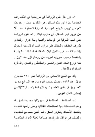 ‫٣- ﺍﻟﺯﺭﺍﻋﺔ: ﺘﻘﻭﻡ ﺍﻟﺯﺭﺍﻋﺔ ﻓﻰ ﻤﻭﺭﻴﺘﺎﻨﻴﺎ ﻓﻰ ﺍﻷﻁـﺭﺍﻑ‬
‫ﺍﻟﺠﻨﻭﺒﻴﺔ ﻨﻅﺭﺍ ﻷﻥ ﻫﺫﻩ ﺍﻟﻤﻨﺎﻁﻕ ﻫﻰ ﺍﻷﻜﺜـﺭ ﻤﻁـﺭﺍ ﺤﻴـﺙ‬
     ‫ﹰ‬                              ‫ﹰ‬
‫ﺘﺘﻌﺭﺽ ﻟﻬﺒﻭﺏ ﺍﻟﺭﻴﺎﺡ ﺍﻟﻤﻭﺴﻤﻴﺔ ﺍﻟﺼﻴﻔﻴﺔ ﺍﻟﻤﻤﻁﺭﺓ، ﻓﻀـﻼ‬
‫ﹰ‬
‫ﻋﻥ ﻤﺭﻭﺭ ﻨﻬﺭ ﺍﻟﺴﻨﻐﺎل ﻓﻰ ﺠﻨﻭﺏ ﺍﻟﺒﻼﺩ . ﻜﻤﺎ ﺘﻘﻭﻡ ﺍﻟﺯﺭﺍﻋﺔ‬
‫ﻋﻠﻰ ﺍﻟﻤﻴﺎﻩ ﺍﻟﺠﻭﻓﻴﺔ ﻓﻰ ﺍﻟﻭﺍﺤﺎﺕ ﻭﺃﻫﻤﻬﺎ ﻭﺍﺤﺔ ﺃﺩﺭﺍﺭ. ﻭﻟﺘﻔﺎﺩﻯ‬
‫ﻅﺭﻭﻑ ﺍﻟﺠﻔﺎﻑ ﻭﺍﻟﺤﻔﺎﻅ ﻋﻠﻰ ﻤﻭﺍﺭﺩ ﺍﻟﻤﻴـﺎﻩ ﻗﺎﻤـﺕ ﺍﻟـﺩﻭل‬
‫ﺒﺈﻨﺸﺎﺀ ٦١ ﺴﺩﺍ ﻓﻰ ﻤﻨﺎﻁﻕ ﺍﻟﺒﻼﺩ ﺍﻟﻤﺨﺘﻠﻔﺔ، ﻜﻤﺎ ﻗﺎﻤﺕ ﺍﻟﺩﻭﻟـﺔ‬
                                          ‫ﹰ‬
‫ﺒﺎﺴﺘﺼﻼﺡ ﺴﻬل ﺃﻤﻴﻭﺭﻴﺔ ﺍﻟﻘﺭﻴﺏ ﻤﻥ ﺭﻭﺠﻨﻭ ﻟﺯﺭﺍﻋﺔ ﺍﻷﺭﺯ .‬
‫ﻜﻤﺎ ﺘﺯﺭﻉ ﺍﻟﺒﻼﺩ ﺍﻟﻘﻤﺢ ﻭﺍﻟﺸﻌﻴﺭ ﻭﺍﻟﺒﻁﺎﻁﺱ ﻭﺍﻟﻔﺴﺘﻕ ﻭﺍﻟـﺫﺭﺓ‬
                                       ‫ﺍﻟﺼﻔﺭﺍﺀ ﻭﺍﻟﻠﻭﺒﻴﺎ .‬

‫ﻭﻗﺩ ﺒﻠﻎ ﺍﻟﻨﺎﺘﺞ ﺍﻹﺠﻤﺎﻟﻰ ﻤﻥ ﺍﻟﺯﺭﺍﻋﺔ ﻨﺤﻭ ٠١٢ ﻤﻠﻴـﻭﻥ‬
‫ﺩﻭﻻﺭ ﻋﺎﻡ٩٩٩١ ﻭﻴﺼل ﻨﺼﻴﺏ ﺍﻟﻔﺭﺩ ﻤﻥ ﻫﺫﺍ ﺍﻟﻨـﺎﺘﺞ ﻨﺤـﻭ‬
‫٢٨ ﺩﻭﻻﺭ ﻓﻰ ﻨﻔﺱ ﺍﻟﻌﺎﻡ، ﻭﺘﺴﻬﻡ ﺍﻟﺯﺭﺍﻋﺔ ﺒﻨﺤﻭ ٤,٢٢% ﻤﻥ‬
                                  ‫ﺇﺠﻤﺎﻟﻰ ﺍﻟﺩﺨل ﺍﻟﻘﻭﻤﻰ .‬

‫٤- ﺍﻟﺼﻨﺎﻋﺔ : ﺍﻟﺼﻨﺎﻋﺔ ﻓﻰ ﻤﻭﺭﻴﺘﺎﻨﻴﺎ ﻤﺤﺩﻭﺩﺓ ﻟﻠﻐﺎﻴـﺔ،‬
‫ﻭﺃﻫﻡ ﺍﻟﺼﻨﺎﻋﺎﺕ ﺒﻬﺎ ﺍﻟﺼﻨﺎﻋﺎﺕ ﺍﻟﻐﺫﺍﺌﻴﺔ ﻭﻋﻠﻰ ﺭﺃﺴﻬﺎ ﺘﻌﺒﺌـﺔ‬
‫ﻭﺘﺠﻤﻴﺩ ﺍﻷﺴﻤﺎﻙ ﻭﺘﻜﺭﻴﺭ ﺍﻟﺴﻜﺭ، ﻜﻤﺎ ﺃﻨﺸﺊ ﻤﺠﻤـﻊ ﻟﻠﺤﺩﻴـﺩ‬
‫ﻭﺍﻟﺼﻠﺏ ﻓﻰ ﻨﻭﺍﻜﺸﻭﻁ ﻭﺘﻭﺠﺩ ﺼﻨﺎﻋﺔ ﺘﻌﺒﺌﺔ ﺍﻟﻤﻭﺍﺩ ﺍﻟﻐﺫﺍﺌﻴـﺔ‬

‫١٥٤‬
 